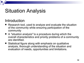 Situation Analysis Introduction Research tool, used to analyze and evaluate the situation of the community while ensuring participation of the community A  "situation analysis"  is a procedure during which the overall characteristics and priority problems of a community are   identified. Statistical figure along with emphasis on qualitative analysis, thorough understanding of the situation and evaluation of needs, opportunities and limitations. 