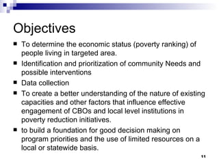 Objectives To determine the economic status (poverty ranking) of people living in targeted area. Identification and prioritization of community Needs and possible interventions Data collection To create a better understanding of the nature of existing capacities and other factors that influence effective engagement of CBOs and local level institutions in poverty reduction initiatives. to build a foundation for good decision making on program priorities and the use of limited resources on a local or statewide basis. 