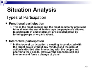 Situation Analysis Functional participation This is the most popular and the most commonly practiced form all over the world. In this type the people are allowed to participate in and implement pre-decided plans by forming groups or organizations. Interactive participation In this type of participation a meeting is conducted with the target group without any mindset and the plan of action is decided after interacting with the people and analyzing their needs. However the sponsors still can intervene and force a change of plans. Types of Participation 