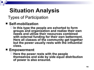 Situation Analysis Self-mobilization In this type the people are exhorted to form groups and organization and realize their own needs and utilize their resources combined with external funding for their own betterment. Here all classes of the community get together but the power usually rests with the influential class. Empowerment Here the power rests with the people themselves and side by side equal distribution of power is also ensured. Types of Participation 