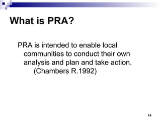 What is PRA? PRA is intended to enable local communities to conduct their own analysis and plan and take action.  (Chambers R.1992) 
