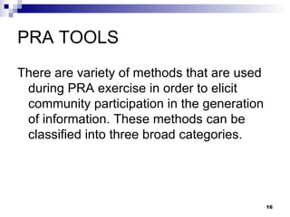 PRA TOOLS There are variety of methods that are used during PRA exercise in order to elicit community participation in the generation of information. These methods can be classified into three broad categories. 