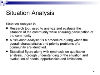 Situation Analysis Situation Analysis is  Research tool, used to analyze and evaluate the situation of the community while ensuring participation of the community A  "situation analysis"  is a procedure during which the overall characteristics and priority problems of a community are   identified. Statistical figure along with emphasis on qualitative analysis, thorough understanding of the situation and evaluation of needs, opportunities and limitations. 