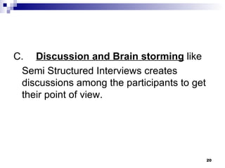 C. Discussion and Brain storming  like Semi Structured Interviews creates discussions among the participants to get their point of view. 