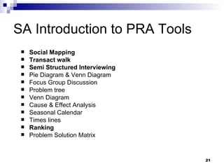 SA Introduction to PRA Tools Social Mapping Transact walk Semi Structured Interviewing Pie Diagram & Venn Diagram Focus Group Discussion Problem tree Venn Diagram Cause & Effect Analysis Seasonal Calendar Times lines Ranking Problem Solution Matrix 