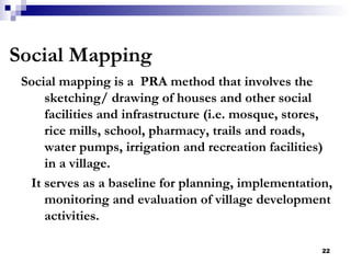 Social mapping is a  PRA method that involves the sketching/ drawing of houses and other social facilities and infrastructure (i.e. mosque, stores, rice mills, school, pharmacy, trails and roads, water pumps, irrigation and recreation facilities) in a village.  It serves as a baseline for planning, implementation, monitoring and evaluation of village development activities. Social Mapping 