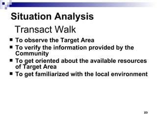 Situation Analysis To observe the Target Area To verify the information provided by the Community To get oriented about the available resources of Target Area To get familiarized with the local environment  Transact Walk 