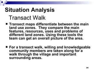 Situation Analysis Transect maps differentiate between the main land use zones.  They compare the main features, resources, uses and problems of different land zones. Using these tools the team can get an overall picture of the area. For a transect walk, willing and knowledgeable community members are taken along for a walk through the village and important surrounding areas. Transact Walk 