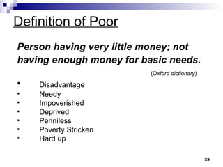 Definition of Poor Person having very little money; not having enough money for basic needs.   (O xford dictionary ) Disadvantage Needy  Impoverished Deprived  Penniless Poverty Stricken Hard up 