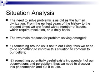 Situation Analysis The need to solve problems is as old as the human civilization. From the earliest years of the history to the present times we are faced with a number of issues, which require resolution, on a daily basis.  The two main reasons for problem solving emerged: 1) something around us is not to our liking, thus we need to do something to improve this situation to conform to our beliefs; 2) something potentially useful exists independent of our observations and perception, thus we need to discover this phenomenon and put it to use.  