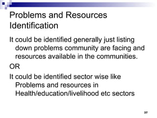 Problems and Resources Identification It could be identified generally just listing down problems community are facing and resources available in the communities. OR It could be identified sector wise like Problems and resources in Health/education/livelihood etc sectors 