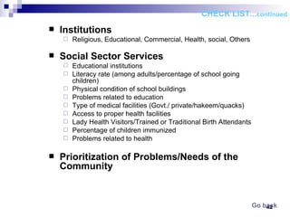 Institutions Religious, Educational, Commercial, Health, social, Others   Social Sector Services Educational institutions Literacy rate (among adults/percentage of school going children) Physical condition of school buildings Problems related to education Type of medical facilities (Govt./ private/hakeem/quacks) Access to proper health facilities Lady Health Visitors/Trained or Traditional Birth Attendants Percentage of children immunized Problems related to health Prioritization of Problems/Needs of the Community   CHECK LIST... continued Go back 