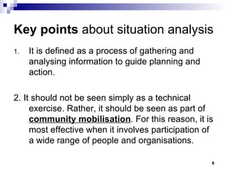 Key points  about situation analysis It is defined as a process of gathering and analysing information to guide planning and action. 2. It should not be seen simply as a technical exercise. Rather, it should be seen as part of  community mobilisation . For this reason, it is most effective when it involves participation of a wide range of people and organisations. 