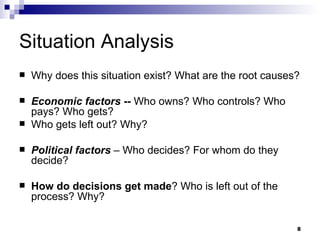 Situation Analysis Why does this situation exist? What are the root causes? Economic factors  --  Who owns? Who controls? Who pays? Who gets? Who gets left out? Why? Political factors   – Who decides? For whom do they decide? How do decisions get made ? Who is left out of the process? Why? 