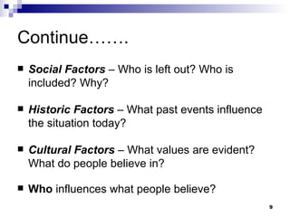Continue……. Social Factors   – Who is left out? Who is included? Why? Historic Factors   – What past events influence the situation today? Cultural Factors   – What values are evident? What do people believe in? Who  influences what people believe? 