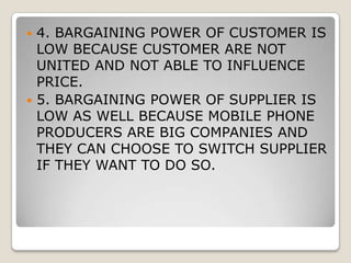 MICRO ENVIRONMENTTHREAT OF NEW ENTRANT IS HIGHER BECAUSE OF FAST GROWTH OF THE MOBILE DEVICE MARKETEXISTING COMPETION IS TOUGH AND GETTING TOUGHER BECAUSE EVERY COMPANY IS BRINGING UP NEW UPGRADED MODEL TO GAIN MARKET SHARE.THREAT OF SUBSTITUTE PRODUCT IS HIGH BECAUSE MOBILE DEVICE AND COMPUTER IS COMBINIG TOGETHER TO MAKE IT MOBILE COMMUNITON WITH COMPUTING ABILITY.