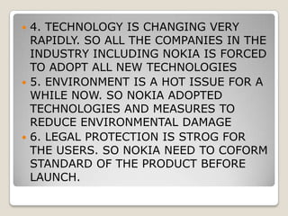 MACRO ENVIRONMENTPOLITICAL CONDITION IS STABLE IN THE WORLD SO MOBILE PHONE INDUSTRY IS NOT AFFECTEDECONOMIC RECESSION IN THE MAJOR DEVELOPED COUNTRIES IS A THREAT TO THE INDUSTRYSOCIAL COMMUNICATION IS VERY POPULAR AND THE DEMAND IS GROWING. SO MOBILE PHONE INDUSTRY ADOPTED SOCIAL NETWORKING IN THE DEVICES.