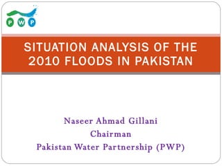 Naseer Ahmad Gillani Chairman Pakistan Water Partnership (PWP) SITUATION ANALYSIS OF THE 2010 FLOODS IN PAKISTAN 
