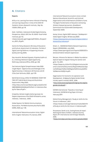 ‌
4.‌ ‌
‌
Citations‌ ‌
‌
Reports‌ ‌
‌
Alifia,‌‌
et‌‌
al.,‌‌
‌
Learning‌‌
from‌‌
Home:‌‌
A‌‌
Portrait‌‌
of‌‌
Teaching‌‌
and‌‌
Learning‌‌
Inequalities‌‌
in‌‌
times‌‌
of‌‌
the‌‌
COVID-19‌‌
Pandemic,‌‌
‌
Smeru‌‌
Research‌‌
Institute,‌ ‌
Rep.‌‌
No.‌‌
1/2020,‌‌
2020,‌‌
pp‌‌
1-8.‌ ‌ ‌
‌
Azali,‌ ‌
Kathleen,‌‌
‌
Indonesia's‌‌
Divided‌‌
Digital‌‌
Economy‌
,‌‌
Perspective,‌‌
ISSUE:‌‌
2017,‌‌
No.‌‌
70,‌‌
ISEAS-‌‌
Yusof‌‌
Ishak‌‌
Institute,‌‌
pp.1-12,‌‌
</www.iseas.edu.sg/images/pdf/ISEAS_Perspecti‌
ve_2017_70.pdf>.‌ ‌ ‌
‌
Centre‌‌
for‌‌
Policy‌‌
Research,‌‌
Ministry‌‌
of‌‌
Education‌‌
and‌‌
Culture,‌‌
Government‌‌
of‌‌
Indonesia,‌‌
‌
The‌‌
Role‌‌
of‌‌
Digital‌‌
Learning‌‌
Platforms‌‌
in‌‌
Supporting‌‌
Inclusive‌‌
Quality‌‌
Learning,‌‌
‌
2020,‌‌ ‌
‌
Das,‌‌
Kaushik,‌‌
Michael‌‌
Gryseels,‌‌
Priyanka‌‌
Sudhir‌‌
et‌‌
al.,‌‌
‌
Unlocking‌‌
Indonesia’s‌‌
digital‌‌
opportunity‌
,‌ ‌
McKinsey‌‌
Indonesia‌‌
Office,‌‌
2016,‌‌
pp‌‌
1-28.‌‌ ‌
‌
East‌‌
Ventures‌‌
Digital‌‌
Competitiveness‌‌
Index‌‌
2020:‌‌
Insight‌‌
Report‌‌
-‌‌
Opportunities‌‌
and‌‌
Challenges‌‌
of‌‌
the‌‌
Digital‌‌
Economy‌‌
in‌‌
Indonesia’s‌‌
34‌‌
Provinces‌‌
and‌‌
24‌‌
Cities,‌‌
‌
East‌‌
Ventures,‌‌
2020,‌ ‌
pp.1-179.‌‌ ‌
‌
World‌‌
Bank‌‌
Group,‌‌
‌
EdTech‌‌
IN‌‌
INDONESIA-‌‌
READY‌‌
FOR‌‌
TAKE-OFF?‌
,‌‌
World‌‌
Bank‌‌
Group‌‌
and‌‌
Australian‌‌
Government,‌‌
May‌‌
2020,‌‌
<http://documents1.worldbank.org/curated/en/53‌
5881589465343528/pdf/EdTech-in-Indonesia-Rea‌
dy-for-Take-off.pdf‌‌
>.‌ ‌
‌
Empatika,‌‌
‌
Remote‌‌
Insights‌‌
Gathering‌‌
study‌‌
into‌‌
People’s‌‌
Experiences‌‌
of‌‌
the‌‌
COVID-19‌‌
Pandemic‌‌
across‌‌
Indonesia‌
,‌ ‌
Indonesia,‌ ‌
2020.‌ ‌
‌
Global‌‌
System‌‌
for‌‌
Mobile‌‌
Communications‌‌
Association,‌‌
‌
The‌‌
Mobile‌‌
Economy‌‌
Asia‌‌
Pacific‌‌
2020,‌‌
GSMA,‌‌
2020,‌‌
pp.‌‌
1-46.‌ ‌
‌
International‌‌
Telecommunication‌‌
Union,‌‌
‌
Digital‌‌
Skills‌‌
Insights:‌‌
Publication‌
,‌‌
ITU,‌‌
Geneva,‌‌
2019.‌ ‌
‌
International‌‌
Telecommunication‌‌
Union,‌‌
United‌‌
Nations‌‌
Educational,‌‌
Scientific‌‌
and‌‌
Cultural‌‌
Organization‌‌
and‌‌
United‌‌
Nations‌‌
Children’s‌‌
Fund,‌‌
The‌‌
Digital‌‌
Transformation‌‌
of‌‌
Education:‌‌
Connecting‌‌
Schools,‌‌
Empowering‌‌
Learners.‌
,‌‌
Broadband‌‌
Commission‌‌
for‌‌
Sustainable‌‌
Development,‌‌
September‌‌
2020.‌‌ ‌
‌
Kemp,‌‌
Simon,‌‌
‌
Digital‌‌
2020:‌‌
Indonesia‌‌
-‌‌
DataReportal‌‌
–‌‌
Global‌‌
Digital‌‌
Insights‌
,‌‌
18‌‌
February‌‌
2020.‌‌
<‌
https://datareportal.com/reports/digital-2020-in‌
donesia?rq=indonesia‌
>‌‌ ‌
‌
Khatri,‌‌
H.‌‌
,‌‌
INDONESIA‌‌
Mobile‌‌
Network‌‌
Experience‌‌
Report,‌‌
OPENSIGNAL,‌‌
July‌‌
2020,‌‌
<https://www.opensignal.com/reports/2020/07/in‌
donesia/mobile-network-experience>.‌‌ ‌
‌
McLean,‌‌
‘Alliance‌‌
For‌‌
Women‌‌
in‌‌
Media‌‌
Foundation‌‌
Special‌‌
report‌‌
on‌‌
digital‌‌
literacy‌‌
for‌‌
women‌‌
and‌‌
girls’,‌‌
ITU,‌‌
2011.‌‌
<https://www.itu.int/en/ITU-D/Digital-Inclusion/W‌
omen-and-Girls/Documents/ReportsModules/Spe‌
cial%20report%20on%20digital%20literacy%20for‌
%20Women%20Girls.pdf>‌ ‌ ‌
‌
Organisation‌‌
for‌‌
Economic‌‌
Co-operation‌‌
and‌‌
Development,‌ ‌
‌
Bridging‌‌
the‌‌
Digital‌‌
Gender‌‌
Divide:‌‌
Include,‌‌
Upskill,‌‌
Innovate‌
,‌‌
OECD,‌ ‌
2018.‌‌
<‌
http://www.oecd.org/digital/bridging-the-digital-‌
gender-divide.pdf‌
‌‌
>‌‌ ‌
‌
OXFAM‌‌
International,‌‌
‘Towards‌‌
a‌‌
more‌‌
Equal‌‌
Indonesia’,‌‌
OXFAM‌‌
Briefing‌‌
Paper,‌‌
Kilimani,‌‌
February‌‌
2017.‌ ‌
‌
Oxford‌‌
Policy‌‌
Management,‌‌
‘Study‌‌
on‌‌
skills‌‌
for‌‌
the‌‌
future‌‌
in‌‌
Indonesia.’,‌‌
2017,‌‌
<https://www.unicef.org/indonesia/media/6221/fil‌
e/Study‌‌
on‌‌
skills‌‌
for‌‌
the‌‌
future‌‌
in‌‌
Indonesia.pdf>‌ ‌
‌
Pouezevara,‌‌
Sarah,‌‌
et‌‌
al.,‌‌
‌
Scaling‌‌
Access‌‌
&‌‌
Impact‌‌
Realizing‌‌
the‌‌
Power‌‌
of‌‌
EdTech,‌ ‌
Indonesia‌‌
Country‌‌
Report,‌
‌‌
RTI‌‌
International‌‌
and‌‌
Omidyar‌‌
Network,‌‌
2019,‌‌
<‌
https://omidyar.com/wp-content/uploads/2020/‌
‌
‌
102‌ ‌ ‌
‌
‌ ‌
‌
‌
 