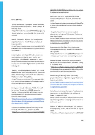‌
News‌‌
articles‌‌ ‌
‌
‌
Alfarizi,‌‌
Moh‌‌
Khory,.‌‌
‘‌‌
Google.org‌‌
Donasi‌‌
Pelatihan‌‌
Komputasi‌‌
22‌‌
Ribu‌‌
Guru‌‌
Rp‌‌
13,7‌‌
Miliar’,‌‌
Tempo,‌ ‌
18‌‌
February‌‌
2020.‌‌
<https://tekno.tempo.co/read/1309085/google-org‌
-donasi-pelatihan-komputasi-22-ribu-guru-rp-137‌
-miliar‌‌
>‌ ‌
‌
Akhlas,‌‌
Adrian‌‌
Wail,‌‌
‘Workers‌‌
told‌‌
to‌‌
improve‌‌
as‌‌
digital‌‌
tech‌‌
steams‌‌
ahead’,‌‌
The‌‌
Jakarta‌‌
Post,‌‌
6‌‌
December‌‌
2019.‌‌
<https://www.thejakartapost.com/news/2019/12/0‌
6/workers-told-to-improve-as-digital-tech-steams‌
-ahead.html‌‌
>‌ ‌
‌
Andarningtyas,‌‌
Natisha‌‌
and‌‌
Aria‌‌
Cin,‌‌
‘Indonesia‌‌
requires‌‌
abundant‌‌
digital‌‌
talent‌‌
pool‌‌
to‌‌
face‌‌
Industry‌‌
4.0.’,‌‌
Antara‌‌
News,‌ ‌
November‌‌
03,‌‌
2020,‌‌
<https://en.antaranews.com/news/160404/indone‌
sia-requires-abundant-digital-talent-pool-to-face-‌
industry-40‌‌
>‌‌ ‌
‌
‌
Arsendy,‌‌
Senza,‌‌
George‌‌
Adam‌‌
Sukoco,‌‌
and‌‌
Rasita‌‌
Ekawati‌‌
Purba,‌‌
‘Riset‌‌
Dampak‌‌
COVID-19:‌‌
Potret‌‌
Gap‌‌
Akses‌‌
Online‌‌
‘Belajar‌‌
dari‌‌
Rumah’‌‌
dari‌‌
4‌‌
Provinsi’,‌ ‌
The‌‌
Conversation,‌ ‌
2‌‌
May‌‌
2020,‌‌
<https://theconversation.com/riset-dampak-COVI‌
D-19-potret-inequality-akses-online-belajar-dari-r‌
umah-dari-4-provinsi-136534>‌ ‌
‌
Berdayakan‌‌
Guru‌‌
di‌‌
Indonesia,‌‌
PGRI‌‌
&‌‌
Microsoft‌‌
Luncurkan,‌ ‌
‘Gurulympics‌‌
2020‌‌
Empowering‌‌
Teachers‌‌
in‌‌
Indonesia,‌‌
PGRI‌‌
&‌‌
Microsoft‌‌
Launch‌‌
Gurulympics‌‌
2020’,‌‌
Microsoft‌‌
Indonesia‌‌
News‌‌
Center,‌‌
9‌‌
October‌‌
2020.‌‌
<‌
https://news.microsoft.com/id-id/2020/10/07/be‌
rdayakan-guru-di-indonesia-pgri-microsoft-luncu‌
rkan-gurulympics-2020/‌
‌‌
>‌‌ ‌
‌
‘Kemendikbud‌‌
12‌‌
Ribu‌‌
Sekolah‌‌
Tak‌‌
Punya‌‌
Akses‌‌
Internet’,‌‌
CNN‌‌
Indonesia,‌‌
October‌‌
22‌‌
2020,‌‌
<‌
https://www.cnnindonesia.com/nasional/202010‌
22123707-20-561482/kemendikbud-12-ribu-sekola‌
h-tak-punya-akses-internet‌
>‌ ‌
‌
BeritaSatu.com,‌‌
‘P2G:‌‌
Target‌‌
Bantuan‌‌
Kuota‌‌
Internet‌‌
Tahap‌‌
Terakhir‌‌
Meleset’,‌‌
November‌‌
30,‌‌
2020,‌‌
<‌
https://www.beritasatu.com/nasional/704487/p2‌
g-target-bantuan-kuota-internet-tahap-terakhir-‌
meleset‌
‌‌
>‌ ‌
‌
‌
Chaya,‌‌
G.,‌‌
‘Government‌‌
to‌‌
revamp‌‌
student‌‌
assessment‌‌
to‌‌
improve‌‌
PISA‌‌
scores’,‌‌
The‌‌
Jakarta‌‌
Post,‌‌
5‌‌
April‌‌
2020,‌‌
<‌
https://www.thejakartapost.com/news/2020/04/‌
05/government-to-revamp-student-assessment-t‌
o-improve-pisa-scores.html‌
>‌ ‌ ‌
‌
Devanesan,‌‌
Joe,‌‌
‘Can‌‌
Open‌‌
RAN‌‌
help‌‌
conquer‌‌
Indonesia’s‌‌
connectivity‌‌
issues?’‌‌
TECHWIRE‌‌
ASIA,‌‌
29‌‌
July‌‌
2020,‌ ‌
<https://techwireasia.com/2020/07/can-open-ran‌
-help-conquer-indonesias-connectivity-issues/>‌ ‌ ‌
‌
Eloksari,‌‌
Eisya‌‌
A.,‌‌
‘Indonesian‌‌
internet‌‌
users‌‌
hit‌‌
196‌‌
million,‌‌
still‌‌
concentrated‌‌
in‌‌
Java:‌‌
APJII‌‌
survey’,‌ ‌
11‌‌
November‌‌
2020,‌‌
<‌
https://www.thejakartapost.com/news/2020/11/1‌
1/indonesian-internet-users-hit-196-million-still-c‌
oncentrated-in-java-apjii-survey.html‌
>‌ ‌
‌
Eloksari,‌‌
Eisya,‌‌
‘Ministry‌‌
offers‌‌
scholarship‌‌
program‌‌
to‌‌
address‌‌
digital‌‌
talent‌‌
gap’‌‌
The‌‌
Jakarta‌‌
Post,‌‌
16‌‌
June‌‌
2020,‌‌
<‌
https://www.thejakartapost.com/news/2020/06/‌
16/ministry-offers-scholarship-program-to-addres‌
s-digital-talent-gap.html‌
>‌ ‌
‌
Folia,‌‌
Rosa,‌‌
‘Indonesian‌‌
Teenagers‌‌
Face‌‌
Sweeping‌‌
Restrictions‌‌
On‌‌
Social‌‌
Media‌‌
Use’,‌‌
VICE‌‌
World‌‌
News,‌‌
25‌‌
November‌‌
2020,‌‌
<https://www.vice.com/en/article/bvxmam/indon‌
esian-teenagers-face-sweeping-restrictions-on-so‌
cial-media-use>‌‌ ‌
‌
Ghaliya,‌‌
G.,‌
‌‌
‘‌
Majority‌‌
of‌‌
Indonesians‌‌
find‌‌
distance‌‌
learning‌‌
costly:‌‌
Study‌
’,‌ ‌
‌
The‌‌
Jakarta‌‌
Post,‌‌
19‌‌
August‌‌
2020.‌‌
<‌
https://www.thejakartapost.com/news/2020/08/‌
‌
‌
104‌ ‌ ‌
‌
‌ ‌
‌
‌
 