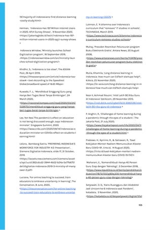 ‌
19/majority-of-indonesians-find-distance-learning‌
-costly-study.html‌
>‌ ‌ ‌
‌
Herman,‌ ‌
‘Indonesia‌‌
Has‌‌
197‌‌
Million‌‌
Internet‌‌
Users‌‌
in‌‌
2020,‌‌
APJII‌‌
Survey‌‌
Shows’,‌ ‌
9‌‌
November‌‌
2020,‌‌
<https://jakartaglobe.id/tech/indonesia-has-197-‌
million-internet-users-in-2020-apjii-survey-shows‌
>‌ ‌
‌
‌
Indonesia‌‌
Window,‌‌
‘Ministry‌‌
launches‌‌
School‌‌
Digitization‌‌
program’,‌‌
18‌‌
September‌‌
2019,‌‌
.<https://indonesiawindow.com/en/ministry-laun‌
ches-school-digitization-program/>‌‌ ‌
‌
Khidhir,‌‌
S.,‌‌
‘Indonesia‌‌
is‌‌
too‌‌
slow!’,‌‌
The‌‌
ASEAN‌‌
Post,‌‌
26‌‌
April‌‌
2019,‌‌
<https://theaseanpost.com/article/indonesia-too-‌
slow#:~:text=According‌‌
to‌‌
the‌‌
Speedtest‌‌
Global,broadband‌‌
speed‌‌
of‌‌
16.65‌‌
Mbps>‌ ‌
‌
Kuwado,‌‌
F.‌‌
J.,‌ ‌
‘Mendikbud‌‌
Singgung‌‌
Guru‌‌
yang‌‌
Hanya‌‌
Beri‌‌
Tugas‌‌
Berat‌‌
Tanpa‌‌
Bimbingan’,‌‌
24‌‌
March‌‌
2020,‌‌
<‌
https://nasional.kompas.com/read/2020/03/24/‌
15391751/mendikbud-singgung-guru-yang-hanya-‌
beri-tugas-berat-tanpa-bimbingan‌
‌‌
>‌
‌
Lee,‌‌
Yen‌‌
Nee,’The‌‌
pandemic’s‌‌
effect‌‌
on‌‌
education‌‌
is‌‌
not‌‌
being‌‌
discussed‌‌
enough,‌‌
says‌‌
Indonesian‌‌
minister’.‌‌
Singapore‌‌
Summit,‌‌
2020.‌‌
<https://www.cnbc.com/2020/09/14/indonesias-e‌
ducation-minister-on-COVIDs-effect-on-students-l‌
earning.html>‌‌ ‌
‌
Lelono,‌ ‌
Bambang‌‌
Satrio,‌‌
‘PREPARING‌‌
INDONESIA’S‌ ‌
WORKFORCE‌‌
FOR‌‌
INDUSTRY‌‌
4.0:‌‌
Presentation’,‌‌
Siemens‌‌
Digitalize‌‌
Indonesia,‌‌
slide‌‌
17,‌‌
31‌‌
October,‌‌
2019.‌
<https://assets.new.siemens.com/siemens/asset‌
s/api/uuid:362cdcd2-3944-4b02-b24a-5e77b6751‌
de1/digitalize-indonesia-2019-3-ministry-of-manp‌
ower-2.pdf>‌ ‌
‌
Luciana,‌‌
‘For‌‌
online‌‌
teaching‌‌
to‌‌
succeed,‌‌
train‌‌
educators‌‌
to‌‌
embrace‌‌
uncertainty‌‌
in‌‌
learning’,‌‌
The‌‌
Conversation,‌‌
8‌‌
June,‌‌
2020,‌‌
<‌
https://theconversation.com/for-online-teaching‌
-to-succeed-train-educators-to-embrace-uncertai‌
nty-in-learning-135570‌
‌‌
>‌ ‌
‌
Lukman,‌‌
E.‌‌
‘A‌‌
dilemma‌‌
over‌‌
Indonesia’s‌‌
curriculum‌‌
that‌‌
“removes”‌‌
IT‌‌
studies‌‌
in‌‌
schools’,‌‌
TECHINASIA,‌‌
March‌‌
2014.‌‌
<‌
https://www.techinasia.com/dilemma-indonesia‌
s-curriculum-removes-studies-schools‌
>‌ ‌
‌
Muhaj,‌‌
‘Presiden‌‌
Resmikan‌‌
Peluncuran‌‌
program‌‌
Buku‌‌
Elektronik‌‌
Gratis’,‌‌
Antara‌‌
News,‌‌
20‌‌
August‌ ‌
2008,‌‌
<‌
https://www.antaranews.com/berita/113478/presi‌
den-resmikan-peluncuran-program-buku-elektron‌
ik-gratis‌
>‌ ‌
‌
Mulia,‌‌
Khamila,‌‌
‘Long‌‌
distance‌‌
learning‌‌
in‌‌
Indonesia:‌‌
How‌‌
much‌‌
can‌‌
EdTech‌‌
startups‌‌
help?’,‌‌
KrAsia,‌‌
25‌‌
November‌‌
2020,‌‌
<https://kr-asia.com/long-distance-learning-in-in‌
donesia-how-much-can-EdTech-startups-help>‌‌ ‌
‌
Noor‌‌
II,‌‌
Achmad‌‌
Rouzni,‌‌
‘Intel‌‌
Latih‌‌
90‌‌
Ribu‌‌
Guru‌‌
di‌‌
Indonesia’‌‌
Detikcom,‌‌
29‌‌
November‌‌
2015.‌‌
<‌
https://inet.detik.com/cyberlife/d-3083139/intel-‌
latih-90-ribu-guru-di-indonesia‌
‌‌
>‌ ‌
‌
P.‌‌
Anghiri,‌‌
R.,‌‌
‘Challenges‌‌
of‌‌
home‌‌
learning‌‌
during‌‌
a‌‌
pandemic‌‌
through‌‌
the‌‌
eyes‌‌
of‌‌
a‌‌
student.’‌
,‌‌
‌
The‌‌
Jakarta‌‌
Post,‌‌
21‌‌
July‌‌
2020,‌‌
<‌
https://www.thejakartapost.com/life/2020/04/11‌
/challenges-of-home-learning-during-a-pandemic‌
-through-the-eyes-of-a-student.html‌
‌‌
>‌ ‌
‌
Prabowo,‌‌
H.,‌‌
Apinino,‌‌
R.,‌‌
&‌‌
Setiawan,‌‌
R.,‌‌
‘Saat‌‌
Kebijakan‌‌
Menteri‌‌
Nadiem‌‌
Memunculkan‌‌
Klaster‌‌
Baru‌‌
COVID-19’,‌‌
tirto.id,‌ ‌
14‌‌
August‌‌
2020,‌
<https://tirto.id/saat-kebijakan-menteri-nadiem-‌
memunculkan-klaster-baru-COVID-19-fXE1>‌ ‌
‌
‌
Maharani,‌‌
E.,‌‌
‘Kemendikbud:‌‌
Hanya‌‌
40‌‌
Persen‌‌
Guru‌‌
Siap‌‌
dengan‌‌
Teknologi’,‌‌
3‌‌
December‌‌
2018,‌‌
<‌
https://www.republika.co.id/berita/pendidikan/e‌
duaction/18/12/03/pj60ej335-kemendikbud-hany‌
a-40-persen-guru-siap-dengan-teknologi‌
>‌ ‌
‌
Setyowati,‌‌
O.‌‌
D.,‌‌
‘Kans‌‌
Ruangguru‌‌
dan‌‌
Alodokter‌‌
Jadi‌‌
Unicorn‌‌
ke-6‌‌
Indonesia‌‌
saat‌‌
Pandemi’,‌
katadata,‌ ‌
3‌‌
November,‌‌
2020,‌ ‌
<‌
https://katadata.co.id/desysetyowati/digital/5fa1‌
‌
‌
105‌ ‌ ‌
‌
‌ ‌
‌
‌
 