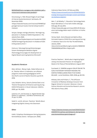 ‌
8220d2ba9/kans-ruangguru-dan-alodokter-jadi-u‌
nicorn-ke-6-indonesia-saat-pandemi‌
>‌ ‌
‌
Situmorang,‌‌
H.,‌‌
‘P2G:‌‌
Missed‌‌
Target‌‌
of‌‌
Last‌‌
Stage‌‌
of‌‌
Internet‌‌
Quota‌‌
Assistance’,‌‌
beritasatu,‌‌
30‌‌
November‌‌
2020,‌‌
<https://www.beritasatu.com/nasional/704487/p2‌
g-target-bantuan-kuota-internet-tahap-terakhir-‌
meleset>‌ ‌
‌
Variyan,‌‌
George.‌‌
and‌‌
Agus‌‌
Mutohar,‌‌
‘Reimagining‌‌
education‌‌
in‌‌
shadow‌‌
of‌‌
COVID-19‌‌
pandemic’,‌‌
The‌‌
Jakarta‌‌
Post,‌‌
2020,‌‌
<https://www.thejakartapost.com/academia/2020‌
/10/02/reimagining-education-in-shadow-of-COVI‌
D-19-pandemic.html‌‌
>‌‌ ‌
‌
Vishnum,‌‌
‘Teknologi‌‌
Dorong‌‌
Perkembangan‌‌
Sistem‌‌
Pembelajaran‌‌
Berbasis‌‌
Digital’‌
(Technology‌‌
Encourages‌‌
the‌‌
Development‌‌
of‌‌
Digital-Based‌‌
Learning‌‌
Systems),‌‌
Microsoft‌‌
Indonesia‌‌
News‌‌
Center,‌‌
22‌‌
February‌‌
2016,‌ ‌
<‌
https://news.microsoft.com/id-id/2016/02/22/te‌
knologi-dorong-perkembangan-sistem-pembelaja‌
ran-berbasis-digital>/‌‌ ‌
‌
Wan,‌‌
T.,‌‌
&‌‌
McNally,‌‌
T.,‌‌
‘Education‌‌
Technology‌‌
Deals‌‌
Reach‌‌
$1.6‌‌
Billion‌‌
in‌‌
First‌‌
Half‌‌
of‌‌
2015.‌‌
EdSurge‘,‌‌
EdSurge,‌‌
29‌‌
July‌‌
2015,‌‌ ‌
<https://www.edsurge.com/news/2015-07-29-educ‌
ation-technology-deals-reach-1-6-billion-in-firstha‌
lf-of-2015>.‌ ‌ ‌
‌
Yarrow,‌‌
Noah,‌ ‌
Eema‌‌
Masood‌‌
and‌‌
Rythia‌‌
Afkar,‌‌
Estimated‌‌
Impacts‌‌
of‌‌
COVID-19‌‌
on‌‌
Learning‌‌
and‌‌
Earning‌‌
in‌‌
Indonesia:‌‌
How‌‌
to‌‌
Turn‌‌
the‌‌
Tide,‌
‌‌
The‌‌
World‌‌
Bank,‌‌
Jakarta,‌‌
2020.‌‌
<documents1.worldbank.org/curated/en/18465159‌
7383628008/pdf/Main-Report.pdf>.‌‌ ‌
‌
‌
‌
Academic‌‌
literature‌‌ ‌
‌
Allen,‌‌
William,‌ ‌
Mervyn‌‌
Hyde,‌ ‌
Robert‌‌
Whannel,‌‌
et.‌‌
al.,‌‌
‘Teacher‌‌
reform‌‌
in‌‌
Indonesia:‌‌
can‌‌
offshore‌‌
programs‌‌
create‌‌
lasting‌‌
pedagogical‌‌
shift?’,‌‌
Asia-Pacific‌‌
Journal‌‌
of‌‌
Teacher‌‌
Education‌
,‌‌
pp‌‌
22-37,‌‌
2018.‌‌ ‌
‌
Lase,‌‌
Delipher,‌‌
Sonny‌ ‌
Zaluchu,Dorkas‌‌
Daeli,‌‌
et‌‌
al.‌ ‌
‘Parents‌‌
Perceptions‌‌
of‌‌
Distance‌‌
Learning‌‌
during‌‌
COVID-19‌‌
Pandemic‌‌
in‌‌
Rural‌‌
Indonesia’,‌‌
EdArXiv,‌‌
2020,‌‌
pp‌‌
1-16,‌‌
2020.‌‌ ‌
‌
Lestaria,‌‌
A.‌‌
P.,‌‌
and‌‌
Sunarto,‌‌
S.,‌‌
‘Digital‌‌
Gender‌‌
Gap‌‌
Pattern‌‌
in‌‌
Indonesia’,‌ ‌
‌
E3S‌‌
Web‌‌
of‌‌
Conferences‌
,‌‌
Vol.‌‌
73,‌‌
pp‌‌
1-3,‌‌
2018.‌‌ ‌
‌
Sadaf,‌‌
A.‌ ‌
and‌‌
B.‌‌
Johnson,‌‌
‘Teachers‌‌
’‌‌
Beliefs‌‌
About‌‌
Integrating‌‌
Digital‌‌
Literacy‌‌
Into‌‌
Classroom‌‌
Practice:Teachers‌‌
’,‌ ‌
‌
Beliefs‌‌
about‌‌
Integrating‌‌
Digital‌‌
Literacy‌‌
Into‌‌
Classroom‌‌
Practice:‌‌
An‌‌
Investigation‌‌
Based‌‌
on‌‌
the‌‌
Theory‌‌
of‌‌
Planned‌‌
Behavior‌
,‌‌
August‌‌
2017.‌‌ ‌
‌
Susilawati,‌‌
E,‌‌
‘DAMPAK‌‌
program‌‌
DIKLAT‌‌
ONLINE‌‌
TIK‌‌
GURU‌‌
PUSTEKKOM‌‌
TERHADAP‌‌
AKSESBILITAS‌‌
KONTEN‌‌
PEMBELAJARAN‌‌
PADA‌‌
FITUR‌‌
RUMAH‌‌
BELAJAR’,‌ ‌
J‌
urnal‌‌
Pendidikan‌
,‌‌
19(2),‌‌
2018,‌‌
pp.‌‌
84-103.‌‌ ‌
‌
Wibowo,‌‌
A.M.‌‌
and‌‌
Prihatin,‌‌
T.,‌‌
‘The‌‌
Diffusion‌‌
Innovation‌‌
of‌‌
Madrasa‌‌
Ibtidaiya‌‌
Inclusion‌‌
from‌‌
Regular‌‌
School‌‌
to‌‌
Inclusive’.‌‌
‌
Advances‌‌
in‌‌
Social‌‌
Science,‌‌
Education‌‌
and‌‌
Humanities‌‌
Research‌
,‌‌
volume‌‌
443.‌‌
Atlantis‌‌
Press,‌‌
2019.‌‌ ‌
‌
‌
‌
‌
‌
Other‌ ‌
‌
A.Adit,‌‌
‘12‌‌
Aplikasi‌‌
Pembelajaran‌‌
Daring‌‌
Kerjasama‌‌
Kemendikbud,‌‌
Gratis!’,‌ ‌
Kompas.com,‌‌
2020,‌ ‌
<‌
https://edukasi.kompas.com/read/2020/03/22/1‌
23204571/12-aplikasi-pembelajaran-daring-kerjas‌
ama-kemendikbud-gratis?page=all‌
‌‌
>‌ ‌
‌
‌
‌
106‌ ‌ ‌
‌
‌ ‌
‌
‌
 