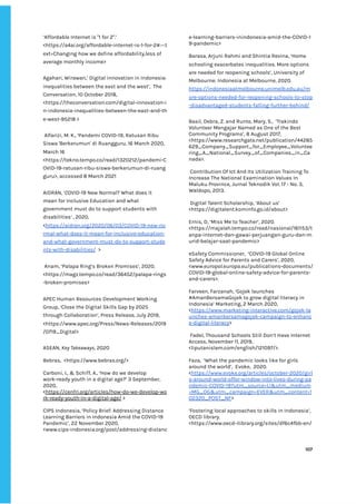‌
‘Affordable‌‌
Internet‌‌
is‌‌
"1‌‌
for‌‌
2".’‌‌
<https://a4ai.org/affordable-internet-is-1-for-2#:~:t‌
ext=Changing‌‌
how‌‌
we‌‌
define‌‌
affordability,less‌‌
of‌‌
average‌‌
monthly‌‌
income>‌ ‌
‌
Agahari,‌‌
Wirawan,’‌‌
Digital‌‌
innovation‌‌
in‌‌
Indonesia:‌‌
inequalities‌‌
between‌‌
the‌‌
east‌‌
and‌‌
the‌‌
west’,‌ ‌
The‌‌
Conversation,‌‌
10‌‌
October‌‌
2018,‌‌
<https://theconversation.com/digital-innovation-i‌
n-indonesia-inequalities-between-the-east-and-th‌
e-west-95218‌‌
>‌‌ ‌
‌
‌
Alfarizi,‌‌
M.‌‌
K.,‌‌
‘Pandemi‌‌
COVID-19,‌‌
Ratusan‌‌
Ribu‌‌
Siswa‌‌
'Berkerumun'‌‌
di‌‌
Ruangguru,‌‌
16‌‌
March‌‌
2020,‌‌
March‌‌
16‌‌
<https://tekno.tempo.co/read/1320212/pandemi-C‌
OVID-19-ratusan-ribu-siswa-berkerumun-di-ruang‌
guru>,‌‌
accessed‌‌
8‌‌
March‌‌
2021‌ ‌
‌
AIDRAN,‌‌
‘‌
C‌
OVID-19‌‌
New‌‌
Normal?‌‌
What‌‌
does‌‌
it‌‌
mean‌‌
for‌‌
Inclusive‌‌
Education‌‌
and‌‌
what‌‌
government‌‌
must‌‌
do‌‌
to‌‌
support‌‌
students‌‌
with‌‌
disabilities‌
’‌‌
‌
,‌‌
2020,‌ ‌
<‌
https://aidran.org/2020/06/03/COVID-19-new-no‌
rmal-what-does-it-mean-for-inclusive-education-‌
and-what-government-must-do-to-support-stude‌
nts-with-disabilities/‌
‌ ‌
>‌ ‌
‌
‌
Anam,‌‌
‘Palapa‌‌
Ring’s‌‌
Broken‌‌
Promises’,‌‌
2020.‌‌
<https://magz.tempo.co/read/36452/palapa-rings‌
-broken-promises>‌ ‌
‌
APEC‌‌
Human‌‌
Resources‌‌
Development‌‌
Working‌‌
Group,‌‌
‘Close‌‌
the‌‌
Digital‌‌
Skills‌‌
Gap‌‌
by‌‌
2025‌‌
through‌‌
Collaboration’,‌‌
Press‌‌
Release,‌‌
July‌‌
2019,‌‌
<https://www.apec.org/Press/News-Releases/2019‌
/0719_Digital>‌‌ ‌
‌
ASEAN,‌‌
‌
Key‌‌
Takeaways‌
,‌‌
2020‌ ‌
‌
Bebras,‌ ‌
<https://www.bebras.org/>‌‌ ‌
‌
Carboni,‌‌
I.,‌‌
&‌‌
Schiff,‌‌
A.,‌‌
‘How‌‌
do‌‌
we‌‌
develop‌‌
work-ready‌‌
youth‌‌
in‌‌
a‌‌
digital‌‌
age?’‌‌
3‌‌
September,‌‌
2020,‌‌
<‌
https://cenfri.org/articles/how-do-we-develop-wo‌
rk-ready-youth-in-a-digital-age/‌
‌‌
>‌ ‌
‌
CIPS‌‌
Indonesia,‌‌
‘Policy‌‌
Brief:‌‌
Addressing‌‌
Distance‌‌
Learning‌‌
Barriers‌‌
in‌‌
Indonesia‌‌
Amid‌‌
the‌‌
COVID-19‌‌
Pandemic’,‌‌
22‌‌
November‌‌
2020,‌‌
<www.cips-indonesia.org/post/addressing-distanc‌
e-learning-barriers-inindonesia-amid-the-COVID-1‌
9-pandemic>‌ ‌
‌
Barasa,‌‌
Arjuni‌‌
Rahmi‌‌
and‌‌
Shintia‌‌
Revina,‌‌
‘Home‌‌
schooling‌‌
exacerbates‌‌
inequalities.‌‌
More‌‌
options‌‌
are‌‌
needed‌‌
for‌‌
reopening‌‌
schools’,‌‌
University‌‌
of‌‌
Melbourne:‌‌
Indonesia‌‌
at‌‌
Melbourne,‌‌
2020.‌‌
https://indonesiaatmelbourne.unimelb.edu.au/m‌
ore-options-needed-for-reopening-schools-to-stop‌
-disadvantaged-students-falling-further-behind/‌ ‌ ‌
‌
Basil,‌‌
Debra,‌‌
Z.‌‌
and‌‌
Runte,‌‌
Mary,‌‌
S.,‌ ‌
‘Trakindo‌‌
Volunteer‌‌
Mengajar‌‌
Named‌‌
as‌‌
One‌‌
of‌‌
the‌‌
Best‌‌
Community‌‌
Programs’,‌‌
8‌‌
August‌‌
2017,‌‌
<https://www.researchgate.net/publication/44285‌
629_Company_Support_for_Employee_Voluntee‌
ring_A_National_Survey_of_Companies_in_Ca‌
nada>.‌ ‌
‌
‌
Contribution‌‌
Of‌‌
Ict‌‌
And‌‌
Its‌‌
Utilization‌‌
Training‌‌
To‌‌
Increase‌‌
The‌‌
National‌‌
Examination‌‌
Values‌‌
In‌‌
Maluku‌‌
Province,‌‌
Jurnal‌‌
Teknodik‌‌
Vol.‌‌
17‌‌
-‌‌
No.‌‌
3,‌‌
Waldopo,‌‌
2013.‌ ‌
‌
‌
Digital‌‌
Talent‌‌
Scholarship,‌‌
‘About‌‌
us’‌‌
<https://digitalent.kominfo.go.id/about>‌ ‌
‌
Ernis,‌‌
D,‌‌
‘Miss‌‌
Me‌‌
to‌‌
Teacher’,‌‌
2020.‌ ‌
<https://majalah.tempo.co/read/nasional/161153/t‌
anpa-internet-dan-gawai-perjuangan-guru-dan-m‌
urid-belajar-saat-pandemic>‌‌ ‌
‌
eSafety‌‌
Commissioner,‌ ‌
‘COVID-19‌‌
Global‌‌
Online‌‌
Safety‌‌
Advice‌‌
for‌‌
Parents‌‌
and‌‌
Carers’,‌‌
2020,‌‌
<www.europol.europa.eu/publications-documents/‌
COVID-19-global-online-safety-advice-for-parents-‌
and-carers>.‌ ‌
‌
Farveen,‌‌
Farzanah,‌‌
‘Gojek‌‌
launches‌‌
#AmanBersamaGojek‌‌
to‌‌
grow‌‌
digital‌‌
literacy‌‌
in‌‌
Indonesia’‌‌
Marketing,‌‌
2‌‌
March‌‌
2020,‌‌
<‌
https://www.marketing-interactive.com/gojek-la‌
unches-amanbersamagojek-campaign-to-enhanc‌
e-digital-literacy‌
>‌ ‌ ‌
‌
‌
Fadel,‌‌
Thousand‌‌
Schools‌‌
Still‌‌
Don’t‌‌
Have‌‌
Internet‌‌
Access,‌‌
November‌‌
11,‌‌
2019,‌‌
<liputanislam.com/english/121097/>.‌‌ ‌
‌
Faza,‌ ‌
‘What‌‌
the‌‌
pandemic‌‌
looks‌‌
like‌‌
for‌‌
girls‌‌
around‌‌
the‌‌
world’,‌ ‌
Evoke,‌ ‌
2020.‌‌
<‌
https://www.evoke.org/articles/october-2020/girl‌
s-around-world-offer-window-into-lives-during-pa‌
ndemic-COVID-19?utm_source=LI&utm_medium‌
=MG_OG&utm_campaign=EVER&utm_content=1‌
02320_POST_NF‌
>‌ ‌
‌
‘Fostering‌‌
local‌‌
approaches‌‌
to‌‌
skills‌‌
in‌‌
Indonesia’,‌‌
OECD‌‌
library.‌‌
<https://www.oecd-ilibrary.org/sites/df6c4fbb-en/‌
‌
‌
107‌ ‌ ‌
‌
‌ ‌
‌
‌
 