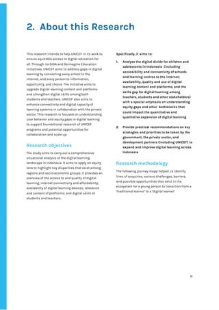 ‌
2. About‌‌
this‌‌
Research‌ ‌
‌
‌
This‌‌
research‌‌
intends‌‌
to‌‌
help‌‌
UNICEF‌‌
in‌‌
its‌‌
work‌‌
to‌‌
ensure‌‌
equitable‌‌
access‌‌
to‌‌
digital‌‌
education‌‌
for‌‌
all.‌‌
Through‌‌
its‌‌
GIGA‌‌
and‌‌
Reimagine‌‌
Education‌‌
initiatives,‌‌
UNICEF‌‌
aims‌‌
to‌‌
address‌‌
gaps‌‌
in‌‌
digital‌‌
learning‌‌
by‌‌
connecting‌‌
every‌‌
school‌‌
to‌‌
the‌‌
internet,‌‌
and‌‌
every‌‌
person‌‌
to‌‌
information,‌‌
opportunity,‌‌
and‌‌
choice.‌‌
The‌‌
initiative‌‌
aims‌‌
to‌‌
upgrade‌‌
digital‌‌
learning‌‌
content‌‌
and‌‌
platforms‌‌
and‌‌
strengthen‌‌
digital‌‌
skills‌‌
among‌‌
both‌‌
students‌‌
and‌‌
teachers.‌‌
UNICEF‌‌
also‌‌
aims‌‌
to‌‌
enhance‌‌
connectivity‌‌
and‌‌
digital‌‌
capacity‌‌
of‌‌
learning‌‌
systems‌‌
in‌‌
collaboration‌‌
with‌‌
the‌‌
private‌‌
sector.‌‌
This‌‌
research‌‌
is‌‌
focused‌‌
on‌‌
understanding‌‌
user‌‌
behavior‌‌
and‌‌
equity‌‌
gaps‌‌
in‌‌
digital‌‌
learning‌ ‌
to‌‌
support‌‌
foundational‌‌
research‌‌
of‌‌
UNICEF‌‌
programs‌‌
and‌‌
potential‌‌
opportunities‌‌
for‌‌
collaboration‌‌
and‌‌
scale‌‌
up.‌‌ ‌
‌
Research‌‌
objectives‌ ‌
‌
The‌‌
study‌‌
aims‌‌
to‌‌
carry‌‌
out‌‌
a‌‌
comprehensive‌‌
situational‌‌
analysis‌‌
of‌‌
the‌‌
digital‌‌
learning‌‌
landscape‌‌
in‌‌
Indonesia.‌‌
It‌‌
aims‌‌
to‌‌
apply‌‌
an‌‌
equity‌‌
lens‌‌
to‌‌
highlight‌‌
key‌‌
disparities‌‌
that‌‌
exist‌‌
among‌‌
regions‌‌
and‌‌
socio-economic‌‌
groups.‌‌
It‌‌
provides‌‌
an‌‌
overview‌‌
of‌‌
the‌‌
access‌‌
to‌‌
and‌‌
quality‌‌
of‌‌
digital‌‌
learning;‌‌
internet‌‌
connectivity‌‌
and‌‌
affordability;‌ ‌
availability‌‌
of‌‌
digital‌‌
learning‌‌
devices;‌‌
relevance‌‌
and‌‌
content‌‌
of‌‌
platforms;‌‌
and‌‌
digital‌‌
skills‌‌
of‌‌
students‌‌
and‌‌
teachers.‌‌ ‌
‌
Specifically,‌‌
it‌‌
aims‌‌
to:‌ ‌
‌
1. Analyse‌‌
the‌‌
digital‌‌
divide‌‌
for‌‌
children‌‌
and‌‌
adolescents‌‌
in‌‌
Indonesia‌ ‌
(including‌‌
accessibility‌‌
and‌‌
connectivity‌‌
of‌‌
schools‌‌
and‌‌
learning‌‌
centres‌‌
to‌‌
the‌‌
internet;‌‌
availability,‌‌
quality‌‌
and‌‌
use‌‌
of‌‌
digital‌‌
learning‌‌
content‌‌
and‌‌
platforms;‌‌
and‌‌
the‌‌
skills‌‌
gap‌‌
for‌‌
digital‌‌
learning‌‌
among‌‌
teachers,‌‌
students‌‌
and‌‌
other‌‌
stakeholders)‌‌
with‌‌
a‌‌
special‌‌
emphasis‌‌
on‌‌
understanding‌‌
equity‌‌
gaps‌‌
and‌‌
other‌ ‌
bottlenecks‌‌
that‌‌
could‌‌
impact‌‌
the‌‌
quantitative‌‌
and‌‌
qualitative‌‌
expansion‌‌
of‌‌
digital‌‌
learning‌‌ ‌
‌
2. Provide‌‌
practical‌‌
recommendations‌‌
on‌‌
key‌‌
strategies‌‌
and‌‌
priorities‌‌
to‌‌
be‌‌
taken‌‌
by‌‌
the‌‌
government,‌‌
the‌‌
private‌‌
sector,‌‌
and‌‌
development‌‌
partners‌‌
(including‌‌
UNICEF)‌‌
to‌‌
expand‌‌
and‌‌
improve‌‌
digital‌‌
learning‌‌
across‌‌
Indonesia‌ ‌
‌
Research‌‌
methodology‌ ‌
‌
The‌‌
following‌‌
journey‌‌
mapp‌‌
helped‌‌
us‌‌
identify‌‌
lines‌‌
of‌‌
enquiries,‌‌
various‌‌
challenges,‌‌
barriers,‌‌
and‌‌
possible‌‌
opportunities‌‌
that‌‌
exist‌‌
in‌‌
the‌‌
ecosystem‌‌
for‌‌
a‌‌
young‌‌
person‌‌
to‌‌
transition‌‌
from‌‌
a‌‌
‘traditional‌‌
learner’‌‌
to‌‌
a‌‌
‘digital‌‌
learner’.‌ ‌
‌
‌
‌
‌
‌
‌
‌
‌
‌
‌
‌
‌
‌
11‌ ‌ ‌
‌
‌ ‌
‌
‌
 