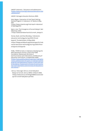 ‌
UNICEF‌‌
Indonesia,‌ ‌
‘Education‌‌
and‌‌
adolescents’‌‌
,‌‌
<‌
https://www.unicef.org/indonesia/education-and‌
-adolescents‌
>.‌ ‌
‌
UNICEF,‌‌
‌
Reimagine‌‌
Education‌
‌‌
‌
Brochure‌
,‌‌
2020.‌ ‌ ‌
‌
Vota,‌‌
Wayan,‌‌
‘Evaluation‌‌
of‌‌
Intel‌‌
Teach‌‌
Getting‌‌
Started‌‌
Program‌‌
in‌‌
Indonesia’,‌‌
ICT‌‌
Works,‌‌
6‌‌
May,‌‌
2011.‌
<https://www.ictworks.org/intel-teach-indonesia/‌
#.YEj2H2gzZPZ>‌‌ ‌
‌
Wynn,‌‌
Ines,‌‌
‘The‌‌
Emergence‌‌
of‌‌
Rumah‌‌
Belajar’,‌‌
Bali‌‌
Advertiser,‌‌
2013.‌‌ ‌
<‌‌
https://www.baliadvertiser.biz/rumah_belajar/>.‌ ‌
‌
Yarrow,‌‌
Noah,‌‌
and‌‌
Riaz‌‌
Bhardwaj,‌‌
‘Indonesia's‌‌
education‌‌
technology‌‌
during‌‌
COVID-19‌‌
and‌‌
beyond’,‌‌
The‌‌
World‌‌
Bank,‌‌
19‌‌
May‌‌
2020.‌‌
<https://blogs.worldbank.org/eastasiapacific/indo‌
nesias-education-technology-during-COVID-19-an‌
d-beyond‌‌
and‌‌
beyond>‌‌ ‌
‌
YCAB,‌ ‌
‘STEM‌‌
for‌‌
Girls‌‌
in‌‌
Indonesia:‌‌
Developing‌‌
the‌‌
Next‌‌
Generation‌‌
of‌‌
Girls‌‌
in‌‌
Tech‌‌
with‌‌
YCAB‌‌
Foundation,‌‌
Mastercard,‌‌
Ministry‌‌
of‌‌
Communication‌‌
and‌‌
Informatics,‌‌
and‌‌
Ministry‌‌
of‌‌
Education‌‌
and‌‌
Culture’,‌‌
14‌‌
September‌‌
2020.‌ ‌
<‌
https://www.ycabfoundation.org/news-highlights‌
/news-updates/stem-for-girls-in-indonesia-develo‌
ping-the-next-generation-of-girls-in-tech-with-yca‌
b-foundation-mastercard-ministry-of-communica‌
tion-and-informatics-and-ministry-of-education-a‌
nd-culture/‌
‌‌
>‌ ‌
‌
‌
Zenius,‌‌
‘Dukungan‌‌
Zenius‌‌
untuk‌‌
Kebijakan‌‌
Belajar‌‌
di‌‌
Rumah:‌‌
Zenius‌‌
NB19’,‌‌
15‌‌
March‌‌
2020,‌‌
<‌
https://www.zenius.net/blog/23693/corona-bel‌
ajar-di-rumah-kebijakan-pemda‌
>.‌ ‌
‌
‌
‌
110‌ ‌ ‌
‌
‌ ‌
‌
‌
 