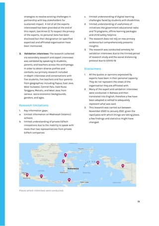‌
strategies‌‌
to‌‌
resolve‌‌
existing‌‌
challenges‌‌
in‌‌
partnership‌‌
with‌‌
key‌‌
stakeholders‌‌
for‌‌
sustained‌‌
impact.‌ ‌
A‌‌
list‌‌
of‌‌
all‌‌
the‌‌
experts‌‌
interviewed‌‌
has‌‌
been‌‌
provided‌‌
at‌‌
the‌‌
end‌‌
of‌‌
this‌‌
report,‌
‌‌
(see‌‌
Annex‌‌
5)‌
.‌‌
To‌‌
respect‌‌
the‌‌
privacy‌‌
of‌‌
the‌‌
experts,‌‌
no‌‌
personal‌‌
data‌‌
has‌‌
been‌‌
disclosed‌‌
but‌‌
their‌‌
designation‌‌
(or‌‌
specified‌‌
expertise)‌‌
and‌‌
affiliated‌‌
organisation‌‌
have‌‌
been‌‌
mentioned.‌ ‌
‌
3.‌ ‌
Validation‌‌
interviews‌
:‌‌
‌
The‌‌
research‌‌
collected‌‌
via‌‌
secondary‌‌
research‌‌
and‌‌
expert‌‌
interviews‌‌
was‌‌
validated‌‌
by‌‌
speaking‌‌
to‌‌
students,‌‌
parents,‌‌
and‌‌
teachers‌‌
across‌‌
the‌‌
archipelago.‌‌
In‌‌
order‌‌
to‌‌
obtain‌‌
diverse‌‌
profiles‌‌
and‌‌
contexts,‌‌
our‌‌
primary‌‌
research‌‌
included‌‌
in-depth‌‌
interviews‌‌
and‌‌
conversations‌‌
with‌‌
five‌‌
students,‌‌
five‌‌
teachers‌‌
and‌‌
four‌‌
parents‌‌
from‌‌
geographies‌‌
including‌‌
Papua,‌‌
East‌‌
Java,‌‌
West‌‌
Sulawesi,‌‌
Central‌‌
Palu,‌‌
East‌‌
Nusa‌‌
Tenggara,‌‌
Maluku,‌‌
and‌‌
West‌‌
Java,‌‌
from‌‌
various‌ ‌
socio-economic‌‌
backgrounds,‌‌
genders,‌‌
and‌‌
ages.‌ ‌
‌
Research‌‌
limitations‌ ‌
‌
1. Key‌‌
information‌‌
gaps:‌‌ ‌
a. limited‌‌
information‌‌
on‌‌
Madrasah‌‌
(Islamic)‌‌
schools‌ ‌
b. limited‌‌
understanding‌‌
of‌‌
private‌‌
EdTech‌‌
innovations‌‌
due‌‌
to‌‌
the‌‌
inability‌‌
to‌‌
speak‌‌
with‌‌
more‌‌
than‌‌
two‌‌
representatives‌‌
from‌‌
private‌‌
EdTech‌‌
companies‌ ‌
c. limited‌‌
understanding‌‌
of‌‌
digital‌‌
learning‌‌
challenges‌‌
faced‌‌
by‌‌
students‌‌
with‌‌
disabilities‌‌ ‌
d. limited‌‌
understanding‌‌
of‌‌
usefulness‌‌
of‌‌
initiatives‌‌
like‌‌
government‌‌
educational‌‌
radio‌‌
and‌‌
TV‌‌
programs,‌‌
offline‌‌
learning‌‌
packages‌‌
and‌‌
child‌‌
safety‌‌
helpline.‌‌ ‌
2. The‌‌
research‌‌
does‌‌
not‌‌
rely‌‌
on‌‌
new‌‌
primary‌‌
evidence‌‌
but‌‌
comprehensively‌‌
presents‌‌
insights.‌ ‌
3. The‌‌
research‌‌
was‌‌
conducted‌‌
remotely‌‌
for‌‌
validation‌‌
interviews‌‌
due‌‌
to‌‌
the‌‌
limited‌‌
period‌‌
of‌‌
research‌‌
study‌‌
and‌‌
the‌‌
social‌‌
distancing‌‌
protocol‌‌
due‌‌
to‌‌
COVID-19.‌ ‌
‌
Disclaimers‌‌ ‌
‌
1. All‌‌
the‌‌
quotes‌‌
or‌‌
opinions‌‌
expressed‌‌
by‌‌
experts‌‌
have‌‌
been‌‌
in‌‌
their‌‌
personal‌‌
capacity.‌‌
They‌‌
do‌‌
not‌‌
represent‌‌
the‌‌
views‌‌
of‌‌
the‌‌
organisation‌‌
they‌‌
are‌‌
affiliated‌‌
with.‌ ‌
2. Many‌‌
of‌‌
the‌‌
expert‌‌
and‌‌
validation‌‌
interviews‌‌
were‌‌
conducted‌‌
in‌‌
Bahasa‌‌
and‌‌
then‌‌
translated‌‌
into‌‌
English,‌‌
therefore‌‌
a‌‌
few‌‌
have‌‌
been‌‌
adapted‌‌
or‌‌
edited‌‌
to‌‌
adequately‌‌
represent‌‌
what‌‌
was‌‌
said.‌ ‌
3. This‌‌
research‌‌
was‌‌
carried‌‌
out‌‌
between‌‌
November‌‌
2020‌‌
to‌‌
January‌‌
2021,‌‌
given‌‌
the‌‌
rapid‌‌
pace‌‌
with‌‌
which‌‌
things‌‌
are‌‌
taking‌‌
place,‌‌
a‌‌
few‌‌
findings‌‌
and‌‌
statistics‌‌
might‌‌
have‌‌
changed.‌‌ ‌
‌
Places‌‌
where‌‌
interviews‌‌
were‌‌
conducted.‌ ‌
‌
‌
13‌ ‌ ‌
‌
‌ ‌
‌
‌
 