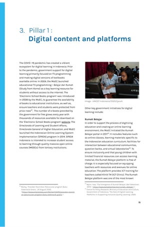 ‌
‌
3. Pillar‌‌
1‌‌
:‌ ‌
‌
Digital‌‌
content‌‌
and‌‌
platforms‌ ‌
‌ ‌
‌
‌
‌
The‌‌
COVID‌‌
-19‌‌
pandemic‌‌
has‌‌
created‌‌
a‌‌
vibrant‌‌
ecosystem‌‌
for‌‌
digital‌‌
learning‌‌
in‌‌
Indonesia.‌‌
Prior‌‌
to‌‌
the‌‌
pandemic,‌‌
government‌‌
support‌‌
for‌‌
digital‌‌
learning‌‌
primarily‌‌
focused‌‌
on‌‌
TV‌‌
programming‌‌
and‌‌
making‌‌
digital‌‌
versions‌‌
of‌‌
textbooks‌‌
available‌‌
online.‌‌
In‌‌
2004,‌‌
the‌‌
MoEC‌‌
launched‌‌
educational‌‌
TV‌‌
programming‌‌
–‌
‌‌
Belajar‌‌
dari‌‌
Rumah‌‌
(Study‌‌
from‌‌
Home)‌‌
as‌‌
a‌‌
key‌‌
learning‌‌
resource‌‌
for‌‌
students‌‌
without‌‌
access‌‌
to‌‌
the‌‌
internet.‌‌
The‌‌
‘‌
Electronic‌‌
School‌‌
Books‌‌
program’‌
‌‌
‌
was‌‌
introduced‌‌
in‌‌
2008‌‌
by‌‌
the‌‌
MoEC,‌‌
to‌‌
guarantee‌‌
the‌‌
availability‌‌
of‌‌
books‌‌
to‌‌
educational‌‌
institutions,‌‌
as‌‌
well‌‌
as,‌‌
ensure‌‌
teachers‌‌
and‌‌
students‌‌
were‌‌
protected‌‌
from‌‌
price‌‌
rises‌
22‌
.‌ ‌
The‌‌
number‌‌
of‌‌
e-books‌‌
provided‌‌
by‌‌
the‌‌
government‌‌
for‌‌
free‌‌
grows‌‌
every‌‌
year‌‌
with‌ ‌
thousands‌‌
of‌‌
resources‌‌
available‌‌
for‌‌
download‌‌
on‌‌
the‌‌
‘Electronic‌‌
School‌‌
Books‌‌
program’‌
‌‌
‌
website‌
.‌‌
The‌‌
Directorate‌‌
of‌‌
Learning‌‌
and‌‌
Student‌‌
Affairs,‌‌
Directorate‌‌
General‌‌
of‌‌
Higher‌‌
Education,‌‌
and‌‌
MoEC‌‌
launched‌‌
the‌‌
Indonesian‌
‌‌
‌
Online‌‌
Learning‌‌
System‌‌
Implementation‌‌
(SPADA)‌‌
program‌‌
in‌‌
2014.‌‌
SPADA‌‌
Indonesia‌‌
is‌‌
intended‌‌
to‌‌
increase‌‌
student‌‌
access‌‌
to‌‌
learning‌‌
through‌‌
quality‌‌
massive‌‌
open‌‌
online‌‌
courses‌‌
(MOOCs)‌‌
from‌‌
tertiary‌‌
institutions.‌‌ ‌
‌
22
‌
Muhaj,‌‌
‘Presiden‌‌
Resmikan‌‌
Peluncuran‌‌
program‌‌
Buku‌‌
Elektronik‌‌
Gratis.’,‌‌
20‌‌
August‌‌
2020,‌‌
<‌
https://www.antaranews.com/berita/113478/presiden-resmik‌
an-peluncuran-program-buku-elektronik-gratis‌
‌‌
>‌‌
.‌ ‌
‌
Image‌‌
:‌‌
UNICEF‌‌
Indonesia/2020/Ijazah‌ ‌
‌
Other‌‌
key‌‌
government‌‌
initiatives‌‌
for‌‌
digital‌‌
learning‌‌
include:‌ ‌
‌
Rumah‌‌
Belajar‌ ‌
In‌‌
order‌‌
to‌‌
support‌‌
the‌‌
process‌‌
of‌‌
digitizing‌‌
education‌‌
and‌‌
creating‌‌
an‌‌
online‌‌
learning‌‌
environment,‌‌
the‌‌
MoEC‌‌
initiated‌‌
the‌‌
Rumah‌‌
Belajar‌‌
portal‌‌
in‌‌
2011‌
23‌
.‌‌
It‌‌
includes‌‌
features‌‌
such‌‌
as‌‌
online‌‌
classes,‌‌
learning‌‌
materials‌‌
specific‌‌
to‌‌
the‌‌
Indonesian‌‌
education‌‌
curriculum,‌‌
facilities‌‌
for‌
interaction‌‌
between‌‌
educational‌‌
communities,‌‌
question‌‌
banks,‌‌
and‌‌
virtual‌‌
laboratories‌
24‌
.‌‌
To‌‌
ensure‌‌
inclusivity‌‌
and‌‌
that‌‌
young‌‌
children‌‌
with‌‌
limited‌‌
financial‌‌
resources‌‌
can‌‌
access‌‌
learning‌‌
material,‌‌
the‌‌
Rumah‌‌
Belajar‌
‌‌
‌
platform‌‌
is‌‌
free‌‌
of‌‌
charge.‌‌
It‌‌
is‌‌
especially‌‌
focused‌‌
on‌‌
equipping‌‌
teachers‌‌
with‌‌
resources‌‌
and‌‌
avenues‌‌
for‌‌
online‌
education.‌‌
The‌‌
platform‌‌
provides‌‌
ICT‌‌
training‌‌
for‌‌
teachers‌‌
called‌‌
‌
Klinik‌‌
TIK‌‌
‌
(ICT‌‌
Clinic).‌‌
The‌
‌‌
‌
Rumah‌‌
Belajar‌‌
platform‌‌
was‌‌
one‌‌
of‌‌
the‌‌
most‌‌
known‌‌
23
‌
Wynn,‌‌
Ines,‌‌
‘The‌‌
Emergence‌‌
of‌‌
Rumah‌‌
Belajar‌
’,‌‌
‌
Bali‌‌
Advertiser,‌‌
2013,‌‌
<‌‌
‌
https://www.baliadvertiser.biz/rumah_belajar/‌
‌‌
>.‌ ‌
24
‌
Centre‌‌
for‌‌
Policy‌‌
Research,‌‌
Ministry‌‌
of‌‌
Education‌‌
and‌‌
Culture,‌‌
Government‌‌
of‌‌
Indonesia,‌‌
‘The‌‌
Role‌‌
of‌‌
Digital‌‌
Learning‌‌
Platforms‌‌
in‌‌
Supporting‌‌
Inclusive‌‌
Quality‌‌
Learning’,‌
‌‌
‌
2020.‌ ‌
‌
‌
15‌ ‌ ‌
‌
‌ ‌
‌
‌
 