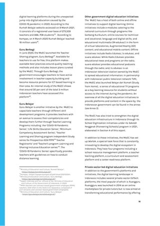 ‌
digital‌‌
learning‌‌
platforms‌‌
during‌‌
the‌‌
unexpected‌‌
jump‌‌
into‌‌
digital‌‌
education‌‌
caused‌‌
by‌‌
the‌‌
COVID-19‌‌
pandemic‌‌
in‌‌
2020.‌‌
According‌‌
to‌‌
the‌‌
Rumah‌‌
Belajar‌‌
website‌‌
accessed‌‌
on‌‌
9‌‌
March‌‌
2021,‌ ‌
it‌‌
consists‌‌
of‌‌
a‌‌
registered‌‌
user‌‌
base‌‌
of‌‌
273,509‌‌
teachers‌‌
and‌‌
666,‌‌
708‌‌
students‌
25‌
.‌ ‌
According‌‌
to‌‌
Kompas,‌‌
on‌‌
4‌‌
March‌‌
2020‌‌
Rumah‌‌
Belajar‌‌
reached‌‌
18‌‌
million‌‌
users‌
26‌
.‌‌ ‌
‌
Guru‌‌
Berbagi‌ ‌
In‌‌
June‌‌
2020,‌‌
the‌‌
MoEC‌‌
launched‌‌
the‌‌
Teacher‌‌
Sharing‌‌
program,‌‌
Guru‌‌
Berbagi‌
27‌
.‌‌
Available‌‌
for‌‌
teachers‌‌
to‌‌
use‌‌
for‌‌
free,‌‌
this‌‌
platform‌‌
makes‌‌
available‌‌
best‌‌
practices‌‌
around‌‌
quality‌‌
teaching‌‌
methods‌‌
and‌‌
also‌‌
includes‌‌
lesson‌‌
plans‌‌
curated‌‌
by‌‌
the‌‌
MoEC.‌‌
Through‌‌
Guru‌‌
Berbagi,‌‌
the‌
government‌‌
encourages‌‌
teachers‌‌
to‌‌
have‌‌
active‌‌
involvement‌‌
in‌‌
teacher‌‌
capacity‌‌
building‌‌
and‌‌
become‌‌
resource‌‌
persons‌‌
for‌‌
ICT‌‌
based‌‌
learning‌‌
in‌‌
their‌‌
area.‌‌
An‌‌
internal‌‌
study‌‌
of‌‌
the‌‌
MoEC‌‌
shows‌‌
that‌‌
around‌‌
30‌‌
per‌‌
cent‌‌
of‌‌
the‌‌
total‌‌
3‌‌
million‌‌
Indonesian‌‌
teachers‌‌
have‌‌
accessed‌‌
this‌‌
platform‌
28‌
.‌ ‌
‌
Guru‌‌
Belajar‌‌ ‌
Guru‌‌
Belajar‌‌
is‌‌
another‌‌
initiative‌‌
by‌‌
the‌ ‌
MoEC‌‌
to‌‌
capacitate‌‌
teachers‌‌
through‌‌
different‌‌
skill‌‌
development‌‌
programs.‌‌
It‌‌
provides‌‌
teachers‌‌
with‌‌
an‌‌
avenue‌‌
to‌‌
assess‌‌
their‌‌
competencies‌‌
and‌‌
develop‌‌
them‌‌
further‌‌
through‌‌
Teacher‌‌
Learning‌‌
Programs‌‌
including‌ ‌
the‌‌
‘COVID-19‌‌
Pandemic‌‌
Series’,‌‌
‘Life‌‌
Skills‌‌
Education‌‌
Series’,‌‌
‘Minimum‌‌
Competency‌‌
Assessment‌‌
Series’,‌‌
‘Teacher‌‌
Learning‌‌
and‌‌
Sharing‌‌
program‌‌
Independent‌‌
Study‌‌
series‌‌
for‌‌
Prospective‌‌
ASN‌‌
PPPK‌
29‌
‌
‌
Teacher‌‌
Registrants’‌‌
and‌‌
‘Teacher's‌‌
program‌‌
Learning‌‌
and‌‌
Sharing‌‌
Inclusive‌‌
Education‌‌
series’‌
30‌
.‌‌
The‌‌
‘COVID-19‌‌
Pandemic‌‌
Series’‌‌
specifically‌‌
provides‌‌
teachers‌‌
with‌‌
guidelines‌‌
on‌‌
how‌‌
to‌‌
conduct‌‌
distance‌‌
learning.‌‌ ‌
‌
25
Ministry‌‌
of‌‌
Education‌‌
and‌‌
Culture,‌‌
‘Rumah‌‌
Belajar’,‌‌
<‌
https://belajar.kemdikbud.go.id/‌
>.‌‌ ‌
26
Kompas,‌‌
<‌
https://epaper.kompas.id/pdf/show/20210304‌
>.‌ ‌ ‌
27
Ministry‌‌
of‌‌
Education‌‌
and‌‌
Culture,‌‌
‘Guru‌‌
Berbagi’,‌‌
<‌
https://guruberbagi.kemdikbud.go.id/‌
>.‌ ‌ ‌
28
Expert‌‌
interview‌‌
with‌‌
an‌ ‌
official‌‌
of‌‌
the‌ ‌
Ministry‌‌
of‌‌
Education‌‌
and‌‌
Culture,‌‌
of‌‌
the‌‌
Government‌‌
of‌‌
Indonesia,‌‌
in‌‌
2020.‌‌ ‌
29
PPPK‌‌
teachers‌‌
are‌‌
contract-based‌‌
government‌‌
employee‌‌
(PPPK)‌ ‌
teachers.‌‌
ASN‌‌
refers‌‌
to‌‌
the‌‌
State‌‌
Civil‌‌
Apparatus‌‌
composed‌‌
of‌‌
civil‌‌
servants‌‌
and‌‌
contract‌‌
based‌‌
government‌‌
employees.‌ ‌
30
Ministry‌‌
of‌‌
Education‌‌
and‌‌
Culture,‌‌
‘Guru‌‌
Belajar’,‌ ‌
<‌
https://gurubelajar.kemdikbud.go.id/‌
>‌‌ ‌
Other‌‌
government‌‌
digital‌‌
education‌‌
initiatives‌‌ ‌
The‌ ‌
MoEC‌‌
has‌‌
a‌‌
host‌‌
of‌‌
both‌‌
online‌‌
and‌‌
offline‌‌
initiatives‌‌
to‌‌
support‌‌
digital‌‌
learning.‌‌
Online‌‌
initiatives‌‌
include‌‌
e-modules‌‌
catering‌‌
to‌‌
the‌‌
national‌‌
curriculum‌‌
through‌‌
programs‌‌
like‌‌
Gerbang‌‌
Kurikulum;‌‌
online‌‌
courses‌‌
for‌‌
technical‌‌
and‌‌
vocational,‌‌
language‌‌
and‌‌
digital‌‌
skills;‌‌
and‌‌
educational‌‌
multimedia‌‌
(M-edukasi)‌‌
in‌‌
the‌‌
form‌‌
of‌‌
virtual‌‌
laboratories,‌‌
Augmented‌‌
Reality‌‌
(AR)‌‌
content,‌‌
and‌‌
educational‌‌
mobile‌‌
content.‌‌
Offline‌‌
initiatives‌‌
include‌‌
Radio‌‌
Edukasi,‌‌
tv‌‌
edukasi,‌‌
and‌‌
suara‌‌
edukasi.‌‌
While‌‌
Radio‌‌
Edukasi‌‌
provides‌‌
educational‌‌
news‌‌
and‌‌
programs‌‌
on‌‌
the‌‌
radio;‌‌
suara‌‌
edukasi‌‌
provides‌‌
educational‌‌
podcasts‌‌
through‌‌
the‌‌
radio;‌‌
and,‌‌
tv‌‌
edukasi‌‌
is‌‌
an‌‌
Indonesian‌‌
television‌‌
station‌‌
owned‌‌
by‌‌
the‌‌
MoEC‌‌
to‌‌
spread‌‌
educational‌‌
information.‌‌
In‌‌
partnership‌‌
with‌‌
Indonesian‌‌
public‌‌
television‌‌
network‌‌
TVRI,‌‌
the‌‌
MoEC‌‌
also‌‌
launched‌
‌‌
Belajar‌‌
dari‌‌
Rumah‌
‌‌
(Study‌‌
from‌‌
Home),‌ ‌
a‌‌
series‌‌
of‌‌
educational‌‌
TV‌‌
programs‌‌
as‌‌
a‌‌
key‌‌
learning‌‌
resource‌‌
for‌‌
students‌‌
without‌‌
access‌‌
to‌‌
the‌‌
internet‌‌
during‌‌
the‌‌
pandemic.‌‌
An‌‌
overview‌‌
of‌‌
all‌‌
the‌‌
digital‌‌
education‌‌
initiatives‌‌
to‌‌
provide‌‌
platforms‌‌
and‌‌
content‌‌
in‌‌
the‌‌
space‌‌
by‌ ‌
the‌‌
Indonesian‌‌
government‌‌
can‌‌
be‌‌
found‌‌
in‌‌
the‌‌
annex‌‌
(see‌‌
Annex‌‌
3).‌‌
‌
The‌‌
MoEC‌‌
has‌‌
also‌‌
tried‌‌
to‌‌
strengthen‌‌
the‌‌
digital‌‌
education‌‌
infrastructure‌‌
in‌‌
Indonesia‌‌
through‌‌
its‌ ‌
School‌‌
Digitization‌‌
initiatives‌‌
under‌‌
its‌‌
‌
Sekolah‌‌
Penggerak‌
‌‌
(Pioneering‌‌
Schools)‌‌
program‌‌
in‌‌
2021,‌‌
elaborated‌‌
in‌‌
Section‌‌
4‌‌
of‌‌
this‌‌
report.‌‌ ‌
‌
In‌‌
addition‌‌
to‌‌
these‌‌
initiatives,‌‌
the‌‌
MoEC‌‌
has‌‌
set‌‌
up‌‌
Wartek,‌‌
a‌‌
special‌‌
task‌‌
force‌‌
that‌‌
is‌‌
constantly‌‌
innovating‌‌
to‌‌
develop‌‌
the‌‌
digital‌‌
ecosystem‌‌
in‌‌
Indonesia.‌‌
They‌‌
have‌‌
four‌‌
programs‌‌
including‌‌
a‌‌
school‌‌
resource‌‌
management‌‌
platform,‌‌
a‌‌
teacher‌‌
learning‌‌
platform,‌‌
a‌‌
curriculum‌‌
and‌‌
assessment‌‌
platform‌‌
and‌‌
a‌‌
career‌‌
readiness‌‌
platform.‌ ‌
‌
Private‌‌
sector-led‌‌
digital‌‌
education‌‌
initiatives‌ ‌
In‌‌
addition‌‌
to‌‌
the‌‌
government’s‌‌
platforms‌‌
and‌‌
initiatives,‌‌
the‌‌
digital‌‌
learning‌‌
landscape‌‌
in‌‌
Indonesia‌‌
includes‌‌
several‌‌
private‌‌
sector‌‌
EdTech‌‌
platforms,‌‌
the‌‌
most‌‌
popular‌‌
of‌‌
which‌‌
is‌‌
‌
Ruangguru‌
.‌‌
Ruangguru‌‌
was‌‌
launched‌‌
in‌‌
2014‌‌
as‌‌
an‌‌
online‌‌
marketplace‌‌
for‌‌
private‌‌
tutors‌‌
but‌‌
is‌‌
now‌‌
aimed‌‌
at‌‌
transforming‌‌
educational‌‌
performance‌‌
by‌‌
offering‌‌
‌
‌
16‌ ‌ ‌
‌
‌ ‌
‌
‌
 