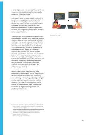 ‌
a‌‌
range‌‌
of‌‌
products‌‌
and‌‌
services‌
31‌
.‌‌
It‌‌
currently‌‌
has‌
more‌‌
than‌‌
22,000,000‌‌
users‌‌
offers‌‌
services‌‌
for‌‌
more‌‌
than‌‌
100‌‌
subject‌‌
areas‌
32‌
.‌‌ ‌
‌
Zenius‌‌
Education,‌‌
founded‌‌
in‌‌
2007,‌‌
even‌‌
prior‌‌
to‌‌
the‌‌
government's‌‌
flagship‌‌
platform‌‌
Rumah‌‌
Belajar,‌‌
was‌‌
one‌‌
of‌‌
the‌‌
first‌‌
EdTech‌‌
platforms‌‌
in‌‌
Indonesia.‌‌
Zenius‌‌
offers‌‌
video‌‌
content‌‌
and‌‌
exercises‌‌
for‌‌
elementary‌‌
to‌‌
senior‌‌
high‌‌
school‌‌
students,‌‌
focusing‌‌
on‌‌
subjects‌‌
that‌‌
are‌‌
tested‌‌
in‌‌
national‌‌
examinations.‌‌ ‌
‌
The‌‌
majority‌‌
of‌‌
other‌‌
private‌‌
EdTech‌‌
platforms‌‌
in‌‌
Indonesia‌‌
were‌‌
founded‌‌
in‌‌
the‌‌
years‌‌
after‌‌
2013,‌‌
or‌‌
in‌‌
a‌‌
post‌‌
COVID-19‌‌
world,‌‌
where‌‌
people‌‌
began‌‌
to‌
realise‌‌
the‌‌
potential‌‌
of‌‌
digital‌‌
learning‌‌
solutions.‌‌ ‌
Sekolah.mu‌‌
‌
was‌‌
launched‌‌
and‌‌
has‌‌
already‌‌
seen‌‌
immense‌‌
growth‌‌
and‌‌
consumer‌‌
usage.‌‌
Google‌‌
Indonesia‌‌
started‌‌
a‌‌
‘Google‌‌
for‌‌
Education’‌‌
initiative‌‌
that‌‌
provides‌‌
free,‌‌
secure‌‌
tools‌‌
for‌‌
students‌‌
and‌‌
teachers‌‌
in‌‌
schools‌‌
and‌‌
universities‌‌
to‌‌
learn,‌‌
innovate‌‌
and‌‌
collaborate‌
33‌
.‌‌
Many‌‌
free‌‌
programs‌‌
offered‌‌
by‌‌
private‌‌
EdTech‌‌
platforms‌‌
are‌‌
accessible‌‌
through‌‌
the‌‌
government’s‌‌
Rumah‌‌
Belajar‌‌
platform.‌‌
A‌‌
list‌‌
of‌‌
EdTech‌‌
solutions‌‌
available‌‌
in‌‌
Indonesia‌‌
can‌‌
be‌‌
found‌‌
in‌‌
the‌‌
annexures‌‌
‌
(see‌ ‌
Annex‌‌
2)‌
.‌ ‌
‌
Despite‌‌
these‌‌
efforts,‌‌
there‌‌
continue‌‌
to‌‌
be‌‌
challenges‌‌
in‌‌
the‌‌
uptake‌‌
of‌‌
EdTech,‌‌
the‌‌
provision‌‌
of‌‌
inclusive‌‌
EdTech‌‌
solutions‌‌
and‌‌
in‌‌
ensuring‌‌
accountability,‌‌
online‌‌
safety‌‌
and‌‌
safeguarding‌‌
the‌‌
mental‌‌
health‌‌
and‌‌
social‌‌
interaction‌‌
needs‌‌
of‌‌
students.‌‌
The‌‌
insights‌‌
in‌‌
this‌‌
section‌ ‌
aim‌‌
to‌‌
provide‌‌
an‌‌
assessment‌‌
of‌‌
these‌‌
efforts‌‌
in‌‌
the‌‌
landscape‌‌
for‌‌
digital‌‌
learning‌‌
content‌‌
and‌‌
platforms‌‌
in‌‌
Indonesia.‌ ‌ ‌
‌
31
‌
‌
Pouezevara,‌‌
Sarah,‌‌
et‌‌
al.,‌‌
‌
Scaling‌‌
Access‌‌
&‌‌
Impact‌‌
Realizing‌‌
the‌‌
Power‌‌
of‌‌
EdTech,‌ ‌
‌
Indonesia,‌‌
Country‌‌
Report,‌‌
RTI‌‌
International‌‌
and‌‌
Omidyar‌‌
Network,‌‌
2019,‌‌
<‌
https://omidyar.com/wp-content/uploads/2020/09/Scaling-‌
Access-and-Impact_Indonesia-Report_vFinal_r.pdf‌
>.‌ ‌
32
‌
‌
‘Ruangguru’,‌‌
<‌
https://www.ruangguru.com/about-us‌
‌‌
>.‌‌ ‌
33
‌
‌
Google,‌‌
‘Google‌‌
for‌‌
Education’,‌‌
<‌
https://edu.google.com/intl/id/‌
‌‌
>.‌‌ ‌
‌
Illustration‌‌
:‌‌
Free‌ ‌
‌
‌
17‌ ‌ ‌
‌
‌ ‌
‌
‌
 