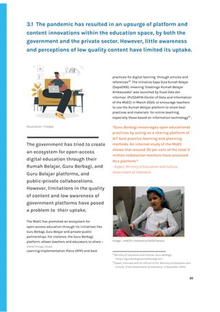 ‌
3.1‌ ‌
The‌‌
pandemic‌‌
has‌‌
resulted‌‌
in‌‌
an‌‌
upsurge‌‌
of‌‌
platform‌‌
and‌‌
content‌‌
innovations‌‌
within‌‌
the‌‌
education‌‌
space,‌‌
by‌‌
both‌‌
the‌‌
government‌‌
and‌‌
the‌‌
private‌‌
sector.‌‌
However,‌‌
little‌‌
awareness‌‌
and‌‌
perceptions‌‌
of‌‌
low‌‌
quality‌‌
content‌‌
have‌‌
limited‌‌
its‌‌
uptake.‌‌ ‌
‌
‌
Illustration‌‌
:‌‌
Freepik‌ ‌
‌
The‌‌
government‌‌
has‌‌
tried‌‌
to‌‌
create‌‌
an‌‌
ecosystem‌‌
for‌‌
open-access‌‌
digital‌‌
education‌‌
through‌‌
their‌ ‌
Rumah‌‌
Belajar,‌‌
Guru‌‌
Berbagi,‌‌
and‌‌
Guru‌‌
Belajar‌‌
platforms,‌‌
and‌‌
public-private‌‌
collaborations.‌ ‌
However,‌‌
limitations‌‌
in‌‌
the‌‌
quality‌‌
of‌‌
content‌‌
and‌‌
low‌‌
awareness‌‌
of‌‌
government‌‌
platforms‌‌
have‌‌
posed‌‌
a‌‌
problem‌‌
to‌ ‌
their‌‌
uptake.‌‌ ‌
‌
The‌‌
MoEC‌‌
has‌‌
promoted‌‌
an‌‌
ecosystem‌‌
for‌‌
open-access‌‌
education‌‌
through‌‌
its‌‌
initiatives‌‌
like‌‌
Guru‌‌
Berbagi,‌‌
Guru‌‌
Belajar‌
‌‌
and‌‌
private-public‌‌
partnerships.‌‌
For‌‌
instance,‌‌
the‌‌
Guru‌‌
Berbagi‌‌
platform,‌‌
allows‌‌
teachers‌‌
and‌‌
educators‌‌
to‌‌
share‌‌
‌
©‌‌
UNICEF/Image‌‌
/Veska‌ ‌
Learning‌‌
Implementation‌‌
Plans‌‌
(RPP)‌‌
and‌‌
best‌ ‌ ‌
‌
‌
‌
‌
‌
‌
‌
practices‌‌
for‌‌
digital‌‌
learning‌ ‌
through‌‌
articles‌‌
and‌‌
references‌
34‌
.‌‌
The‌‌
initiative‌‌
S‌
apa‌‌
Duta‌‌
Rumah‌‌
Belajar‌‌
(SapaDRB),‌‌
meaning‌‌
‘Greetings‌‌
Rumah‌‌
Belajar‌‌
Ambassador’‌‌
was‌‌
launched‌‌
by‌‌
‌
Pusat‌‌
Data‌‌
dan‌‌
Informasi‌ ‌
‌
(PUSDATIN-Center‌‌
of‌‌
Data‌‌
and‌‌
Information‌‌
of‌‌
the‌‌
MoEC)‌‌
in‌‌
March‌‌
2020,‌‌
to‌‌
encourage‌‌
teachers‌‌
to‌‌
use‌‌
the‌‌
Rumah‌‌
Belajar‌‌
platform‌‌
to‌‌
share‌‌
best‌‌
practices‌‌
and‌‌
materials‌ ‌
for‌‌
online‌‌
teaching,‌‌
especially‌‌
those‌‌
based‌‌
on‌‌
information‌‌
technology‌
35‌
‌
‌
.‌‌ ‌
‌
“‌
Guru‌‌
Berbagi‌‌
encourages‌‌
open‌‌
educational‌‌
practices‌‌
by‌‌
acting‌‌
as‌‌
a‌‌
sharing‌‌
platform‌‌
of‌‌
ICT‌‌
best‌‌
practice‌‌
learning‌‌
and‌‌
planning‌‌
methods.‌‌
An‌‌
internal‌‌
study‌‌
of‌‌
the‌‌
MoEC‌‌
shows‌‌
that‌‌
around‌‌
30‌‌
per‌‌
cent‌‌
of‌‌
the‌‌
total‌‌
3‌‌
million‌‌
Indonesian‌‌
teachers‌‌
have‌‌
accessed‌‌
this‌‌
platform.”‌‌ ‌
-‌‌
Expert,‌‌
Ministry‌‌
of‌‌
Education‌‌
and‌‌
Culture,‌‌
Government‌‌
of‌‌
Indonesia‌‌ ‌
‌
‌
Image‌‌
:‌‌
UNICEF‌‌
Indonesia/2020/Veska‌ ‌
34
Ministry‌‌
of‌‌
Education‌‌
and‌‌
Culture,‌‌
‘Guru‌‌
Berbagi’,‌‌
<‌
https://guruberbagi.kemdikbud.go.id/‌
>.‌ ‌ ‌
35
Expert‌‌
interview‌‌
with‌‌
an‌‌
official‌‌
of‌‌
the‌ ‌
Ministry‌‌
of‌‌
Education‌‌
and‌‌
Culture,‌‌
of‌‌
the‌‌
Government‌‌
of‌‌
Indonesia,‌‌
in‌‌
December‌ ‌
2020.‌‌ ‌
‌
‌
20‌ ‌ ‌
‌
‌ ‌
‌
‌
 