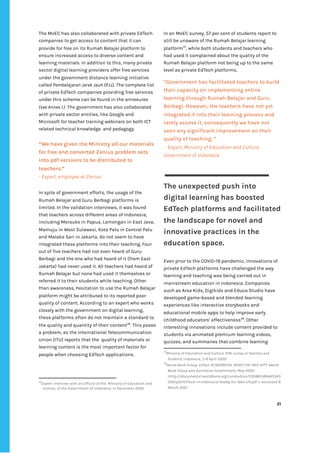 ‌
The‌‌
MoEC‌‌
has‌‌
also‌‌
collaborated‌‌
with‌‌
private‌‌
EdTech‌‌
companies‌‌
to‌‌
get‌‌
access‌‌
to‌‌
content‌‌
that‌‌
it‌‌
can‌‌
provide‌‌
for‌‌
free‌‌
on‌‌
its‌‌
Rumah‌‌
Belajar‌‌
platform‌‌
to‌‌
ensure‌‌
increased‌‌
access‌‌
to‌‌
diverse‌‌
content‌‌
and‌‌
learning‌‌
materials.‌‌
In‌‌
addition‌‌
to‌‌
this,‌‌
many‌‌
private‌‌
sector‌‌
digital‌‌
learning‌‌
providers‌‌
offer‌‌
free‌‌
services‌‌
under‌‌
the‌‌
government‌‌
distance‌‌
learning‌‌
initiative‌‌
called‌
‌‌
Pembelajaran‌‌
Jarak‌‌
Jauh‌
‌‌
(PJJ).‌‌
The‌‌
complete‌‌
list‌‌
of‌‌
private‌‌
EdTech‌‌
companies‌‌
providing‌‌
free‌‌
services‌‌
under‌‌
this‌‌
scheme‌‌
can‌‌
be‌‌
found‌‌
in‌‌
the‌‌
annexures‌‌
(see‌‌
Annex‌‌
1.)‌‌‌
The‌‌
government‌‌
has‌‌
also‌‌
collaborated‌‌
with‌‌
private‌‌
sector‌‌
entities,‌‌
like‌‌
Google‌‌
and‌‌
Microsoft‌‌
for‌‌
teacher‌‌
training‌‌
webinars‌‌
on‌‌
both‌‌
ICT‌‌
related‌‌
technical‌‌
knowledge‌ ‌
and‌‌
pedagogy.‌ ‌
‌
“We‌‌
have‌‌
given‌‌
the‌‌
Ministry‌‌
all‌‌
our‌‌
materials‌‌
for‌‌
free‌‌
and‌‌
converted‌‌
Zenius‌‌
problem‌‌
sets‌‌
into‌‌
pdf‌‌
versions‌‌
to‌‌
be‌‌
distributed‌‌
to‌‌
teachers.”‌ ‌
-‌‌
Expert,‌‌
employee‌‌
at‌‌
Zenius‌ ‌
In‌‌
spite‌‌
of‌‌
government‌‌
efforts,‌‌
the‌‌
usage‌‌
of‌‌
the‌‌
Rumah‌‌
Belajar‌‌
and‌
‌‌
‌
Guru‌‌
Berbagi‌‌
platforms‌‌
is‌‌
limited.‌‌
In‌‌
the‌‌
validation‌‌
interviews,‌‌
it‌‌
was‌‌
found‌‌
that‌‌
teachers‌‌
across‌‌
different‌‌
areas‌‌
of‌‌
Indonesia,‌‌
including‌‌
Merauke‌‌
in‌‌
Papua,‌‌
Lamongan‌‌
in‌‌
East‌‌
Java,‌‌
Mamuju‌‌
in‌‌
West‌‌
Sulawesi,‌‌
Kota‌‌
Palu‌‌
in‌‌
Central‌‌
Palu‌‌
and‌‌
Malaka‌‌
Sari‌‌
in‌‌
Jakarta,‌‌
do‌‌
not‌‌
seem‌‌
to‌‌
have‌‌
integrated‌‌
these‌‌
platforms‌‌
into‌‌
their‌‌
teaching.‌‌
Four‌‌
out‌‌
of‌‌
five‌‌
teachers‌‌
had‌‌
not‌‌
even‌‌
heard‌‌
of‌‌
Guru‌‌
Berbagi‌‌
and‌‌
the‌‌
one‌‌
who‌‌
had‌‌
heard‌‌
of‌‌
it‌‌
(from‌‌
East‌‌
Jakarta)‌‌
had‌‌
never‌‌
used‌‌
it.‌‌
All‌‌
teachers‌‌
had‌‌
heard‌‌
of‌‌
Rumah‌‌
Belajar‌‌
but‌‌
none‌‌
had‌‌
used‌‌
it‌‌
themselves‌‌
or‌‌
referred‌‌
it‌‌
to‌‌
their‌‌
students‌‌
while‌‌
teaching.‌‌
Other‌‌
than‌‌
awareness,‌‌
hesitation‌‌
to‌‌
use‌‌
the‌‌
Rumah‌‌
Belajar‌‌
platform‌‌
might‌‌
be‌‌
attributed‌‌
to‌‌
its‌‌
reported‌‌
poor‌‌
quality‌‌
of‌‌
content.‌‌
According‌‌
to‌‌
an‌‌
expert‌‌
who‌‌
works‌‌
closely‌‌
with‌‌
the‌‌
government‌‌
on‌‌
digital‌‌
learning,‌ ‌
these‌‌
platforms‌‌
often‌‌
do‌‌
not‌‌
maintain‌‌
a‌‌
standard‌‌
to‌‌
the‌‌
quality‌‌
and‌‌
quantity‌‌
of‌‌
their‌‌
content‌
36‌
.‌‌
This‌‌
poses‌‌
a‌‌
problem,‌‌
as‌‌
the‌‌
International‌‌
Telecommunication‌‌
Union‌‌
(ITU)‌‌
reports‌‌
that‌‌
the‌ ‌
quality‌‌
of‌‌
materials‌‌
or‌‌
learning‌‌
content‌‌
is‌‌
the‌‌
most‌‌
important‌‌
factor‌‌
for‌‌
people‌‌
when‌‌
choosing‌‌
EdTech‌‌
applications.‌‌ ‌
‌
36
Expert‌‌
interview‌‌
with‌‌
an‌‌
official‌‌
of‌‌
the‌ ‌
Ministry‌‌
of‌‌
Education‌‌
and‌‌
Culture,‌‌
of‌‌
the‌‌
Government‌‌
of‌‌
Indonesia,‌‌
in‌‌
December‌‌
2020.‌‌ ‌
In‌‌
an‌‌
MoEC‌‌
survey,‌‌
57‌‌
per‌‌
cent‌‌
of‌‌
students‌‌
report‌‌
to‌‌
still‌‌
be‌‌
unaware‌‌
of‌‌
the‌‌
Rumah‌‌
Belajar‌‌
learning‌‌
platform‌
37‌
,‌‌
while‌‌
both‌‌
students‌‌
and‌‌
teachers‌‌
who‌‌
had‌‌
used‌‌
it‌‌
complained‌‌
about‌‌
the‌‌
quality‌‌
of‌‌
the‌‌
Rumah‌‌
Belajar‌‌
platform‌‌
not‌‌
being‌‌
up‌‌
to‌‌
the‌‌
same‌‌
level‌‌
as‌‌
private‌‌
EdTech‌‌
platforms.‌‌ ‌
‌
“Government‌‌
has‌‌
facilitated‌‌
teachers‌‌
to‌‌
build‌‌
their‌‌
capacity‌‌
on‌‌
implementing‌‌
online‌‌
learning‌‌
through‌‌
Rumah‌‌
Belajar‌‌
and‌‌
Guru‌‌
Berbagi.‌‌
However,‌‌
the‌‌
teachers‌‌
have‌‌
not‌‌
yet‌‌
integrated‌‌
it‌‌
into‌‌
their‌‌
learning‌‌
process‌‌
and‌‌
rarely‌‌
access‌‌
it,‌‌
consequently‌‌
we‌‌
have‌‌
not‌‌
seen‌‌
any‌‌
significant‌‌
improvement‌‌
on‌‌
their‌‌
quality‌‌
of‌‌
teaching.‌‌
”‌‌ ‌
‌
-‌‌
Expert,‌‌
Ministry‌‌
of‌‌
Education‌‌
and‌‌
Culture,‌‌
Government‌‌
of‌‌
Indonesia‌ ‌
‌
‌
The‌‌
unexpected‌‌
push‌‌
into‌‌
digital‌‌
learning‌‌
has‌‌
boosted‌‌
EdTech‌‌
platforms‌‌
and‌‌
facilitated‌‌
the‌‌
landscape‌‌
for‌‌
novel‌‌
and‌‌
innovative‌‌
practices‌‌
in‌‌
the‌‌
education‌‌
space.‌ ‌
‌
Even‌‌
prior‌‌
to‌‌
the‌‌
COVID-19‌‌
pandemic,‌‌
innovations‌‌
of‌‌
private‌‌
EdTech‌‌
platforms‌‌
have‌‌
challenged‌‌
the‌‌
way‌‌
learning‌‌
and‌‌
teaching‌‌
was‌‌
being‌‌
carried‌‌
out‌‌
in‌‌
mainstream‌‌
education‌‌
in‌‌
Indonesia.‌‌
Companies‌‌
such‌‌
as‌‌
Arsa‌‌
Kids,‌‌
Digikids‌‌
and‌‌
Educa‌‌
Studio‌‌
have‌‌
developed‌‌
game-based‌‌
and‌‌
blended‌‌
learning‌‌
experiences‌‌
like‌‌
interactive‌‌
storybooks‌‌
and‌‌
educational‌‌
mobile‌‌
apps‌‌
to‌‌
help‌‌
improve‌‌
early‌‌
childhood‌‌
educators’‌‌
effectiveness‌
38‌
.‌‌
Other‌‌
interesting‌‌
innovations‌‌
include‌‌
content‌‌
provided‌‌
to‌‌
students‌‌
via‌‌
animated‌‌
premium‌‌
learning‌‌
videos,‌‌
quizzes,‌‌
and‌‌
summaries‌‌
that‌‌
combine‌‌
learning‌‌
37
Ministry‌‌
of‌‌
Education‌‌
and‌‌
Culture,‌‌
‌
KPAI‌‌
survey‌‌
on‌‌
Teachers‌‌
and‌‌
Students,‌
‌‌
Indonesia,‌‌
3-8‌‌
April‌‌
2020.‌‌ ‌
38
World‌‌
Bank‌‌
Group,‌‌
‌
EdTech‌‌
IN‌‌
INDONESIA-‌‌
READY‌‌
FOR‌‌
TAKE-OFF?,‌
‌‌
World‌‌
Bank‌‌
Group‌‌
and‌‌
Australian‌‌
Government,‌‌
May‌‌
2020,‌‌
<http://documents1.worldbank.org/curated/en/535881589465343‌
528/pdf/EdTech-in-Indonesia-Ready-for-Take-off.pdf‌‌
>,‌‌
accessed‌‌
8‌‌
March‌‌
2021.‌‌ ‌
‌
‌
21‌ ‌ ‌
‌
‌ ‌
‌
‌
 