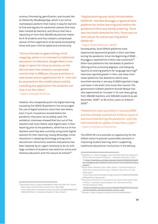 ‌
science,‌‌
filmmaking,‌‌
gamification,‌‌
and‌‌
visuals‌‌
like‌‌
on‌‌
Pahamify;‌‌
MauBelajarApa,‌‌
which‌‌
is‌‌
an‌‌
online‌‌
marketplace‌‌
platform‌‌
that‌‌
makes‌‌
it‌‌
easy‌‌
for‌‌
learners‌‌
to‌‌
find‌‌
and‌‌
register‌‌
for‌‌
vocational‌‌
classes‌‌
that‌‌
have‌‌
been‌‌
created‌‌
by‌‌
teachers;‌‌
and‌‌
Zenius‌‌
that‌‌
has‌‌
a‌
repository‌‌
of‌‌
more‌‌
than‌‌
80,000‌‌
educational‌‌
videos‌‌
for‌‌
K-12‌‌
students‌‌
and‌‌
has‌‌
created‌‌
a‌‌
compressed‌‌
version‌‌
of‌‌
their‌‌
application‌‌
to‌‌
be‌‌
easily‌‌
accessed‌‌
by‌‌
those‌‌
with‌‌
poor‌‌
internet‌‌
speed‌‌
and‌‌
connectivity.‌‌ ‌
“Zenius‌‌
focuses‌‌
on‌‌
goal‌‌
setting,‌‌
mind‌‌
mapping,‌‌
which‌‌
is‌‌
in‌‌
contrast‌‌
to‌‌
traditional‌‌
education‌‌
in‌‌
Indonesia.‌‌
Google‌‌
Meet‌‌
is‌‌
too‌‌
large‌‌
in‌‌
space‌‌
for‌‌
many‌‌
to‌‌
access,‌‌
so‌‌
the‌‌
Zenius‌‌
team‌‌
has‌‌
created‌‌
a‌‌
compressed‌‌
version‌‌
that‌‌
is‌‌
2MB‌‌
per‌‌
minute‌‌
and‌‌
there‌‌
is‌‌
web‌‌
based‌‌
and‌‌
an‌‌
application‌‌
for‌‌
it‌‌
-‌‌
this‌‌
can‌‌
be‌‌
accessed‌‌
on‌‌
the‌‌
mobile‌‌
phone‌‌
and‌‌
by‌‌
installing‌‌
the‌‌
application‌‌
the‌‌
students‌‌
can‌‌
view‌‌
it‌‌
on‌‌
the‌‌
video.”‌‌ ‌
-‌‌
Expert,‌‌
employee‌‌
at‌‌
Zenius‌ ‌
‌
However,‌‌
the‌‌
unexpected‌‌
push‌‌
into‌‌
digital‌‌
learning‌‌
caused‌‌
by‌‌
the‌‌
COVID-19‌‌
pandemic‌‌
has‌‌
encouraged‌‌
the‌‌
use‌‌
of‌‌
digital‌‌
solutions‌‌
more‌‌
than‌‌
ever‌‌
before.‌‌
Even‌‌
if‌‌
such‌‌
innovations‌‌
existed‌‌
before‌‌
the‌‌
pandemic,‌‌
they‌‌
were‌‌
not‌‌
as‌‌
widely‌‌
used.‌‌
The‌‌
validation‌‌
interviews‌‌
showed‌‌
that‌‌
four‌‌
out‌‌
of‌‌
five‌‌
teachers‌‌
had‌‌
never‌‌
before‌‌
used‌‌
digital‌‌
tools‌‌
in‌‌
their‌‌
teaching‌‌
prior‌‌
to‌‌
the‌‌
pandemic,‌‌
while‌‌
five‌‌
out‌‌
of‌‌
five‌‌
teachers‌‌
said‌‌
they‌‌
were‌‌
currently‌‌
using‌‌
some‌‌
digital‌‌
solution‌‌
for‌‌
their‌‌
teaching,‌‌
mostly‌‌
WhatsApp.‌‌
Initial‌‌
reluctance‌‌
in‌‌
adopting‌‌
technology‌‌
among‌‌
some‌‌
educational‌‌
institutions,‌‌
teachers‌‌
and‌‌
parents‌‌
has‌‌
been‌‌
replaced‌‌
by‌‌
an‌‌
urgent‌‌
necessity‌‌
to‌‌
do‌‌
so,‌‌
with‌‌
large‌‌
numbers‌‌
of‌‌
students‌‌
now‌‌
reliant‌‌
on‌‌
online‌‌
and‌‌
distance‌‌
education‌‌
with‌‌
the‌‌
closure‌‌
of‌‌
schools‌
39‌
.‌‌ ‌
‌
‌
‌
‌
‌
39
World‌‌
Bank‌‌
Group,‌‌
‌
EdTech‌‌
IN‌‌
INDONESIA-‌‌
READY‌‌
FOR‌‌
TAKE-OFF?,‌
‌‌
World‌‌
Bank‌‌
Group‌‌
and‌‌
Australian‌‌
Government,‌‌
May‌‌
2020,‌‌
<http://documents1.worldbank.org/curated/en/535881589465343‌
528/pdf/EdTech-in-Indonesia-Ready-for-Take-off.pdf‌‌
>.‌‌ ‌
“Digital‌‌
learning‌‌
was‌‌
fairly‌‌
limited‌‌
before‌‌
COVID-19‌‌
-‌‌
besides‌‌
Ruangguru‌‌
(good‌‌
private‌‌
platform‌‌
for‌‌
online‌‌
learning‌‌
even‌‌
before‌‌
the‌‌
pandemic)‌‌
there‌‌
was‌‌
barely‌‌
anything.‌‌
There‌‌
was‌‌
not‌‌
much‌‌
demand‌‌
for‌‌
this.‌‌
There‌‌
was‌‌
no‌‌
real‌‌
culture‌‌
for‌‌
online‌‌
learning‌‌
before‌‌
COVID-19.”‌ ‌
-‌‌
Expert,‌‌
Child‌‌
Protection,‌‌
UNICEF‌‌ ‌
Consequently,‌‌
local‌‌
EdTech‌‌
platforms‌‌
have‌‌
experienced‌‌
exponential‌‌
growth‌‌
in‌‌
their‌‌
user‌‌
base‌‌
during‌‌
the‌‌
pandemic.‌‌
Since‌‌
the‌‌
beginning‌‌
of‌‌
2020‌‌
,‌‌
Ruangguru‌‌
reported‌‌
five‌‌
million‌‌
new‌‌
customers‌
40‌
.‌‌
Other‌‌
local‌‌
platforms‌‌
like‌‌
Harukaedu‌‌
(a‌‌
platform‌‌
offering‌‌
online‌‌
university‌‌
degrees),‌‌
and‌‌
Cakap‌‌
by‌‌
Squline‌‌
(a‌‌
tutoring‌‌
platform‌‌
for‌‌
language‌‌
learning)‌
41‌
‌
have‌‌
also‌‌
reported‌‌
growth‌‌
in‌‌
their‌‌
user‌‌
base.‌‌
Even‌‌
newer‌‌
platforms‌‌
like‌‌
‌
Sekolah.mu‌
‌‌
which‌‌
were‌‌
launched‌‌
recently‌‌
in‌‌
January‌‌
of‌‌
2020‌‌
reported‌‌
a‌‌
large‌‌
user‌‌
base‌‌
in‌‌
the‌‌
short‌‌
time‌‌
since‌‌
their‌‌
launch.‌‌
The‌‌
government’s‌‌
EdTech‌‌
platform‌‌
Rumah‌‌
Belajar‌‌
has‌‌
also‌‌
experienced‌‌
an‌‌
increase‌‌
in‌‌
its‌‌
user‌‌
base,‌‌
going‌‌
from‌‌
128,000‌‌
teachers,‌‌
and‌‌
300,000‌‌
students‌‌
as‌‌
per‌‌
November‌ ‌
2018‌
42‌
,‌‌
to‌‌
18‌‌
million‌‌
users‌‌
on‌‌
4‌‌
March‌‌
2020‌
43‌
.‌‌ ‌
‌
“Sekolah.mu‌‌
was‌‌
launched‌‌
in‌‌
January‌‌
2020‌‌
and‌‌
has‌‌
already‌‌
reached‌‌
2.5‌‌
millions‌‌
users!‌‌
It‌‌
was‌‌
launched‌‌
during‌‌
the‌‌
pandemic,‌‌
and‌‌
has‌‌
had‌‌
tremendous‌‌
uptake‌‌
in‌‌
less‌‌
than‌‌
a‌‌
year.”‌ ‌
-‌‌
Expert,‌‌
employee‌‌
at‌‌
Sekolahmu‌ ‌
The‌‌
COVID-19‌‌
crisis‌‌
provides‌‌
an‌‌
opportunity‌‌
for‌‌
the‌‌
EdTech‌‌
sector‌‌
to‌‌
provide‌‌
sustainable‌‌
solutions‌‌
in‌‌
improving‌‌
student‌‌
learning,‌‌
and‌‌
in‌‌
supporting‌‌
traditional‌‌
educational‌‌
institutions‌‌
in‌‌
the‌‌
delivery‌‌ ‌
40
Setyowati,‌‌
D.,‌‌
‘‌‌
Kans‌‌
Ruangguru‌‌
dan‌‌
Alodokter‌‌
Become‌‌
Indonesia’s‌ ‌
6th‌‌
Unicorn‌‌
during‌‌
the‌‌
Pandemic.’,‌‌‌
‌
Katadata,‌‌
November‌ ‌
2020,‌‌
<3.‌
https://katadata.co.id/desysetyowati/digital/5fa18220d2ba9/k‌
ans-ruangguru-dan-alodokter-jadi-unicorn-ke-6-indonesia-saat-p‌
andemi‌
‌‌
>‌‌ ‌
41
Yarrow,‌‌
Noah;‌‌
Masood,‌‌
Eema;‌‌
Afkar,‌‌
Rythia.,‌ ‌
‌
Estimated‌‌
Impacts‌‌
of‌‌
COVID-19‌‌
on‌‌
Learning‌‌
and‌‌
Earning‌‌
in‌‌
Indonesia:‌‌
How‌‌
to‌‌
Turn‌‌
the‌‌
Tide‌
,‌ ‌
World‌‌
Bank,‌‌
<‌
http://documents1.worldbank.org/curated/en/184651597383628‌
008/pdf/Main-Report.pdf‌
‌‌
>.‌‌ ‌
42
Pouezevara,‌‌
Sarah,‌‌
et‌‌
al.,‌‌
‌
Scaling‌‌
Access‌‌
&‌‌
Impact‌‌
Realizing‌‌
the‌‌
Power‌‌
of‌‌
EdTech,‌ ‌
‌
Indonesia,‌‌
Country‌‌
Report,‌‌
RTI‌‌
International‌‌
and‌‌
Omidyar‌‌
Network,‌‌
2019,‌‌
<‌
https://omidyar.com/wp-content/uploads/2020/09/Scaling-Acc‌
ess-and-Impact_Indonesia-Report_vFinal_r.pdf‌
>.‌‌ ‌
43
Kompas,‌‌
<‌
https://epaper.kompas.id/pdf/show/20210304‌
>.‌ ‌ ‌
‌
‌
22‌ ‌ ‌
‌
‌ ‌
‌
‌
 