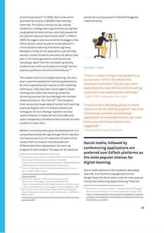 ‌
of‌‌
online‌‌
education‌
44‌
.‌‌
In‌‌
2020,‌‌
Zenius‌‌
Education‌‌
provided‌‌
free‌‌
access‌‌
to‌‌
80,000‌‌
video‌‌
learning‌‌
materials.‌‌
This‌‌
Zenius‌‌
service‌‌
can‌‌
be‌‌
used‌‌
by‌‌
students‌‌
to‌‌
undergo‌‌
learning‌‌
activities‌‌
during‌‌
their‌‌
study‌‌
period‌‌
at‌‌
home‌‌
and‌‌
can‌‌
also‌‌
help‌‌
prepare‌‌
for‌‌
the‌‌
optimal‌‌
National‌‌
Examination‌‌
(UN)‌
45‌
.‌‌
In‌‌
March‌‌
2020,‌‌
Ruangguru‌‌
also‌‌
launched‌‌
the‌‌
Ruangguru‌‌
Free‌‌
Online‌‌
School,‌‌
where‌‌
students‌‌
could‌‌
take‌‌
part‌‌
in‌‌
online‌‌
distance‌‌
learning‌‌
(live‌‌
teaching)‌‌
every‌‌
Monday‌‌
to‌‌
Friday‌‌
on‌‌
the‌‌
application,‌‌
just‌‌
like‌‌
they‌‌
would‌‌
in‌‌
school.‌‌
Students‌‌
who‌‌
were‌‌
not‌‌
able‌‌
to‌‌
take‌‌
part‌‌
in‌‌
the‌‌
morning‌‌
session‌‌
could‌‌
access‌‌
the‌‌
recordings.‌‌
Apart‌‌
from‌‌
the‌‌
live‌‌
teaching‌‌
facility,‌‌
students‌‌
can‌‌
continue‌‌
to‌‌
practice‌‌
through‌‌
the‌‌
free‌‌
practice‌‌
questions‌‌
and‌‌
online‌‌
trial‌‌
features‌‌
‌
46‌
.‌ ‌
‌
The‌‌
sudden‌‌
transition‌‌
to‌‌
digital‌‌
learning‌ ‌
has‌‌
also‌‌
been‌‌
a‌‌
positive‌‌
catalyst‌‌
for‌‌
motivating‌‌
teachers‌‌
to‌‌
be‌‌
more‌‌
explorative‌‌
and‌‌
creative‌‌
in‌‌
their‌‌
teaching‌‌
techniques.‌‌
They‌‌
have‌‌
been‌‌
encouraged‌‌
to‌‌
adapt‌‌
existing‌‌
and‌‌
create‌‌
new‌‌
teaching‌‌
content‌‌
by‌‌
accessing‌‌
sources‌‌
like‌‌
Guru‌‌
Berbagi‌‌
and‌‌
multiple‌‌
others‌‌
sources‌‌
on‌ ‌
the‌‌
internet‌
47‌
.‌‌
This‌‌
has‌‌
given‌‌
them‌‌
access‌‌
to‌‌
a‌‌
huge‌‌
body‌‌
of‌‌
content‌‌
and‌‌
teaching‌‌
practices‌‌
beyond‌‌
their‌‌
immediate‌‌
schools‌‌
and‌‌
colleagues.‌‌
On‌‌
Guru‌‌
Berbagi,‌‌
teachers‌‌
can‌‌
also‌‌
record‌‌
material‌‌
in‌‌
media‌‌
formats‌‌
like‌‌
video‌‌
and‌‌
audio‌‌
compared‌‌
to‌‌
standard‌‌
written‌‌
formats‌‌
for‌‌
their‌‌
students‌‌
to‌‌
learn‌‌
from.‌‌ ‌
‌
Wartek‌‌
is‌‌
currently‌‌
working‌‌
on‌‌
the‌‌
development‌‌
of‌‌
a‌‌
comprehensive‌‌
teacher‌‌
app‌‌
through‌‌
which‌‌
teachers‌‌
will‌‌
have‌‌
access‌‌
to‌‌
a‌‌
rich‌‌
collection‌‌
of‌‌
toolkits‌‌
that‌‌
enable‌‌
them‌‌
to‌‌
conduct‌‌
individualized‌‌
and‌‌
differentiated‌‌
learning‌‌
based‌‌
on‌‌
the‌‌
learning‌
progress‌‌
of‌‌
each‌‌
student.‌‌
This‌‌
app‌‌
will‌‌
be‌‌
rolled‌‌
out‌‌
44
‌
‌
World‌‌
Bank‌‌
Group,‌‌
‌
EdTech‌‌
IN‌‌
INDONESIA-‌‌
READY‌‌
FOR‌‌
TAKE-OFF?,‌
‌‌
World‌‌
Bank‌‌
Group‌‌
and‌‌
Australian‌‌
Government,‌‌
May‌‌
2020,‌‌
<http://documents1.worldbank.org/curated/en/535881589465343‌
528/pdf/EdTech-in-Indonesia-Ready-for-Take-off.pdf‌‌
>‌‌ ‌
45
‌
‌
Zenius,‌‌
‘Dukungan‌‌
Zenius‌‌
untuk‌‌
Kebijakan‌‌
Belajar‌‌
di‌‌
Rumah:‌
Zenius‌‌
NB19’,‌‌
15‌‌
March‌‌
2020,‌
<‌
https://www.zenius.net/blog/23693/corona-belajar-di-rumah-ke‌
bijakan-pemda‌
>.‌‌ ‌
46
‌
Alfarizi,‌‌
M.‌‌
K.,‌‌
‘Pandemi‌‌
COVID-19,‌‌
Ratusan‌‌
Ribu‌‌
Siswa‌‌
'Berkerumun'‌‌
di‌‌
Ruangguru,‌‌
16‌‌
March‌‌
2020,‌‌
March‌‌
16‌‌
<‌
https://tekno.tempo.co/read/1320212/pandemi-COVID-19-ratusa‌
n-ribu-siswa-berkerumun-di-ruangguru‌
>,‌‌
accessed‌‌
8‌‌
March‌‌
2021.‌‌ ‌
47
Luhar,‌‌
Bima,‌‌
‘A‌
nalisis‌‌
Awal‌‌
Terhadap‌‌
Faktor‌‌
Pendorong‌‌
Ketimpangan‌‌
Dalam‌‌
Pembelajaran‌‌
Jarak‌‌
Jauh‌‌
Di‌‌
Tingkat‌‌
Sekolah‌‌
Dasar‌
’,‌ ‌
CATATAN‌‌
ISU‌‌
SMERU,‌‌
2020.‌‌
<‌
http://smeru.or.id/sites/default/files/publication/ib02_analisis‌
_bjj-ind_0.pdf‌
>‌ ‌ ‌
across‌‌
the‌‌
country‌‌
as‌‌
part‌‌
of‌‌
Sekolah‌‌
Penggerak‌‌
implementation.‌‌ ‌
‌
‌
IllustratIon‌‌
:‌‌
Freepik‌ ‌
“There‌‌
is‌‌
a‌‌
silver‌‌
lining‌‌
to‌‌
the‌‌
pandemic‌‌
as‌‌
we‌‌
can‌‌
see‌‌
a‌ ‌
shift‌‌
in‌‌
the‌‌
efforts‌‌
and‌‌
mindsets‌‌
of‌‌
teachers.‌‌
They‌‌
are‌‌
now‌‌
more‌‌
explorative‌‌
than‌‌
ever‌‌
before‌‌
to‌‌
find‌‌
teaching‌‌
materials‌‌
or‌‌
are‌‌
tweaking‌‌
their‌‌
methods.”‌ ‌
-‌‌
Expert,‌‌
PSPK,‌‌
Independent‌‌
non-profit‌ ‌
“I‌‌
have‌‌
joined‌‌
a‌‌
WhatsApp‌‌
group‌‌
of‌‌
model‌‌
teachers‌‌
from‌‌
the‌‌
‌
Trakindo‌‌
program‌
48‌
.‌‌
We‌‌
often‌‌
chat‌‌
among‌‌
ourselves‌‌
and‌‌
exchange‌‌
approaches‌‌
and‌‌
methods‌‌
of‌‌
teaching.‌‌
I‌‌
have‌‌
tried‌‌
a‌‌
few‌‌
that‌‌
fellow‌‌
teachers‌‌
had‌‌
suggested.”‌‌ ‌
-‌‌
Teacher,‌‌
28,‌‌
Merauke‌‌
City,‌‌
Papua‌ ‌
Social‌‌
media,‌‌
followed‌‌
by‌
conferencing‌‌
applications‌‌
are‌‌
preferred‌‌
over‌‌
EdTech‌‌
platforms‌‌
as‌‌
the‌‌
most‌‌
popular‌‌
choices‌‌
for‌‌
digital‌‌
learning.‌‌ ‌
‌
Social‌‌
media‌‌
platforms‌‌
like‌‌
Facebook,‌‌
WhatsApp,‌‌
and‌‌
LINE;‌‌
and‌‌
conferencing‌‌
applications‌‌
like‌ ‌
Google-meet‌‌
and‌‌
Zoom‌‌
seem‌‌
to‌‌
be‌‌
the‌‌
most‌‌
popular‌‌
choices‌‌
for‌‌
conducting‌‌
digital‌‌
learning.‌‌
These‌‌
are‌‌
48
‌
‌
Basil,‌‌
Debra,‌‌
Z.‌‌
and‌‌
Runte,‌‌
Mary,‌‌
S.‌‌
‘Trakindo‌‌
Volunteer‌‌
Mengajar‌‌
Named‌‌
as‌‌
One‌‌
of‌‌
the‌‌
Best‌‌
Community‌‌
Programs’,‌‌
8‌‌
August‌‌
2017,‌‌
<‌
https://www.researchgate.net/publication/44285629_Company‌
_Support_for_Employee_Volunteering_A_National_Survey_of_‌
Companies_in_Canada‌
>.‌‌ ‌
‌
‌
23‌ ‌ ‌
‌
‌ ‌
‌
‌
 