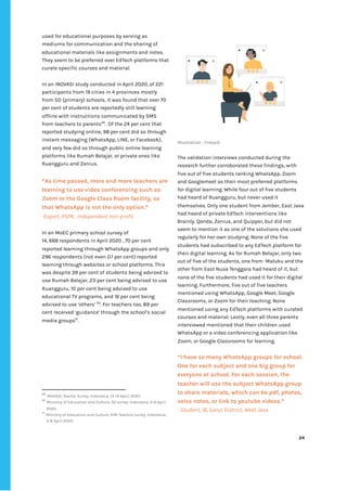 ‌
used‌‌
for‌‌
educational‌‌
purposes‌‌
by‌‌
serving‌‌
as‌‌
mediums‌‌
for‌‌
communication‌‌
and‌‌
the‌‌
sharing‌‌
of‌‌
educational‌‌
materials‌‌
like‌‌
assignments‌‌
and‌‌
notes.‌‌
They‌‌
seem‌‌
to‌‌
be‌‌
preferred‌‌
over‌‌
EdTech‌‌
platforms‌‌
that‌‌
curate‌‌
specific‌‌
courses‌‌
and‌‌
material.‌‌ ‌
‌
In‌‌
an‌‌
INOVASI‌‌
study‌‌
conducted‌‌
in‌‌
April‌‌
2020,‌‌
of‌‌
221‌‌
participants‌‌
from‌‌
19‌‌
cities‌‌
in‌‌
4‌‌
provinces‌‌
mostly‌‌
from‌‌
SD‌‌
(primary)‌‌
schools,‌‌
it‌‌
was‌‌
found‌‌
that‌‌
over‌‌
70‌‌
per‌‌
cent‌‌
of‌‌
students‌‌
are‌‌
reportedly‌‌
still‌‌
learning‌‌
offline‌‌
with‌‌
instructions‌‌
communicated‌‌
by‌‌
SMS‌‌
from‌‌
teachers‌‌
to‌‌
parents‌
49‌
.‌ ‌
Of‌‌
the‌‌
24‌‌
per‌‌
cent‌‌
that‌‌
reported‌‌
studying‌‌
online,‌‌
98‌‌
per‌‌
cent‌‌
did‌‌
so‌‌
through‌‌
instant‌‌
messaging‌‌
(WhatsApp,‌‌
LINE,‌‌
or‌‌
Facebook),‌‌
and‌‌
very‌‌
few‌‌
did‌‌
so‌‌
through‌‌
public‌‌
online‌‌
learning‌‌
platforms‌‌
like‌‌
Rumah‌‌
Belajar,‌‌
or‌‌
private‌‌
ones‌‌
like‌‌
Ruangguru‌‌
and‌‌
Zenius.‌‌ ‌
“As‌‌
time‌‌
passed,‌‌
more‌‌
and‌‌
more‌‌
teachers‌‌
are‌‌
learning‌‌
to‌‌
use‌‌
video‌‌
conferencing‌‌
such‌‌
as‌‌
Zoom‌‌
or‌‌
the‌‌
Google‌‌
Class‌‌
Room‌‌
facility,‌‌
so‌‌
that‌‌
WhatsApp‌‌
is‌‌
not‌‌
the‌‌
only‌‌
option.”‌‌ ‌
-Expert,‌‌
PSPK,‌ ‌
Independent‌‌
non-profit‌ ‌
‌
In‌‌
an‌‌
MoEC‌‌
primary‌‌
school‌‌
survey‌‌
of‌‌ ‌
14,‌‌
668‌‌
respondents‌‌
in‌‌
April‌‌
2020‌‌
,‌‌
70‌‌
per‌‌
cent‌‌
reported‌‌
learning‌‌
through‌‌
WhatsApp‌‌
groups‌‌
and‌‌
only‌‌
296‌‌
respondents‌‌
(not‌‌
even‌‌
0.1‌‌
per‌‌
cent)‌‌
reported‌‌
learning‌‌
through‌‌
websites‌‌
or‌‌
school‌‌
platforms.‌‌
This‌‌
was‌‌
despite‌‌
39‌‌
per‌‌
cent‌‌
of‌‌
students‌‌
being‌‌
advised‌‌
to‌‌
use‌‌
Rumah‌‌
Belajar,‌‌
23‌‌
per‌‌
cent‌‌
being‌‌
advised‌‌
to‌‌
use‌‌
Ruangguru,‌‌
10‌‌
per‌‌
cent‌‌
being‌‌
advised‌‌
to‌‌
use‌‌
educational‌‌
TV‌‌
programs,‌‌
and‌‌
16‌‌
per‌‌
cent‌‌
being‌‌
advised‌‌
to‌‌
use‌‌
‘others’‌‌
‌
50‌
.‌‌
For‌‌
teachers‌‌
too,‌‌
89‌‌
per‌‌
cent‌‌
received‌‌
‘guidance’‌‌
through‌‌
the‌‌
school’s‌‌
social‌‌
media‌‌
groups‌
51‌
.‌‌ ‌
‌
49
‌
‌
INOVASI,‌
‌‌
Teacher‌‌
Survey‌
,‌‌
Indonesia,‌‌
13-14‌‌
April,‌‌
2020.‌‌ ‌
50
‌
‌
Ministry‌‌
of‌‌
Education‌‌
and‌‌
Culture,‌‌
‌
SD‌‌
survey,‌
‌‌
Indonesia,‌‌
3-8‌‌
April‌‌
2020.‌‌ ‌
51
‌
‌
Ministry‌‌
of‌‌
Education‌‌
and‌‌
Culture,‌
‌‌
KPAI‌‌
Teachers‌‌
survey,‌
‌‌
Indonesia,‌‌
3-8‌‌
April‌‌
2020.‌‌ ‌
‌
‌
Illustration‌‌
:‌‌
Freepik‌ ‌
‌
The‌‌
validation‌‌
interviews‌‌
conducted‌‌
during‌‌
the‌‌
research‌‌
further‌‌
corroborated‌‌
these‌‌
findings,‌‌
with‌‌
five‌‌
out‌‌
of‌‌
five‌‌
students‌‌
ranking‌‌
WhatsApp,‌‌
Zoom‌‌
and‌‌
Googlemeet‌‌
as‌‌
their‌‌
most‌‌
preferred‌‌
platforms‌‌
for‌‌
digital‌‌
learning.‌‌
While‌‌
four‌‌
out‌‌
of‌‌
five‌‌
students‌‌
had‌‌
heard‌‌
of‌‌
Ruangguru,‌‌
but‌‌
never‌‌
used‌‌
it‌‌
themselves.‌‌
Only‌‌
one‌‌
student‌‌
from‌‌
Jember,‌‌
East‌‌
Java‌ ‌
had‌‌
heard‌‌
of‌‌
private‌‌
EdTech‌‌
interventions‌‌
like‌‌
Brainly,‌‌
Qanda,‌‌
Zenius,‌‌
and‌‌
Quipper,‌‌
but‌‌
did‌‌
not‌‌
seem‌‌
to‌‌
mention‌‌
it‌‌
as‌‌
one‌‌
of‌‌
the‌‌
solutions‌‌
she‌‌
used‌‌
regularly‌‌
for‌‌
her‌‌
own‌‌
studying.‌‌
None‌‌
of‌‌
the‌‌
five‌‌
students‌‌
had‌‌
subscribed‌‌
to‌‌
any‌‌
EdTech‌‌
platform‌‌
for‌‌
their‌‌
digital‌‌
learning.‌‌
As‌‌
for‌‌
Rumah‌‌
Belajar,‌‌
only‌‌
two‌‌
out‌‌
of‌‌
five‌‌
of‌‌
the‌‌
students,‌‌
one‌‌
from‌ ‌
Maluku‌‌
and‌‌
the‌‌
other‌‌
from‌‌
East‌‌
Nusa‌‌
Tenggara‌‌
had‌‌
heard‌‌
of‌‌
it,‌‌
but‌‌
none‌‌
of‌‌
the‌‌
five‌‌
students‌‌
had‌‌
used‌‌
it‌‌
for‌‌
their‌‌
digital‌‌
learning.‌‌
Furthermore,‌‌
five‌‌
out‌‌
of‌‌
five‌‌
teachers‌‌
mentioned‌‌
using‌‌
WhatsApp,‌‌
Google‌‌
Meet,‌‌
Google‌‌
Classrooms,‌‌
or‌‌
Zoom‌‌
for‌‌
their‌‌
teaching.‌‌
None‌‌
mentioned‌‌
using‌‌
any‌‌
EdTech‌‌
platforms‌‌
with‌‌
curated‌‌
courses‌‌
and‌‌
material.‌‌
Lastly,‌‌
even‌‌
all‌‌
three‌‌
parents‌‌
interviewed‌‌
mentioned‌‌
that‌‌
their‌‌
children‌‌
used‌‌
WhatsApp‌‌
or‌‌
a‌‌
video‌‌
conferencing‌‌
application‌‌
like‌‌
Zoom,‌‌
or‌‌
Google‌‌
Classrooms‌‌
for‌‌
learning.‌ ‌
‌
“I‌‌
have‌‌
so‌‌
many‌‌
WhatsApp‌‌
groups‌‌
for‌‌
school.‌‌
One‌‌
for‌‌
each‌‌
subject‌‌
and‌‌
one‌‌
big‌‌
group‌‌
for‌‌
everyone‌‌
at‌‌
school.‌‌
For‌‌
each‌‌
session,‌‌
the‌‌
teacher‌‌
will‌‌
use‌‌
the‌‌
subject‌‌
WhatsApp‌‌
group‌‌
to‌‌
share‌‌
materials,‌‌
which‌‌
can‌‌
be‌‌
pdf,‌‌
photos,‌‌
voice‌‌
notes,‌‌
or‌‌
link‌‌
to‌‌
youtube‌‌
videos.”‌‌ ‌
-‌‌
Student,‌‌
16,‌‌
Garut‌‌
District,‌‌
West‌‌
Java‌‌ ‌
‌
‌
‌
24‌ ‌ ‌
‌
‌ ‌
‌
‌
 