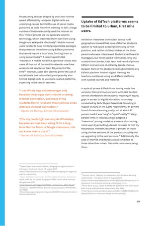 ‌
Perpetuating‌‌
choices‌‌
shaped‌‌
by‌‌
one’s‌‌
low‌‌
internet‌‌
speed,‌‌
affordability‌ ‌
and‌‌
poor‌‌
digital‌‌
skills‌‌
are‌‌
underlying‌‌
causes‌‌
behind‌‌
the‌‌
use‌‌
of‌‌
social‌‌
media‌‌
platforms‌‌
as‌‌
tools‌‌
for‌‌
online‌‌
learning.‌‌
In‌‌
2017,‌‌
a‌‌
large‌‌
number‌‌
of‌‌
Indonesians‌‌
only‌‌
used‌‌
the‌‌
internet‌‌
on‌‌
their‌‌
mobile‌‌
phones‌‌
via‌‌
low‌‌
speed‌‌
2G‌‌
satellite‌‌
technology,‌‌
which‌‌
prevented‌‌
them‌‌
even‌‌
from‌‌
using‌‌
Google‌‌
and‌‌
Wikipedia‌‌
effectively‌
52‌
.‌‌
Mobile‌‌
internet‌‌
users‌‌
tended‌‌
to‌‌
have‌‌
limited‌‌
prepaid‌‌
data‌‌
packages‌‌
that‌‌
prevented‌‌
them‌‌
from‌‌
using‌‌
EdTech‌‌
platforms‌‌
that‌‌
would‌‌
require‌‌
a‌‌
lot‌‌
of‌‌
data,‌‌
limiting‌‌
them‌‌
to‌‌
using‌‌
social‌‌
media‌
53‌
.‌‌
A‌‌
recent‌‌
report‌‌
titled‌‌
‘Indonesia:‌‌
A‌‌
Mobile‌‌
Network‌‌
Experience’‌‌
shows‌‌
that‌‌
users‌‌
of‌‌
four‌‌
out‌‌
of‌‌
five‌‌
mobile‌‌
networks‌‌
now‌‌
have‌‌
access‌‌
to‌‌
4G‌‌
services‌‌
at‌‌
least‌‌
90‌‌
percent‌‌
of‌‌
the‌‌
time‌
54‌
.‌‌
However,‌‌
users‌‌
still‌‌
seem‌‌
to‌‌
prefer‌‌
the‌‌
use‌‌
of‌‌
social‌‌
media‌‌
due‌‌
to‌‌
familiarity‌‌
and‌‌
possibly‌‌
also‌‌
limited‌‌
digital‌‌
skills‌‌
to‌‌
use‌‌
more‌‌
curated‌‌
platforms,‌‌
especially‌‌
in‌‌
the‌‌
case‌‌
of‌‌
teachers.‌‌ ‌
“I‌‌
use‌‌
Whats‌‌
App‌‌
and‌‌
messenger‌‌
only‌‌
because‌‌
those‌‌
apps‌‌
don’t‌‌
require‌‌
a‌‌
strong‌‌
internet‌‌
connection,‌‌
and‌‌
many‌‌
of‌‌
my‌‌
students‌‌
live‌‌
in‌‌
rural‌‌
and‌‌
mountainous‌‌
areas‌‌
with‌‌
bad‌‌
internet‌‌
connection.”‌‌ ‌
-‌‌
Teacher,‌‌
25,‌‌
Mamuju‌‌
District,‌‌
West‌‌
Sulawesi‌ ‌
“[For‌‌
my‌‌
teaching]‌‌
I‌‌
can‌‌
only‌‌
do‌‌
WhatsApp,‌‌
because‌‌
we‌‌
have‌‌
been‌‌
using‌‌
it‌‌
for‌‌
a‌‌
long‌‌
time.‌‌
But‌‌
for‌‌
Zoom‌‌
or‌‌
Google‌‌
classroom,‌‌
I‌‌
do‌‌
not‌‌
know‌‌
how‌‌
to‌‌
use‌‌
it.”‌‌ ‌
-‌‌
Teacher,‌‌
49,‌‌
Palu‌‌
City,‌‌
Central‌‌
Sulawesi‌ ‌ ‌
52
Tapsell,‌‌
Ross‌‌
and‌‌
Jurriens,‌‌
Edwin,‌‌
‘Bridging‌‌
the‌‌
digital‌‌
divide‌‌
in‌‌
Indonesia.’‌ ‌
East‌‌
Asia‌‌
Forum,‌ ‌
15‌‌
August‌‌
2017,‌‌
<‌
https://www.eastasiaforum.org/2017/08/15/bridging-the-digital-di‌
vide-in-indonesia/‌
>‌‌
.‌ ‌
53
Azali,‌ ‌
Kathleen.‌‌
‘Indonesia's‌‌
Divided‌‌
Digital‌‌
Economy’,‌‌
‌
Perspective‌
,‌‌
ISSUE:‌‌
2017,‌‌
No.‌‌
70,‌‌
pp.1-12,‌‌
Singapore,‌‌
ISEAS-‌‌
Yusof‌‌
Ishak‌‌
Institute,‌‌
14‌‌
September‌‌
2017.‌‌
<‌
www.iseas.edu.sg/images/pdf/ISEAS_Perspective_2017_70.pdf‌
>‌‌
.‌ ‌
54
Khatri,‌‌
H.‌‌
,‌‌
‌
INDONESIA‌‌
Mobile‌‌
Network‌‌
Experience‌‌
Report‌
,‌‌
OPENSIGNAL,‌‌
July‌‌
2020,‌‌
<‌
https://www.opensignal.com/reports/2020/07/indonesia/mobile-n‌
etwork-experience‌
>.‌‌ ‌
‌
Uptake‌‌
of‌‌
EdTech‌‌
platforms‌‌
seems‌‌
to‌‌
be‌‌
limited‌‌
to‌‌
urban,‌‌
first‌‌
mile‌‌
users.‌‌ ‌
‌
Validation‌‌
interviews‌‌
conducted‌ ‌
across‌‌
rural‌‌
geographies‌‌
showed‌‌
that‌‌
none‌‌
of‌‌
the‌‌
five‌‌
students‌‌
spoken‌‌
to‌‌
had‌‌
a‌‌
paid‌‌
subscription‌‌
to‌‌
any‌‌
EdTech‌‌
platform,‌‌
and‌‌
neither‌‌
did‌‌
the‌‌
children‌‌
of‌‌
the‌‌
three‌‌
parents‌‌
who‌‌
were‌‌
interviewed.‌‌
Students‌‌
had‌‌
heard‌‌
of‌‌
Ruangguru,‌‌
but‌‌
never‌‌
used‌‌
it‌‌
themselves.‌‌
Only‌‌
one‌‌
student‌‌
from‌‌
Jember,‌‌
East‌‌
Java‌ ‌
had‌‌
heard‌‌
of‌‌
private‌‌
EdTech‌‌
interventions‌‌
like‌‌
Brainly,‌‌
Qanda,‌‌
Zenius,‌‌
Quipper.‌‌
None‌‌
of‌‌
the‌‌
students‌‌
had‌‌
subscribed‌‌
to‌‌
any‌‌
EdTech‌‌
platform‌‌
for‌‌
their‌‌
digital‌‌
learning.‌‌
No‌‌
teachers‌‌
mentioned‌‌
using‌‌
any‌‌
EdTech‌‌
platforms‌‌
with‌‌
curated‌‌
courses‌‌
and‌‌
material.‌‌ ‌
‌
In‌‌
spite‌‌
of‌‌
private‌‌
EdTech‌‌
firms‌‌
having‌‌
made‌‌
free‌‌
versions,‌‌
their‌‌
premium‌‌
versions‌‌
with‌‌
paid‌‌
content‌‌
are‌‌
not‌‌
affordable‌‌
to‌‌
the‌‌
majority,‌‌
resulting‌‌
in‌‌
equity‌‌
gaps‌‌
in‌‌
access‌‌
to‌‌
digital‌‌
education.‌‌
In‌‌
a‌‌
survey‌‌
conducted‌‌
by‌
‌‌
Saiful‌‌
Mujani‌‌
Research‌‌
&‌‌
Consulting‌‌
‌
in‌‌
August‌‌
of‌‌
2020,‌‌
of‌‌
the‌‌
2,200‌‌
respondents,‌‌
94‌‌
percent‌‌
found‌‌
distance‌‌
learning‌‌
costly,‌‌
out‌‌
of‌‌
which‌‌
67‌‌
percent‌‌
said‌‌
it‌‌
was‌‌
“very”‌‌
or‌‌
“quite”‌‌
costly”‌
55‌
.‌‌
Many‌‌
EdTech‌‌
firms‌‌
in‌‌
Indonesia‌‌
have‌‌
adopted‌‌
a‌‌
“freemium”‌‌
pricing‌‌
model‌‌
as‌‌
a‌‌
means‌‌
of‌‌
attracting‌‌
more‌‌
users‌‌
by‌‌
providing‌‌
a‌‌
teaser‌‌
for‌‌
users‌‌
to‌‌
first‌‌
try‌‌
the‌‌
product.‌‌
However,‌‌
less‌‌
than‌‌
3‌‌
percent‌‌
of‌‌
those‌‌
using‌‌
the‌‌
free‌‌
versions‌‌
of‌‌
the‌‌
products‌‌
actually‌‌
end‌‌
up‌‌
upgrading‌‌
to‌‌
the‌‌
paid‌‌
versions.‌
56‌
‌
‌
Additionally,‌‌
the‌‌
cost‌‌
of‌‌
internet‌‌
and‌‌
devices‌‌
act‌‌
as‌‌
inhibitors‌‌
to‌‌
those‌‌
other‌‌
than‌‌
urban,‌‌
first-mile‌‌
consumers‌‌
using‌‌
them.‌‌ ‌
‌
‌
‌
‌
‌
55
Ghaliya,‌‌
Ghina,‌ ‌
‘Majority‌‌
of‌‌
Indonesians‌‌
find‌‌
distance‌‌
learning‌‌
costly:‌‌
Study’,‌ ‌
The‌‌
Jakarta‌‌
Post,‌‌
19‌‌
August‌‌
2020,‌‌
<‌
https://www.thejakartapost.com/news/2020/08/19/majority-of-in‌
donesians-find-distance-learning-costly-study.html‌
>‌‌
.‌‌ ‌
56
World‌‌
Bank‌‌
Group,‌‌
‌
EdTech‌‌
IN‌‌
INDONESIA-‌‌
READY‌‌
FOR‌‌
TAKE-OFF?,‌
‌‌
World‌‌
Bank‌‌
Group‌‌
and‌‌
Australian‌‌
Government,‌‌
May‌‌
2020,‌‌
<http://documents1.worldbank.org/curated/en/5358815894653435‌
28/pdf/EdTech-in-Indonesia-Ready-for-Take-off.pdf‌‌
>.‌‌ ‌
‌
‌
25‌ ‌ ‌
‌
‌ ‌
‌
‌
 