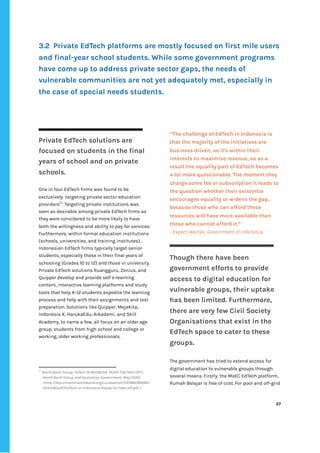 ‌
‌
3.2‌‌‌
Private‌‌
EdTech‌‌
platforms‌‌
are‌‌
mostly‌‌
focused‌‌
on‌‌
first‌‌
mile‌‌
users‌‌
and‌‌
final-year‌‌
school‌‌
students.‌‌
While‌‌
some‌‌
government‌‌
programs‌‌
have‌‌
come‌‌
up‌‌
to‌‌
address‌‌
private‌‌
sector‌‌
gaps,‌‌
the‌‌
needs‌‌
of‌‌
vulnerable‌‌
communities‌‌
are‌‌
not‌‌
yet‌‌
adequately‌‌
met,‌‌
especially‌‌
in‌‌
the‌‌
case‌‌
of‌‌
special‌‌
needs‌‌
students.‌‌ ‌
‌
‌
‌
Private‌‌
EdTech‌‌
solutions‌‌
are‌‌
focused‌‌
on‌‌
students‌‌
in‌‌
the‌‌
final‌‌
years‌‌
of‌‌
school‌‌
and‌‌
on‌‌
private‌‌
schools.‌‌ ‌
‌
One‌‌
in‌‌
four‌‌
EdTech‌‌
firms‌‌
was‌‌
found‌‌
to‌‌
be‌ ‌
exclusively‌ ‌
targeting‌‌
private‌‌
sector‌‌
education‌‌
providers‌
57‌
.‌‌
Targeting‌‌
private‌‌
institutions‌‌
was‌‌
seen‌‌
as‌‌
desirable‌‌
among‌‌
private‌‌
EdTech‌‌
firms‌‌
as‌‌
they‌‌
were‌‌
considered‌‌
to‌‌
be‌‌
more‌‌
likely‌‌
to‌‌
have‌‌
both‌‌
the‌‌
willingness‌‌
and‌‌
ability‌‌
to‌‌
pay‌‌
for‌‌
services.‌‌
Furthermore,‌‌
within‌‌
formal‌‌
education‌‌
institutions‌‌
(schools,‌‌
universities,‌‌
and‌‌
training‌‌
institutes),‌‌
Indonesian‌‌
EdTech‌‌
firms‌‌
typically‌‌
target‌‌
senior‌‌
students,‌‌
especially‌‌
those‌‌
in‌‌
their‌‌
final‌‌
years‌‌
of‌‌
schooling‌‌
(Grades‌‌
10‌‌
to‌‌
12)‌‌
and‌‌
those‌‌
in‌‌
university.‌‌
Private‌‌
EdTech‌‌
solutions‌‌
Ruangguru,‌‌
Zenius,‌‌
and‌‌
Quipper‌‌
develop‌‌
and‌‌
provide‌‌
self‌‌
e-learning‌
content,‌‌
interactive‌‌
learning‌‌
platforms‌‌
and‌‌
study‌
tools‌‌
that‌‌
help‌‌
K-12‌‌
students‌‌
expedite‌‌
the‌‌
learning‌‌
process‌‌
and‌‌
help‌‌
with‌‌
their‌‌
assignments‌‌
and‌‌
test‌‌
preparation.‌‌
Solutions‌‌
like‌‌
Quipper,‌‌
MejaKita,‌‌
Indonesia‌‌
X,‌‌
HarukaEdu,‌‌
Arkademi,‌‌
and‌‌
Skill‌‌
Academy,‌‌
to‌‌
name‌‌
a‌‌
few,‌‌
all‌‌
focus‌‌
on‌‌
an‌‌
older‌‌
age‌‌
group,‌‌
students‌‌
from‌‌
high‌‌
school‌‌
and‌‌
college‌‌
or‌‌
working,‌‌
older‌‌
working‌‌
professionals.‌‌ ‌
‌
‌
‌
57
‌
‌
World‌‌
Bank‌‌
Group,‌‌
‌
EdTech‌‌
IN‌‌
INDONESIA-‌‌
READY‌‌
FOR‌‌
TAKE-OFF?,‌‌
World‌‌
Bank‌‌
Group‌‌
and‌‌
Australian‌‌
Government,‌‌
May‌‌
2020,‌‌
<http://documents1.worldbank.org/curated/en/535881589465‌
343528/pdf/EdTech-in-Indonesia-Ready-for-Take-off.pdf‌‌
>.‌‌ ‌
“The‌‌
challenge‌‌
of‌‌
EdTech‌‌
in‌‌
Indonesia‌‌
is‌‌
that‌‌
the‌‌
majority‌‌
of‌‌
the‌‌
initiatives‌‌
are‌‌
business‌‌
driven,‌‌
so‌‌
it's‌‌
within‌‌
their‌‌
interests‌‌
to‌‌
maximise‌‌
revenue,‌‌
so‌‌
as‌‌
a‌‌
result‌‌
the‌‌
equality‌‌
part‌‌
of‌‌
EdTech‌‌
becomes‌‌
a‌‌
lot‌‌
more‌‌
questionable.‌‌
The‌‌
moment‌‌
they‌‌
charge‌‌
some‌‌
fee‌‌
or‌‌
subscription‌‌
it‌‌
leads‌‌
to‌‌
the‌‌
question‌‌
whether‌‌
their‌‌
existence‌‌
encourages‌‌
equality‌‌
or‌‌
widens‌‌
the‌‌
gap,‌‌
because‌‌
those‌‌
who‌‌
can‌‌
afford‌‌
these‌‌
resources‌‌
will‌‌
have‌‌
more‌‌
available‌‌
than‌‌
those‌‌
who‌‌
cannot‌‌
afford‌‌
it.”‌ ‌
-‌‌
Expert,‌‌
Wartek,‌‌
Government‌‌
of‌‌
Indonesia.‌ ‌
Though‌‌
there‌‌
have‌‌
been‌‌
government‌‌
efforts‌‌
to‌‌
provide‌‌
access‌‌
to‌‌
digital‌‌
education‌‌
for‌‌
vulnerable‌‌
groups,‌‌
their‌‌
uptake‌‌
has‌‌
been‌‌
limited.‌‌
Furthermore,‌‌
there‌‌
are‌‌
very‌‌
few‌‌
Civil‌‌
Society‌‌
Organisations‌‌
that‌‌
exist‌‌
in‌‌
the‌
EdTech‌‌
space‌‌
to‌‌
cater‌‌
to‌‌
these‌‌
groups.‌‌ ‌
‌
The‌‌
government‌‌
has‌‌
tried‌‌
to‌‌
extend‌‌
access‌‌
for‌‌
digital‌‌
education‌‌
to‌‌
vulnerable‌‌
groups‌‌
through‌‌
several‌‌
means.‌‌
Firstly,‌‌
the‌‌
MoEC‌‌
EdTech‌‌
platform,‌ ‌
Rumah‌‌
Belajar‌‌
is‌‌
free‌‌
of‌‌
cost.‌‌
For‌‌
poor‌‌
and‌‌
off-grid‌‌
‌
‌
27‌ ‌ ‌
‌
‌ ‌
‌
‌
 