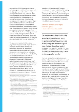 ‌
communities,‌‌
with‌‌
limited‌‌
access‌‌
to‌‌
internet‌‌
devices,‌‌
the‌‌
government‌‌
has‌‌
offered‌‌
TV‌‌
and‌‌
radio‌‌
based‌‌
programs,‌‌
as‌‌
well‌‌
as,‌‌
offline‌‌
learning‌‌
packages,‌‌
referred‌‌
to‌‌
as‌‌
‌
buku‌
‌‌
‌
packet‌
.‌‌
The‌‌
offline‌‌
learning‌‌
packages‌‌
include‌‌
the‌‌
mediums‌‌
of‌‌
SMS‌‌
and‌‌
printed‌‌
materials‌‌
that‌‌
are‌‌
based‌‌
on‌‌
the‌‌
National‌‌
Curriculum.‌‌
These‌‌
offline‌‌
learning‌‌
packages‌‌
seem‌‌
to‌‌
be‌‌
particularly‌‌
popular,‌‌
40‌‌
per‌‌
cent‌‌
of‌‌
14,668‌‌
respondents‌‌
in‌‌
an‌‌
MoEC‌‌
rapid‌‌
survey‌‌
still‌‌
reporting‌‌
doing‌‌
school‌‌
work‌‌
from‌‌
offline‌‌
learning‌‌
packages,‌‌
and‌‌
respondents‌‌
being‌‌
three‌‌
times‌‌
more‌‌
likely‌‌
to‌‌
be‌‌
using‌‌
offline‌‌
learning‌‌
packages‌‌
than‌‌
educational‌‌
TV‌‌
programs‌
58‌
.‌‌
An‌‌
expert‌‌
from‌‌
the‌‌
MoEC‌‌
shared‌‌
that‌‌
the‌‌
government‌‌
is‌‌
also‌‌
currently‌‌
piloting‌‌
a‌‌
platform‌‌
similar‌‌
to‌‌
Rumah‌‌
Belajar‌‌
that‌‌
can‌‌
be‌‌
accessed‌‌
offline‌‌
and‌‌
makes‌‌
use‌‌
of‌‌
project-based‌‌
learning‌‌
for‌‌
areas‌‌
and‌‌
communities‌‌
that‌‌
have‌‌
minimal‌‌
connectivity‌
59‌
.‌‌ ‌
The‌‌
government‌‌
has‌‌
also‌‌
initiated‌‌
several‌‌
programs‌‌
to‌‌
improve‌‌
access‌‌
to‌‌
digital‌‌
education‌‌
for‌‌
special‌‌
needs‌‌
students.‌‌
These‌‌
include‌‌
Government‌‌
Regulation‌‌
No.‌‌
13/2020‌‌
and‌ ‌
PUSDATIN’s‌‌
initiative‌‌
for‌‌
children‌‌
with‌‌
special‌‌
needs.‌‌
Government‌‌
Regulation‌‌
No.‌‌
13/2020‌‌
on‌‌
‘‌
Reasonable‌‌
Adjustments‌‌
for‌‌
Students‌‌
with‌‌
a‌‌
Disability’‌‌
requires‌‌
educational‌‌
institutions‌‌
to‌‌
make‌‌
appropriate‌‌
adjustments‌‌
to‌‌
provide‌‌
quality‌‌
education‌‌
to‌‌
students‌‌
with‌‌
disabilities‌
60‌
.‌‌
PUSDATIN‌‌
collaborated‌‌
with‌‌
‌
Sekolah‌‌
Luar‌‌
Biasa‌
61‌
,‌‌
schools‌‌
for‌‌
students‌‌
with‌‌
special‌‌
needs‌‌
to‌‌
deliver‌‌
learning‌‌
materials‌‌
to‌‌
20,000‌‌
student’‌
62‌
.‌ ‌
The‌
‌‌
‌
Guru‌‌
Belajar‌‌
platform‌‌
of‌‌
the‌‌
MoEC‌‌
also‌‌
has‌‌
an‌‌
‘Inclusive‌‌
Education‌‌
Series’,‌‌
which‌‌
aims‌‌
to‌‌
increase‌‌
the‌ ‌
knowledge‌‌
of‌‌
teachers‌‌
on‌‌
how‌‌
to‌‌
provide‌‌
learning‌‌
services‌‌
and‌‌
systems‌‌
that‌‌
cater‌‌
58
Ministry‌‌
of‌‌
Education‌‌
and‌‌
Culture,‌‌
‌
KPAI‌‌
survey‌‌
on‌‌
Teachers‌‌
and‌‌
Students‌
,‌‌
Indonesia,‌‌
3-8‌‌
April‌‌
2020.‌‌ ‌
59
Expert‌‌
interview‌‌
with‌‌
an‌‌
official‌‌
of‌‌
the‌ ‌
Ministry‌‌
of‌‌
Education‌‌
and‌‌
Culture,‌‌
of‌‌
the‌‌
Government‌‌
of‌‌
Indonesia,‌‌
in‌‌
2020.‌‌ ‌
60
Australia-Indonesia‌‌
Disability‌‌
Research‌‌
and‌‌
Advocacy‌‌
Network,‌‌
‘COVID-19‌‌
New‌‌
Normal?‌‌
What‌‌
does‌‌
it‌‌
mean‌‌
for‌‌
Inclusive‌‌
Education‌‌
and‌‌
what‌‌
government‌‌
must‌‌
do‌‌
to‌‌
support‌‌
students‌‌
with‌‌
disabilities’,‌‌
AIDRAN,‌‌
3‌‌
June‌‌
2020,‌‌
<‌
https://aidran.org/2020/06/03/COVID-19-new-normal-what-d‌
oes-it-mean-for-inclusive-education-and-what-government-m‌
ust-do-to-support-students-with-disabilities/‌
‌‌
>.‌ ‌
61
Special‌‌
schools‌‌
that‌‌
are‌‌
intended‌‌
for‌‌
children‌‌
with‌‌
special‌‌
needs‌‌
so‌‌
they‌‌
can‌‌
get‌‌
basic‌‌
services‌‌
that‌‌
can‌‌
help‌‌
get‌‌
access‌‌
to‌‌
education.‌‌ ‌
62
Expert‌‌
interview‌‌
with‌‌
an‌‌
official‌‌
of‌‌
the‌ ‌
Ministry‌‌
of‌‌
Education‌‌
and‌‌
Culture,‌‌
of‌‌
the‌‌
Government‌‌
of‌‌
Indonesia,‌‌
in‌‌
December‌‌
2020.‌‌ ‌
to‌‌
students‌‌
with‌‌
special‌‌
needs‌
63‌
.‌‌
However,‌‌
limitations‌‌
in‌‌
the‌‌
quality‌‌
and‌‌
outreach‌‌
of‌‌
existing‌‌
government‌‌
initiatives‌‌
along‌‌
with‌‌
few‌‌
CSOs‌‌
operating‌‌
in‌‌
the‌‌
EdTech‌‌
space‌‌
pose‌‌
a‌‌
challenge‌‌
to‌‌
fulfilling‌‌
the‌‌
digital‌‌
education‌‌
needs‌‌
of‌‌
vulnerable‌‌
communities.‌‌
None‌‌
of‌‌
the‌‌
experts‌‌
consulted‌‌
in‌‌
this‌‌
research‌‌
were‌‌
able‌‌
to‌‌
name‌‌
any‌‌
CSOs‌‌
active‌‌
in‌‌
the‌‌
EdTech‌‌
space‌‌
in‌‌
Indonesia.‌ ‌ ‌
‌
“There‌‌
are‌‌
few‌‌
CSOs‌‌
in‌‌
the‌‌
digital‌‌
education‌‌
space.”‌ ‌
-‌‌
Expert,‌‌
Inclusive‌‌
Education,‌‌
UNICEF‌‌ ‌
Children‌‌
with‌‌
disabilities,‌‌
who‌
already‌‌
face‌‌
exclusion‌‌
from‌‌
in-person‌‌
schooling,‌‌
are‌‌
worse‌‌
affected‌‌
by‌‌
the‌‌
move‌‌
to‌‌
digital‌‌
learning‌‌
as‌‌
there‌‌
is‌‌
a‌‌
lack‌‌
of‌‌
support‌‌
structures,‌‌
methods,‌‌
and‌‌
platforms‌‌
that‌‌
adequately‌‌
cater‌‌
to‌‌
their‌‌
special‌‌
needs.‌‌ ‌
‌
Even‌‌
prior‌‌
to‌‌
the‌‌
shift‌‌
into‌‌
digital‌‌
education,‌‌
children‌‌
with‌‌
disabilities‌‌
in‌‌
Indonesia‌‌
were‌‌
unable‌‌
to‌‌
access‌‌
education‌‌
equal‌‌
to‌‌
their‌‌
peers‌‌
who‌‌
do‌‌
not‌‌
have‌‌
disabilities.‌‌
While‌‌
Indonesia‌‌
has‌‌
achieved‌‌
near‌‌
universal‌‌
access‌‌
to‌‌
primary‌‌
education,‌‌
3‌‌
in‌‌
10‌‌
children‌‌
with‌‌
disabilities‌‌
have‌‌
never‌‌
been‌‌
to‌‌
school‌
64‌
.‌‌
Only‌‌
56‌‌
per‌‌
cent‌‌
of‌‌
children‌‌
with‌‌
disabilities‌‌
finish‌‌
primary‌‌
school,‌‌
compared‌‌
to‌‌
95‌‌
per‌‌
cent‌‌
of‌‌
children‌‌
who‌‌
do‌‌
not‌‌
have‌‌
disabilities.‌‌
The‌‌
gap‌‌
increases‌‌
for‌‌
higher‌‌
levels‌‌
of‌‌
education,‌‌
with‌‌
only‌‌
26‌‌
per‌‌
cent‌‌
of‌‌
children‌‌
with‌‌
disabilities‌‌
having‌‌
completed‌‌
upper‌‌
secondary‌‌
school‌‌
compared‌‌
with‌‌
62‌‌
per‌‌
cent‌‌
of‌‌
children‌‌
63
Ministry‌‌
of‌‌
Education‌‌
and‌‌
Culture,‌‌
‘Guru‌‌
Belajar’,‌ ‌
<‌
https://gurubelajar.kemdikbud.go.id/‌
>‌‌ ‌
64
United‌‌
Nations‌‌
Children‌‌
Fund,‌‌
Indonesia,‌‌
‘New‌‌
global‌‌
UNICEF‌‌
paper‌‌
highlights‌‌
major‌‌
disparities‌‌
in‌‌
distribution‌‌
of‌‌
public‌‌
education‌‌
spending‌‌
worldwide’,‌‌
Press‌‌
release,‌‌
UNICEF‌‌
Indonesia,‌‌
20‌‌
January‌‌
2020,‌‌
<‌
https://www.unicef.org/indonesia/press-releases/new-global‌
-unicef-paper-highlights-major-disparities-distribution-publi‌
c-education‌
>.‌‌ ‌
‌
‌
28‌ ‌ ‌
‌
‌ ‌
‌
‌
 