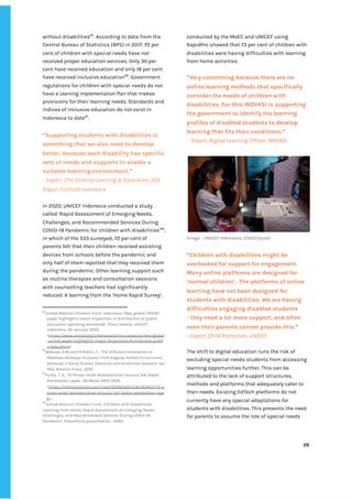 ‌
without‌‌
disabilities‌
65‌
.‌‌
According‌‌
to‌‌
data‌‌
from‌‌
the‌‌
Central‌‌
Bureau‌‌
of‌‌
Statistics‌‌
(BPS)‌‌
in‌‌
2017,‌‌
70‌‌
per‌‌
cent‌‌
of‌‌
children‌‌
with‌‌
special‌‌
needs‌‌
have‌‌
not‌‌
received‌‌
proper‌‌
education‌‌
services.‌‌
Only‌‌
30‌‌
per‌‌
cent‌‌
have‌‌
received‌‌
education‌‌
and‌‌
only‌‌
18‌‌
per‌‌
cent‌‌
have‌‌
received‌‌
inclusive‌‌
education‌
66‌
.‌‌
Government‌‌
regulations‌‌
for‌‌
children‌‌
with‌‌
special‌‌
needs‌‌
do‌‌
not‌‌
have‌‌
a‌
‌‌
Learning‌‌
Implementation‌‌
Plan‌‌
‌
that‌‌
makes‌‌
provisions‌‌
for‌‌
their‌‌
learning‌‌
needs.‌‌
Standards‌‌
and‌‌
indices‌‌
of‌‌
inclusive‌‌
education‌‌
do‌‌
not‌‌
exist‌‌
in‌‌
Indonesia‌‌
to‌‌
date‌
67‌
.‌ ‌
“Supporting‌‌
students‌‌
with‌‌
disabilities‌‌
is‌‌
something‌‌
that‌‌
we‌‌
also‌‌
need‌‌
to‌‌
develop‌‌
better,‌‌
because‌‌
each‌‌
disability‌‌
has‌‌
specific‌‌
sets‌‌
of‌‌
needs‌‌
and‌‌
supports‌‌
to‌‌
enable‌‌
a‌‌
suitable‌‌
learning‌‌
environment.”‌‌ ‌
-‌‌
Expert,‌‌
21st‌‌
Century‌‌
Learning‌‌
&‌‌
Education,‌‌
VOX‌‌
Populi‌‌
Institute‌‌
Indonesia‌‌ ‌
‌
In‌‌
2020,‌‌
UNICEF‌‌
Indonesia‌‌
conducted‌‌
a‌‌
study‌‌
called‌‌
‘Rapid‌‌
Assessment‌‌
of‌‌
Emerging‌‌
Needs,‌‌
Challenges,‌‌
and‌‌
Recommended‌‌
Services‌‌
During‌‌
COVID-19‌‌
Pandemic​
‌‌
for‌‌
children‌‌
with‌‌
disabilities’‌
68‌
,‌‌
in‌‌
which‌‌
of‌‌
the‌‌
533‌‌
surveyed,‌‌
72‌‌
per‌‌
cent‌‌
of‌‌
parents‌‌
felt‌‌
that‌‌
their‌‌
children‌‌
received‌‌
assisting‌‌
devices‌‌
from‌‌
schools‌‌
before‌‌
the‌‌
pandemic‌‌
and‌‌
only‌‌
half‌‌
of‌‌
them‌‌
reported‌‌
that‌‌
they‌‌
received‌‌
them‌‌
during‌‌
the‌‌
pandemic.‌‌
Other‌‌
learning‌‌
support‌‌
such‌‌
as‌‌
routine‌‌
therapies‌‌
and‌‌
consultation‌‌
sessions‌‌
with‌‌
counselling‌‌
teachers‌‌
had‌‌
significantly‌‌
reduced.​
‌‌
A‌‌
learning‌‌
from‌‌
the‌‌
‘Home‌‌
Rapid‌‌
Survey’,‌‌
65
United‌‌
Nations‌‌
Children‌‌
Fund,‌‌
Indonesia,‌‌
‘New‌‌
global‌‌
UNICEF‌‌
paper‌‌
highlights‌‌
major‌‌
disparities‌‌
in‌‌
distribution‌‌
of‌‌
public‌‌
education‌‌
spending‌‌
worldwide’,‌‌
Press‌‌
release,‌‌
UNICEF‌‌
Indonesia,‌‌
20‌‌
January‌‌
2020,‌‌
<‌
https://www.unicef.org/indonesia/press-releases/new-global‌
-unicef-paper-highlights-major-disparities-distribution-publi‌
c-education‌
>.‌ ‌
66
Wibowo,‌‌
A.M.‌‌
and‌‌
Prihatin,‌‌
T.,‌‌
‘The‌‌
Diffusion‌‌
Innovation‌‌
of‌‌
Madrasa‌‌
Ibtidaiya‌‌
Inclusion‌‌
from‌‌
Regular‌‌
School‌‌
to‌‌
Inclusive’,‌
Advances‌‌
in‌‌
Social‌‌
Science,‌‌
Education‌‌
and‌‌
Humanities‌‌
Research‌
,‌‌
vol.‌‌
443,‌‌
Atlantis‌‌
Press,‌‌
2019.‌‌ ‌
67
Purba,‌‌
T.‌‌
A.,‌‌
‘70‌‌
Persen‌‌
Anak‌‌
Berkebutuhan‌‌
Khusus‌‌
Tak‌‌
Dapat‌‌
Pendidikan‌‌
Layak’,‌‌
26‌‌
Maret‌‌
2919,‌‌
2019.‌‌
<‌
https://lifestyle.bisnis.com/read/20190326/236/904431/70-p‌
ersen-anak-berkebutuhan-khusus-tak-dapat-pendidikan-laya‌
k‌
>.‌ ‌
68
United‌‌
Nations‌‌
Children‌‌
Fund,‌‌
‘Children‌‌
with‌‌
Disabilities‌‌
Learning‌‌
from‌‌
Home​
:‌‌
Rapid‌‌
Assessment‌‌
of‌‌
Emerging‌‌
Needs,‌‌
Challenges,‌‌
and‌‌
Recommended‌‌
Services‌‌
During‌‌
COVID-19‌‌
Pandemic’,‌‌
PowerPoint‌‌
presentation‌‌
,‌‌
2020.‌‌ ‌
‌
conducted‌‌
by‌‌
the‌‌
MoEC‌‌
and‌‌
UNICEF‌‌
using‌‌
RapidPro‌‌
showed‌‌
that‌‌
73‌‌
per‌‌
cent‌‌
of‌‌
children‌‌
with‌‌
disabilities‌‌
were‌‌
having‌‌
difficulties‌‌
with‌‌
learning‌‌
from‌‌
home‌‌
activities.‌‌ ‌
‌
“Very‌‌
concerning‌‌
because‌‌
there‌‌
are‌‌
no‌‌
online‌‌
learning‌‌
methods‌‌
that‌‌
specifically‌‌
consider‌‌
the‌‌
needs‌‌
of‌‌
children‌‌
with‌‌
disabilities.‌‌
For‌‌
this‌‌
INOVASI‌‌
is‌‌
supporting‌‌
the‌‌
government‌‌
to‌‌
identify‌‌
the‌‌
learning‌‌
profiles‌‌
of‌‌
disabled‌‌
students‌‌
to‌‌
develop‌‌
learning‌‌
that‌‌
fits‌‌
their‌‌
conditions.”‌ ‌
-‌ ‌
Expert,‌‌
Digital‌‌
Learning‌‌
Officer,‌‌
INOVASI‌ ‌
‌
Image‌‌
:‌‌
UNICEF‌‌
Indonesia‌‌
/2020/Ijazah‌ ‌
“Children‌‌
with‌‌
disabilities‌‌
might‌‌
be‌‌
overlooked‌‌
for‌‌
support‌‌
for‌‌
engagement.‌‌
Many‌‌
online‌‌
platforms‌‌
are‌‌
designed‌‌
for‌‌
‘normal‌‌
children’.‌ ‌
The‌‌
platforms‌‌
of‌‌
online‌‌
learning‌‌
have‌‌
not‌‌
been‌‌
designed‌‌
for‌‌
students‌‌
with‌‌
disabilities.‌‌
We‌‌
are‌‌
having‌‌
difficulties‌‌
engaging‌‌
disabled‌‌
students‌ ‌ ‌
-‌‌
they‌‌
need‌‌
a‌‌
lot‌‌
more‌‌
support,‌‌
and‌‌
often‌‌
even‌‌
their‌‌
parents‌‌
cannot‌‌
provide‌‌
this.”‌ ‌
-‌‌
Expert,‌‌
Child‌‌
Protection,‌‌
UNICEF‌ ‌
‌
The‌‌
shift‌‌
to‌‌
digital‌‌
education‌‌
runs‌‌
the‌‌
risk‌‌
of‌‌
excluding‌‌
special‌‌
needs‌‌
students‌‌
from‌‌
accessing‌‌
learning‌‌
opportunities‌‌
further.‌‌
This‌‌
can‌‌
be‌‌
attributed‌‌
to‌‌
the‌‌
lack‌‌
of‌‌
support‌‌
structures,‌‌
methods‌‌
and‌‌
platforms‌‌
that‌‌
adequately‌‌
cater‌‌
to‌‌
their‌‌
needs.‌‌
Existing‌‌
EdTech‌‌
platforms‌‌
do‌‌
not‌‌
currently‌‌
have‌‌
any‌‌
special‌‌
adaptations‌‌
for‌‌
students‌‌
with‌‌
disabilities.‌‌
This‌‌
presents‌‌
the‌‌
need‌‌
for‌‌
parents‌‌
to‌‌
assume‌‌
the‌‌
role‌‌
of‌‌
special‌‌
needs‌‌
‌
‌
29‌ ‌ ‌
‌
‌ ‌
‌
‌
 