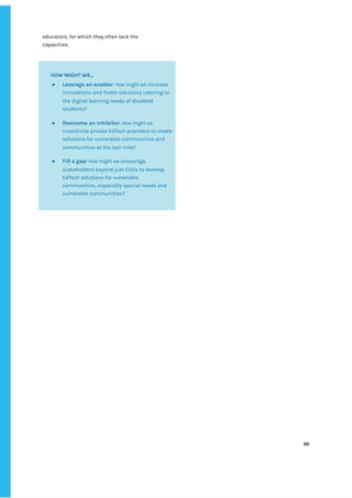 ‌
educators,‌‌
for‌‌
which‌‌
they‌‌
often‌‌
lack‌‌
the‌‌
capacities.‌‌ ‌
‌
‌
‌
‌
30‌ ‌ ‌
‌
‌ ‌
‌
‌
‌
‌‌‌
HOW‌‌
MIGHT‌‌
WE...‌ ‌
● Leverage‌‌
an‌‌
enabler‌
:‌‌
‌
How‌‌
might‌‌
we‌
‌‌
increase‌‌
innovations‌‌
and‌‌
foster‌‌
solutions‌‌
catering‌‌
to‌‌
the‌‌
digital‌‌
learning‌‌
needs‌‌
of‌‌
disabled‌‌
students?‌ ‌ ‌
● Overcome‌‌
an‌‌
inhibitor:‌‌
‌
How‌‌
might‌‌
we‌‌
incentivize‌‌
private‌‌
EdTech‌‌
providers‌‌
to‌‌
create‌‌
solutions‌‌
for‌‌
vulnerable‌‌
communities‌‌
and‌‌
communities‌‌
at‌‌
the‌‌
last‌‌
mile?‌ ‌
● Fill‌‌
a‌‌
gap:‌
‌‌
‌
How‌‌
might‌‌
we‌
‌‌
encourage‌‌
stakeholders‌‌
beyond‌‌
just‌‌
CSOs‌‌
to‌‌
develop‌‌
EdTech‌‌
solutions‌‌
for‌‌
vulnerable‌‌
communities,‌‌
especially‌‌
special‌‌
needs‌‌
and‌‌
vulnerable‌‌
communities?‌ ‌
‌
 