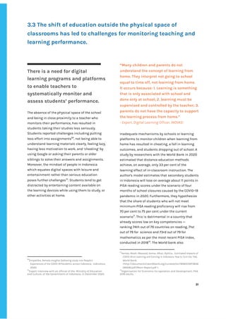 ‌
3.3‌‌
The‌‌
shift‌‌
of‌‌
education‌‌
outside‌‌
the‌‌
physical‌‌
space‌‌
of‌‌
classrooms‌‌
has‌‌
led‌‌
to‌‌
challenges‌‌
for‌‌
monitoring‌‌
teaching‌‌
and‌‌
learning‌‌
performance.‌ ‌
‌
There‌‌
is‌‌
a‌‌
need‌‌
for‌‌
digital‌‌
learning‌‌
programs‌‌
and‌‌
platforms‌‌
to‌‌
enable‌‌
teachers‌‌
to‌‌
systematically‌‌
monitor‌‌
and‌‌
assess‌‌
students’‌‌
performance.‌‌ ‌
The‌‌
absence‌‌
of‌‌
the‌‌
physical‌‌
space‌‌
of‌‌
the‌‌
school‌‌
and‌‌
being‌‌
in‌‌
close‌‌
proximity‌‌
to‌‌
a‌‌
teacher‌‌
who‌‌
monitors‌‌
their‌‌
performance,‌‌
has‌‌
resulted‌‌
in‌‌
students‌‌
taking‌‌
their‌‌
studies‌‌
less‌‌
seriously.‌‌
Students‌‌
reported‌‌
challenges‌‌
including‌‌
putting‌‌
less‌‌
effort‌‌
into‌‌
assignments‌
69‌
,‌‌
not‌‌
being‌‌
able‌‌
to‌‌
understand‌‌
learning‌‌
materials‌‌
clearly,‌‌
feeling‌‌
lazy,‌‌
having‌‌
less‌‌
motivation‌‌
to‌‌
work,‌‌
and‌‌
‘cheating’‌‌
by‌‌
using‌‌
Google‌‌
or‌‌
asking‌‌
their‌‌
parents‌‌
or‌‌
older‌‌
siblings‌‌
to‌‌
solve‌‌
their‌‌
answers‌‌
and‌‌
assignments.‌‌
Moreover,‌‌
the‌‌
mindset‌‌
of‌‌
people‌‌
in‌‌
Indonesia‌‌
which‌‌
equates‌‌
digital‌‌
spaces‌‌
with‌‌
leisure‌‌
and‌‌
entertainment‌‌
rather‌‌
than‌‌
serious‌‌
education‌‌
poses‌‌
further‌‌
challenges‌
70‌
.‌‌
Students‌‌
tend‌‌
to‌‌
get‌‌
distracted‌‌
by‌‌
entertaining‌‌
content‌‌
available‌‌
on‌‌
the‌‌
learning‌‌
devices‌‌
while‌‌
using‌‌
them‌‌
to‌‌
study,‌‌
or‌
other‌‌
activities‌‌
at‌‌
home.‌‌ ‌
69
Empatika,‌‌
‌
Remote‌‌
Insights‌‌
Gathering‌‌
study‌‌
into‌‌
People’s‌‌
Experiences‌‌
of‌‌
the‌‌
COVID-19‌‌
Pandemic‌‌
across‌‌
Indonesia‌
,‌ ‌
Indonesia,‌ ‌
2020.‌ ‌
70
Expert‌‌
interview‌‌
with‌‌
an‌‌
official‌‌
of‌‌
the‌ ‌
Ministry‌‌
of‌‌
Education‌‌
and‌‌
Culture,‌‌
of‌‌
the‌‌
Government‌‌
of‌‌
Indonesia,‌‌
in‌‌
December‌‌
2020.‌‌ ‌
“Many‌‌
children‌‌
and‌‌
parents‌‌
do‌‌
not‌‌
understand‌‌
the‌‌
concept‌‌
of‌‌
learning‌‌
from‌‌
home.‌‌
They‌‌
interpret‌‌
not‌‌
going‌‌
to‌‌
school‌‌
equal‌‌
to‌‌
time‌‌
off,‌‌
not‌‌
learning‌‌
from‌‌
home.‌
It‌‌
occurs‌‌
because:‌‌
1.‌‌
Learning‌‌
is‌‌
something‌‌
that‌‌
is‌‌
only‌‌
associated‌‌
with‌‌
school‌‌
and‌‌
done‌‌
only‌‌
at‌‌
school;‌‌
2.‌‌
learning‌‌
must‌‌
be‌‌
supervised‌‌
and‌‌
controlled‌‌
by‌‌
the‌‌
teacher;‌‌
3.‌‌
parents‌‌
do‌‌
not‌‌
have‌‌
the‌‌
capacity‌‌
to‌‌
support‌‌
the‌‌
learning‌‌
process‌‌
from‌‌
home.”‌ ‌
-‌‌
Expert,‌‌
Digital‌‌
Learning‌‌
Officer,‌‌
INOVASI‌ ‌
Inadequate‌‌
mechanisms‌‌
by‌‌
schools‌‌
or‌‌
learning‌‌
platforms‌‌
to‌‌
monitor‌‌
children‌‌
when‌‌
learning‌‌
from‌‌
home‌‌
has‌‌
resulted‌‌
in‌‌
cheating,‌‌
a‌‌
fall‌‌
in‌‌
learning‌
outcomes,‌‌
and‌‌
students‌‌
dropping‌‌
out‌‌
of‌‌
school.‌‌
A‌‌
study‌‌
by‌‌
researchers‌‌
with‌‌
the‌‌
World‌‌
Bank‌‌
in‌‌
2020‌‌
estimated‌‌
that‌‌
distance‌‌
education‌‌
methods‌‌
achieve,‌‌
on‌‌
average,‌‌
only‌‌
33‌‌
per‌‌
cent‌‌
of‌‌
the‌‌
learning‌‌
effect‌‌
of‌‌
in-classroom‌‌
instruction.‌‌
The‌‌
author's‌‌
model‌‌
estimates‌‌
that‌‌
secondary‌‌
students‌‌
in‌‌
Indonesia‌‌
will‌‌
lose‌‌
on‌‌
average‌‌
about‌‌
11‌‌
points‌‌
in‌‌
PISA‌‌
reading‌‌
scores‌‌
under‌‌
the‌‌
scenario‌‌
of‌‌
four‌‌
months‌‌
of‌‌
school‌‌
closures‌‌
caused‌‌
by‌‌
the‌‌
COVID-19‌‌
pandemic‌‌
in‌‌
2020.‌‌
Furthermore,‌‌
they‌‌
hypothesize‌‌
that‌‌
the‌‌
share‌‌
of‌‌
students‌‌
who‌‌
will‌‌
not‌‌
meet‌‌
minimum‌‌
PISA‌‌
reading‌‌
proficiency‌‌
will‌‌
rise‌‌
from‌‌
70‌‌
per‌‌
cent‌‌
to‌‌
75‌‌
per‌‌
cent‌‌
under‌‌
the‌‌
current‌‌
scenario‌
71‌
.‌‌
This‌‌
is‌‌
detrimental‌‌
in‌‌
a‌‌
country‌‌
that‌‌
already‌‌
scores‌‌
low‌‌
on‌‌
key‌‌
competencies‌‌
—‌ ‌
ranking‌‌
74th‌‌
out‌‌
of‌‌
79‌‌
countries‌‌
on‌‌
reading,‌‌
71st‌‌
out‌‌
of‌‌
79‌‌
for‌ ‌
science‌‌
and‌‌
73rd‌‌
out‌‌
of‌‌
79‌‌
for‌‌
mathematics‌‌
as‌‌
per‌‌
the‌‌
most‌‌
recent‌‌
PISA‌‌
index,‌‌
conducted‌‌
in‌‌
2018‌
72‌
.‌‌
The‌‌
World‌‌
bank‌‌
also‌‌
71
Yarrow,‌‌
Noah;‌‌
Masood,‌‌
Eema;‌‌
Afkar,‌‌
Rythia.,‌ ‌
‌
Estimated‌‌
Impacts‌‌
of‌‌
COVID-19‌‌
on‌‌
Learning‌‌
and‌‌
Earning‌‌
in‌‌
Indonesia:‌‌
How‌‌
to‌‌
Turn‌‌
the‌‌
Tide‌
,‌ ‌
World‌‌
Bank,‌‌
<‌
http://documents1.worldbank.org/curated/en/1846515973836‌
28008/pdf/Main-Report.pdf‌
‌‌
>.‌‌ ‌
72
Organisation‌‌
for‌‌
Economic‌‌
Co-operation‌‌
and‌‌
Development,‌‌
‌
PISA‌‌
2018‌‌
results‌
,‌‌
‌
‌
31‌ ‌ ‌
‌
‌ ‌
‌
‌
 
