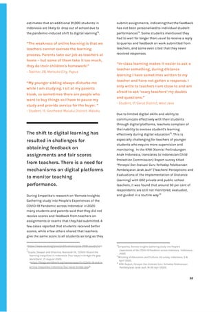 ‌
estimates‌‌
that‌‌
an‌‌
additional‌‌
91,000‌‌
students‌‌
in‌‌
Indonesia‌‌
are‌‌
likely‌‌
to‌ ‌
drop‌‌
out‌‌
of‌‌
school‌‌
due‌‌
to‌‌
the‌‌
pandemic-induced‌‌
shift‌‌
to‌‌
digital‌‌
learning‌
73‌
.‌ ‌ ‌
‌
“The‌‌
weakness‌‌
of‌‌
online‌‌
learning‌‌
is‌‌
that‌‌
we‌‌
teachers‌‌
cannot‌‌
oversee‌‌
the‌‌
learning‌‌
process.‌‌
Parents‌‌
take‌‌
our‌‌
job‌‌
as‌‌
teachers‌‌
at‌‌
home‌‌
–‌‌
but‌‌
some‌‌
of‌‌
them‌‌
take‌‌
it‌‌
too‌‌
much,‌‌
they‌‌
do‌‌
their‌‌
children's‌‌
homework!”‌‌ ‌
-‌‌
Teacher,‌‌
28,‌‌
Merauke‌‌
City,‌‌
Papua‌ ‌
“My‌‌
younger‌‌
sibling‌‌
always‌‌
disturbs‌‌
me‌‌
while‌‌
I‌‌
am‌‌
studying.‌‌
I‌‌
sit‌‌
at‌‌
my‌‌
parents‌‌
kiosk,‌‌
so‌‌
sometimes‌‌
there‌‌
are‌‌
people‌‌
who‌‌
want‌‌
to‌‌
buy‌‌
things‌‌
so‌‌
I‌‌
have‌‌
to‌‌
pause‌‌
my‌‌
study‌‌
and‌‌
provide‌‌
service‌‌
for‌‌
the‌‌
buyer.‌‌
”‌‌ ‌
-‌‌
Student,‌‌
15,‌‌
Southeast‌‌
Maluku‌‌
District,‌‌
Maluku‌‌ ‌
‌
‌
‌
The‌‌
shift‌‌
to‌‌
digital‌‌
learning‌‌
has‌‌
resulted‌‌
in‌‌
challenges‌‌
for‌‌
obtaining‌‌
feedback‌‌
on‌‌
assignments‌‌
and‌‌
fair‌‌
scores‌‌
from‌‌
teachers.‌‌
There‌‌
is‌‌
a‌‌
need‌‌
for‌‌
mechanisms‌‌
on‌‌
digital‌‌
platforms‌‌
to‌‌
monitor‌‌
teaching‌‌
performance.‌‌ ‌
‌
During‌‌
Empatika’s‌‌
research‌‌
on‌‌
‘Remote‌‌
Insights‌‌
Gathering‌‌
study‌‌
into‌‌
People’s‌‌
Experiences‌‌
of‌‌
the‌‌
COVID-19‌‌
Pandemic‌‌
across‌‌
Indonesia‌
’‌‌
in‌‌
‌
2020‌‌
many‌‌
students‌‌
and‌‌
parents‌‌
said‌‌
that‌‌
they‌‌
did‌‌
not‌‌
receive‌‌
scores‌‌
and‌‌
feedback‌‌
from‌‌
teachers‌‌
on‌‌
assignments‌‌
or‌‌
exams‌‌
that‌‌
they‌‌
had‌‌
submitted.‌‌
A‌‌
few‌‌
cases‌‌
reported‌‌
that‌‌
students‌‌
received‌‌
better‌‌
scores,‌‌
while‌‌
a‌‌
few‌‌
others‌‌
shared‌‌
that‌‌
teachers‌‌
give‌‌
the‌‌
same‌‌
score‌‌
to‌‌
all‌‌
students‌‌
as‌‌
long‌‌
as‌‌
they‌‌
<‌
https://www.oecd.org/pisa/publications/pisa-2018-results.ht‌
m‌
>‌‌ ‌
73
Gupta,‌‌
Deepali‌‌
and‌‌
Khairina,‌‌
Noviandri‌‌
N.,‌‌
‘COVID-19‌‌
and‌‌
the‌‌
learning‌‌
inequities‌‌
in‌‌
Indonesia:‌‌
Four‌‌
ways‌‌
to‌‌
bridge‌‌
the‌‌
gap.‌‌
World‌‌
Bank‌
’,‌‌
21‌‌
August‌‌
2020,‌‌
<‌
https://blogs.worldbank.org/eastasiapacific/COVID-19-and-le‌
arning-inequities-indonesia-four-ways-bridge-gap‌
>‌ ‌
submit‌‌
assignments,‌‌
indicating‌‌
that‌‌
the‌‌
feedback‌‌
has‌‌
not‌‌
been‌‌
personalised‌‌
to‌‌
individual‌‌
student‌‌
performances‌
74‌
.‌‌
Some‌‌
students‌‌
mentioned‌‌
they‌‌
had‌‌
to‌‌
wait‌‌
for‌‌
longer‌‌
than‌‌
usual‌‌
to‌‌
receive‌‌
a‌‌
reply‌‌
to‌‌
queries‌‌
and‌‌
feedback‌‌
on‌‌
work‌‌
submitted‌‌
from‌‌
teachers,‌‌
and‌‌
some‌‌
even‌‌
cited‌‌
that‌‌
they‌‌
never‌‌
received‌‌
responses.‌‌ ‌
‌
“In-class‌‌
learning‌‌
makes‌‌
it‌‌
easier‌‌
to‌‌
ask‌‌
a‌‌
teacher‌‌
something,‌‌
during‌‌
distance‌‌
learning‌‌
I‌‌
have‌‌
sometimes‌‌
written‌‌
to‌‌
my‌‌
teacher‌‌
and‌‌
have‌‌
not‌‌
gotten‌‌
a‌‌
response.‌‌
I‌‌
only‌‌
write‌‌
to‌‌
teachers‌‌
I‌‌
am‌‌
close‌‌
to‌‌
and‌‌
am‌‌
afraid‌‌
to‌‌
ask‌‌
‘scary‌‌
teachers’‌‌
my‌‌
doubts‌‌
and‌‌
questions.”‌ ‌
-‌‌
Student,‌‌
17,‌‌
Garut‌‌
District,‌‌
West‌‌
Java‌ ‌
Due‌‌
to‌‌
limited‌‌
digital‌‌
skills‌‌
and‌‌
ability‌‌
to‌‌
communicate‌‌
effectively‌‌
with‌‌
their‌‌
students‌‌
through‌‌
digital‌‌
platforms,‌‌
teachers‌‌
complain‌‌
of‌‌
the‌‌
inability‌‌
to‌‌
oversee‌‌
student’s‌‌
learning‌‌
effectively‌‌
during‌‌
digital‌‌
education‌
75‌
.‌‌
This‌‌
is‌‌
especially‌‌
challenging‌‌
for‌‌
teachers‌‌
of‌‌
younger‌‌
students‌‌
who‌‌
require‌‌
more‌‌
supervision‌‌
and‌‌
monitoring.‌ ‌
In‌‌
the‌‌
KPAI‌‌
(Komisi‌‌
Perlindungan‌‌
Anak‌‌
Indonesia,‌‌
translates‌‌
to‌‌
Indonesian‌‌
Child‌‌
Protection‌‌
Commission)‌‌
Report‌‌
survey‌‌
titled‌‌
“Persepsi‌‌
Dan‌‌
Evaluasi‌‌
Guru‌‌
Terhadap‌‌
Pelaksanaan‌‌
Pembelajaran‌‌
Jarak‌‌
Jauh”‌
‌‌
(Teachers'‌‌
Perceptions‌‌
and‌‌
Evaluations‌‌
of‌‌
the‌‌
Implementation‌‌
of‌‌
Distance‌‌
Learning)‌‌
with‌‌
602‌‌
private‌‌
and‌‌
public‌‌
school‌‌
teachers,‌‌
it‌‌
was‌‌
found‌‌
that‌‌
around‌‌
50‌‌
per‌‌
cent‌‌
of‌‌
respondents‌‌
are‌‌
still‌‌
not‌‌
monitored,‌‌
evaluated,‌‌
and‌‌
guided‌‌
in‌‌
a‌‌
routine‌‌
way.‌
76‌
‌
‌
‌
‌
‌
‌
‌
74
Empatika,‌‌
‌
Remote‌‌
Insights‌‌
Gathering‌‌
study‌‌
into‌‌
People’s‌‌
Experiences‌‌
of‌‌
the‌‌
COVID-19‌‌
Pandemic‌‌
across‌‌
Indonesia‌
,‌ ‌
Indonesia,‌ ‌
2020.‌ ‌
75
Ministry‌‌
of‌‌
Education‌‌
and‌‌
Culture,‌
‌‌
SD‌‌
survey‌
,‌‌
Indonesia,‌‌
3-8‌‌
April‌‌
2020.‌‌ ‌
76
‌
KPAI‌‌
Report,‌‌
‌
Persepsi‌‌
Dan‌‌
Evaluasi‌‌
Guru‌‌
Terhadap‌‌
Pelaksanaan‌‌
Pembelajaran‌‌
Jarak‌‌
Jauh‌
,‌‌
16-20‌‌
April‌‌
2020.‌ ‌
‌
‌
32‌ ‌ ‌
‌
‌ ‌
‌
‌
 