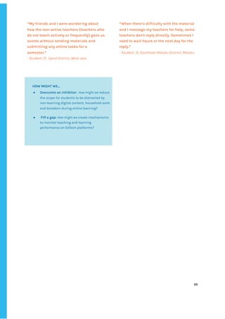 ‌
“My‌‌
friends‌‌
and‌‌
I‌‌
were‌‌
wondering‌‌
about‌‌
how‌‌
the‌‌
non-active‌‌
teachers‌‌
(teachers‌‌
who‌‌
do‌‌
not‌‌
teach‌‌
actively‌‌
or‌‌
frequently)‌‌
gave‌‌
us‌‌
scores‌‌
without‌‌
sending‌‌
materials‌‌
and‌‌
submitting‌‌
any‌‌
online‌‌
tasks‌‌
for‌‌
a‌‌
semester.”‌‌ ‌
-‌‌
Student,‌‌
17,‌ ‌
Garut‌‌
District,‌‌
West‌‌
Java‌‌ ‌
“When‌‌
there’s‌‌
difficulty‌‌
with‌‌
the‌‌
material‌‌
and‌‌
I‌‌
message‌‌
my‌‌
teachers‌‌
for‌‌
help,‌‌
some‌‌
teachers‌‌
don't‌‌
reply‌‌
directly.‌‌
Sometimes‌‌
I‌‌
need‌‌
to‌‌
wait‌‌
hours‌‌
or‌‌
the‌‌
next‌‌
day‌‌
for‌‌
the‌‌
reply.”‌‌ ‌
-‌‌
Student,‌‌
15,‌‌
Southeast‌‌
Maluku‌‌
District,‌‌
Maluku‌‌ ‌
‌
‌
‌
‌
‌
‌
‌
‌
‌
‌
‌
‌
‌
‌
‌
‌
‌
‌
‌
‌
‌
‌
‌
‌
‌
‌
‌
‌
‌
‌
‌
‌
‌
‌
‌
‌
‌
‌
‌
‌
‌
‌
‌
‌
‌
‌
‌
‌
‌
‌
‌
‌
‌
‌
‌
‌
‌
‌
‌
‌
‌
‌
‌
‌
‌
‌
‌
‌
‌
33‌ ‌ ‌
‌
‌ ‌
‌
‌
‌
‌
HOW‌‌
MIGHT‌‌
WE...‌ ‌
● Overcome‌‌
an‌‌
inhibitor:‌
‌‌‌
‌
How‌‌
might‌‌
we‌
‌‌
reduce‌‌
the‌‌
scope‌‌
for‌‌
students‌‌
to‌‌
be‌‌
distracted‌‌
by‌‌
non-learning‌‌
digital‌‌
content,‌‌
household‌‌
work‌‌
and‌‌
boredom‌‌
during‌‌
online‌‌
learning?‌ ‌
● ‌
Fill‌‌
a‌‌
gap:‌‌
‌
How‌‌
might‌‌
we‌
‌‌
create‌‌
mechanisms‌‌
to‌‌
monitor‌‌
teaching‌‌
and‌‌
learning‌‌
performance‌‌
on‌‌
EdTech‌‌
platforms?‌ ‌
 