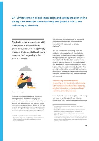 ‌
‌
‌
‌
‌
‌
‌
3.4‌ ‌
Limitations‌‌
on‌‌
social‌‌
interaction‌‌
and‌‌
safeguards‌‌
for‌‌
online‌‌
safety‌‌
have‌‌
reduced‌‌
active‌‌
learning‌‌
and‌‌
posed‌‌
a‌‌
risk‌‌
to‌‌
the‌‌
well-being‌‌
of‌‌
students.‌ ‌ ‌
‌
Students‌‌
miss‌‌
interactions‌‌
with‌‌
their‌‌
peers‌‌
and‌‌
teachers‌‌
in‌‌
physical‌‌
spaces.‌‌
This‌‌
negatively‌‌
impacts‌‌
their‌‌
mental‌‌
health‌‌
and‌‌
reduces‌‌
their‌‌
capacity‌‌
to‌‌
be‌‌
active‌‌
learners.‌ ‌
‌
‌
Illustration‌‌
:‌‌
Freepik‌ ‌
‌
Distance‌‌
learning‌‌
reduces‌‌
social‌‌
interaction‌‌
among‌‌
students‌‌
in‌‌
contrast‌‌
to‌‌
a‌‌
physical‌‌
classroom‌‌
where‌‌
students‌‌
can‌‌
interact‌‌
with‌‌
one‌‌
another‌‌
and‌‌
learn‌‌
together.‌‌
In‌‌
a‌‌
U-report‌‌
survey‌‌
conducted‌‌
with‌‌
233‌‌
students,‌‌
mostly‌‌
in‌‌
Java,‌‌
14‌‌
percent‌‌
of‌‌
respondents‌‌
expressed‌‌
their‌‌
concern‌‌
on‌‌
missing‌‌
and‌‌
interacting‌‌
with‌‌
other‌‌
people‌
77‌
.‌‌
77
‌
‌
UNICEF,‌
‌‌
‌
U-report-‌‌
Ruang‌‌
Peduli‌‌
Kesehatan‌‌
Mental‌‌
(PEKA):‌‌
Menciptakan‌‌
LIngkungan‌‌
yang‌‌
Sehat‌‌
bagi‌‌
Kesehatan‌‌
Mental‌‌
di‌‌
Tengah‌‌
Pandemi‌‌
COVID-19‌‌
(mental‌‌
health‌‌
during‌‌
COVID-19)‌
,‌‌
#UReportPEKA‌‌
Vol.‌‌
4.‌ ‌
Another‌‌
report‌‌
also‌‌
showed‌‌
that‌ ‌
31‌‌
percent‌‌
of‌‌
parents‌‌
found‌‌
to‌‌
consider‌‌
the‌‌
lack‌‌
of‌‌
direct‌‌
interaction‌‌
with‌‌
teachers‌‌
to‌‌
be‌‌
a‌‌
major‌‌
challenge‌
78‌
.‌‌ ‌
‌
This‌‌
was‌‌
corroborated‌‌
by‌‌
findings‌‌
from‌‌
the‌‌
validation‌‌
interviews‌‌
where‌‌
all‌‌
five‌‌
students‌‌
interviewed‌‌
missed‌‌
interacting‌‌
physically‌‌
with‌‌
their‌‌
peers‌‌
and‌‌
stated‌‌
a‌‌
preference‌‌
for‌‌
physical‌‌
interaction‌‌
with‌‌
their‌‌
teachers‌‌
as‌‌
compared‌‌
to‌‌
distance‌‌
learning.‌‌
Further,‌‌
all‌‌
five‌‌
students‌‌
said‌‌
they‌‌
were‌‌
looking‌‌
forward‌‌
to‌‌
going‌‌
back‌‌
to‌‌
school‌‌
because‌‌
they‌‌
missed‌‌
their‌‌
friends.‌‌
Even‌‌
the‌‌
three‌‌
parents‌‌
mentioned‌‌
the‌‌
same,‌‌
citing‌‌
that‌‌
distance‌‌
learning‌‌
was‌‌
not‌‌
as‌‌
effective‌‌
as‌‌
in-person‌‌
learning‌‌
due‌‌
to‌‌
the‌‌
limited‌‌
interactions‌‌
their‌‌
children‌‌
had‌‌
with‌‌
teachers.‌‌ ‌
‌
“I‌‌
am‌‌
looking‌‌
forward‌‌
to‌‌
schools‌‌
re-opening‌‌
as‌‌
my‌‌
daughter’s‌‌
relationship‌‌
with‌‌
friends‌‌
and‌‌
teacher‌‌
will‌‌
be‌‌
better‌‌
by‌‌
physical‌‌
interaction‌‌
rather‌‌
than‌‌
virtual.”‌‌ ‌
-‌‌
Parent,‌‌
47,‌‌
Jember‌‌
City,‌‌
East‌‌
Java‌ ‌ ‌
Interaction‌‌
with‌‌
teachers‌‌
during‌‌
distance‌‌
learning‌‌
was‌‌
worse‌‌
in‌‌
rural‌‌
areas‌‌
with‌‌
poor‌‌
internet‌‌
connectivity‌
79‌
.‌‌
This‌‌
not‌‌
only‌‌
reduces‌‌
the‌‌
frequency‌‌
78
‌
‌
United‌‌
Nations‌‌
Children‌‌
Fund,‌‌
‌
Transferable‌‌
skills‌‌
report‌
,‌‌
UNICEF,‌‌
2019.‌‌ ‌
79
‌
‌
Barasa,‌‌
Arjuni‌‌
Rahmi‌‌
and‌‌
Shintia‌‌
Revina,‌‌
‘Home‌‌
schooling‌‌
exacerbates‌‌
inequalities.‌‌
More‌‌
options‌‌
are‌‌
needed‌‌
for‌‌
reopening‌‌
schools’,‌‌
University‌‌
of‌‌
Melbourne:‌‌
Indonesia‌‌
at‌‌
Melbourne,‌‌
2020.‌‌
<https://indonesiaatmelbourne.unimelb.edu.au/more-options‌
-needed-for-reopening-schools-to-stop-disadvantaged-studen‌
ts-falling-further-behind-t‌
ools-to-stop-disadvantaged-studen‌
ts-falling-further-behind/‌
>‌ ‌ ‌
‌
‌
34‌ ‌ ‌
‌
‌ ‌
‌
‌
 