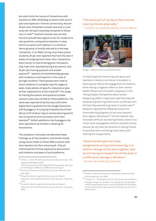 ‌
but‌‌
also‌‌
limits‌‌
the‌‌
nature‌‌
of‌‌
interactions‌‌
with‌‌
teachers‌‌
to‌‌
SMS,‌‌
WhatsApp‌‌
or‌‌
phone‌‌
calls,‌‌
due‌‌
to‌‌
poor‌‌
and‌‌
expensive‌‌
internet‌‌
connectivity.‌‌
Around‌
50‌‌
per‌‌
cent‌‌
of‌‌
teachers‌‌
outside‌‌
Java‌‌
and‌‌
in‌‌
rural‌‌
areas‌‌
do‌‌
not‌‌
teach‌‌
every‌‌
day‌‌
compared‌‌
to‌‌
30‌‌
per‌‌
cent‌‌
in‌‌
Java‌
80‌
.‌‌
Teachers‌‌
outside‌‌
Java‌‌
are‌‌
also‌‌
found‌‌
to‌‌
provide‌‌
less‌‌
opportunities‌‌
for‌‌
students‌‌
to‌‌
ask‌‌
questions,‌‌
compared‌‌
to‌‌
teachers‌‌
in‌‌
Java.‌‌ ‌
Communication‌‌
with‌‌
teachers‌‌
in‌‌
a‌‌
distance‌‌
learning‌‌
setup‌‌
is‌‌
mostly‌‌
reduced‌‌
to‌‌
a‌‌
one-way‌‌
interaction.‌‌
In‌‌
an‌‌
MoEC‌‌
survey‌‌
of‌‌
primary‌‌
school‌‌
students,‌‌
81‌‌
per‌‌
cent‌‌
reported‌‌
that‌‌
from‌‌
the‌‌
over‌‌
4‌‌
weeks‌‌
of‌‌
studying‌‌
from‌‌
home,‌‌
their‌‌
interactions‌‌
were‌‌
mainly‌‌
limited‌‌
to‌‌
being‌‌
given‌‌
homework,‌‌
only‌‌
11‌‌
per‌‌
cent‌‌
reported‌‌
having‌‌
discussions,‌‌
and‌‌
18‌‌
per‌‌
cent‌‌
having‌‌
question‌‌
and‌‌
answer‌‌
sessions‌
81‌
.‌ ‌
Teachers‌‌
formed‌‌
WhatsApp‌‌
groups‌‌
with‌‌
students‌‌
or‌‌
with‌‌
parents‌‌
in‌‌
the‌‌
case‌‌
of‌‌
younger‌‌
students.‌‌
These‌‌
groups‌‌
were‌‌
used‌‌
to‌‌
direct‌‌
students‌‌
to‌‌
complete‌‌
specific‌‌
pages‌‌
of‌‌
work;‌‌
share‌‌
photos‌‌
of‌‌
specific‌‌
materials‌‌
or‌‌
give‌‌
written‌‌
explanations‌‌
of‌‌
the‌‌
material‌
82‌
.‌‌
The‌‌
scope‌‌
for‌‌
having‌‌
discussion‌‌
and‌‌
question-answer‌‌
sessions‌‌
were‌‌
also‌‌
limited‌‌
on‌‌
these‌‌
platforms.‌‌
The‌‌
same‌‌
was‌‌
reported‌‌
to‌‌
be‌‌
the‌‌
issue‌‌
with‌‌
other‌‌
digital‌‌
learning‌‌
platforms‌‌
like‌‌
Google‌‌
Classroom‌‌
and‌‌
Ruangguru.‌‌
A‌‌
survey‌‌
by‌‌
Empatika‌‌
found‌‌
that‌‌
29‌‌
out‌‌
of‌‌
77‌‌
children‌‌
rely‌‌
on‌‌
remote‌‌
learning‌‌
which‌‌
has‌‌
no‌‌
personal‌‌
communication‌‌
with‌‌
their‌‌
teachers‌
83‌
.‌‌
EdTech‌‌
platforms‌‌
like‌‌
Ruangguru‌‌
too‌‌
were‌‌
reported‌‌
to‌‌
be‌‌
limited‌‌
in‌‌
allowing‌‌
for‌‌
discussions.‌ ‌
‌
The‌‌
validation‌‌
interviews‌‌
corroborated‌‌
these‌‌
findings‌‌
as‌‌
all‌‌
five‌‌
students‌‌
mentioned‌‌
mostly‌‌
using‌‌
social‌‌
media‌‌
or‌‌
direct‌‌
SMS‌‌
or‌‌
phone‌‌
calls‌‌
from‌‌
teachers‌‌
for‌‌
their‌‌
school‌‌
work.‌‌
They‌‌
all‌‌
mentioned‌‌
the‌‌
limited‌‌
capacity‌‌
for‌‌
discussions‌‌
with‌‌
teachers‌‌
and‌‌
peers‌‌
of‌‌
such‌‌
platforms.‌‌ ‌
80
‌
‌
Ulfah,‌‌
A.,‌ ‌
‘COVID-19‌‌
widening‌‌
Indonesia’s‌‌
Education‌‌
Gap’,‌‌‌
RISE‌‌
program‌‌
IN‌‌
INDONESIA‌
.,‌‌
2020,‌‌
<‌
http://rise.smeru.or.id/en/blog/COVID-19-widening-indonesia‌‌
per‌‌
centE2‌‌
per‌‌
cent80‌‌
per‌‌
cent99s-education-gap‌
‌‌
>‌ ‌
81
‌
‌
Ministry‌‌
of‌‌
Education‌‌
and‌‌
Culture,‌‌
‌
SD‌‌
survey,‌
‌‌
Indonesia,‌‌
3-8‌‌
April‌‌
2020.‌‌ ‌
82
‌
‌
Empatika,‌‌
‌
Remote‌‌
Insights‌‌
Gathering‌‌
study‌‌
into‌‌
People’s‌‌
Experiences‌‌
of‌‌
the‌‌
COVID-19‌‌
Pandemic‌‌
across‌‌
Indonesia‌
,‌ ‌
Indonesia,‌ ‌
2020.‌ ‌
83
‌
‌
Empatika,‌‌
‌
Remote‌‌
Insights‌‌
Gathering‌‌
study‌‌
into‌‌
People’s‌‌
Experiences‌‌
of‌‌
the‌‌
COVID-19‌‌
Pandemic‌‌
across‌‌
Indonesia‌
,‌ ‌
Indonesia,‌ ‌
2020.‌ ‌
‌
“The‌‌
worst‌‌
part‌‌
of‌‌
my‌‌
day‌‌
is‌‌
that‌‌
I‌‌
cannot‌‌
meet‌‌
my‌‌
friends‌‌
physically.”‌‌ ‌
-‌ ‌
Student,‌‌
15,‌‌
‌
Southeast‌‌
Maluku‌‌
District,‌‌
Maluku‌‌ ‌
‌
Image‌‌
:‌‌‌
UNICEF‌‌
Indonesia/2020/Wilander‌ ‌
‌
Limited‌‌
scope‌‌
for‌‌
interacting‌‌
with‌‌
peers‌‌
and‌‌
teachers‌‌
is‌‌
likely‌‌
to‌‌
contribute‌‌
to‌‌
boredom‌‌
in‌‌
learning‌‌
and‌‌
reduce‌‌
the‌‌
engagement‌‌
of‌‌
students,‌‌
while‌‌
having‌‌
a‌‌
negative‌‌
effect‌‌
on‌‌
their‌‌
mental‌‌
health.‌‌
69‌‌
per‌‌
cent‌‌
of‌‌
student‌‌
responses‌‌
in‌‌
the‌‌
‘Young‌‌
People's‌‌
Perspective‌‌
about‌‌
School‌‌
Reopening,‌‌
2020’‌‌
U-report‌‌
poll‌‌
said‌‌
that‌‌
they‌‌
felt‌‌
bored‌‌
during‌‌
learning-from-home,‌‌
and‌‌
87‌‌
per‌‌
cent‌‌
felt‌‌
that‌‌
they‌‌
wanted‌‌
to‌‌
go‌‌
back‌‌
to‌‌
school‌‌
soon‌
84‌
.‌‌
Students‌‌
reported‌‌
the‌‌
following‌‌
reasons‌‌
for‌‌
home-learning‌‌
programs‌‌
to‌‌
be‌‌
more‌‌
stressful‌‌
than‌‌
regular‌‌
classrooms‌
85‌
:‌‌
normal‌‌
classes‌‌
may‌‌
have‌‌
been‌‌
difficult,‌‌
but‌‌
having‌‌
friends‌‌
makes‌‌
it‌‌
so‌‌
much‌‌
more‌‌
manageable‌‌
and‌‌
less‌‌
stressful;‌‌
online‌‌
classes‌‌
do‌‌
not‌‌
have‌‌
the‌‌
benefits‌‌
of‌‌
having‌‌
friends‌
to‌‌
socialize‌‌
with;‌‌
and‌‌
being‌‌
stuck‌‌
alone‌‌
with‌‌
nothing‌‌
but‌‌
assignments.‌‌ ‌
‌
“Some‌‌
teachers‌‌
give‌‌
too‌‌
many‌‌
assignments‌‌
during‌‌
online‌‌
learning,‌‌
it‌‌
is‌
hard‌‌
to‌‌
manage‌‌
all‌‌
the‌‌
work‌‌
together,‌‌
also‌‌
we‌‌
are‌‌
having‌‌
no‌‌
support‌‌
for‌‌
all‌‌
the‌‌
work,‌‌
it‌‌
is‌‌
difficult‌‌
to‌‌
manage‌‌
it‌‌
all‌‌
alone.”‌‌ ‌
-‌‌
Student,‌‌
14,‌‌
Jember‌‌
City,‌‌
East‌‌
Java‌‌ ‌
‌
84
‌
‌
UNICEF‌
,‌‌
‌
U-Report‌‌
Poll‌‌
Result‌‌
on‌‌
Young‌‌
People's‌‌
Perspective‌‌
about‌‌
School‌‌
Reopening‌
.‌‌
June‌‌
2020.‌ ‌
85
‌
‌
P.‌‌
Anghiri,‌‌
R.,‌ ‌
‘Challenges‌‌
of‌‌
home‌‌
learning‌‌
during‌‌
a‌‌
pandemic‌‌
through‌‌
the‌‌
eyes‌‌
of‌‌
a‌‌
student’,‌‌
The‌‌
Jakarta‌‌
Post,‌‌
21‌‌
July‌‌
2020,‌ ‌
<‌
https://www.thejakartapost.com/life/2020/04/11/challenges-‌
of-home-learning-during-a-pandemic-through-the-eyes-of-a-s‌
tudent.html‌
‌‌
>‌ ‌ ‌
‌
‌
35‌ ‌
‌
‌ ‌
‌
‌
 