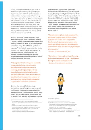 ‌
During‌‌
Empatika’s‌‌
field‌‌
work‌‌
for‌‌
their‌‌
study‌‌
on‌‌
‘‌
Remote‌‌
Insights‌‌
Gathering‌‌
study‌‌
into‌‌
People’s‌‌
Experiences‌‌
of‌‌
the‌‌
COVID-19‌‌
Pandemic‌‌
across‌‌
Indonesia‌
’‌
,‌‌
one‌‌
young‌‌
participant‌‌
from‌‌
Sorong,‌‌
West‌‌
Papua‌‌
referred‌‌
to‌‌
her‌‌
group‌‌
of‌‌
classmates‌‌
as‌‌
a‌‌
'ghost‌‌
class'‌‌
having‌‌
only‌‌
seen‌‌
their‌‌
chat‌‌
profile‌‌
images‌‌
on‌‌
screen‌‌
but‌‌
not‌‌
necessarily‌‌
knowing‌‌
who‌‌
they‌‌
were.‌‌
Further,‌‌
their‌‌
study‌‌
found‌‌
that‌‌
students‌‌
who‌‌
started‌‌
university‌‌
in‌‌
2020‌‌
felt‌‌
they‌‌
were‌‌
missing‌‌
out‌‌
on‌‌
social‌‌
aspects‌‌
having‌‌
never‌‌
met‌‌
any‌‌
of‌‌
their‌‌
classmates‌‌
and‌‌
making‌‌
it‌‌
hard‌‌
for‌‌
them‌‌
to‌‌
support‌‌
each‌‌
other‌
86‌
.‌ ‌
While‌‌
78‌‌
per‌‌
cent‌‌
of‌‌
the‌‌
365‌‌
responses‌‌
in‌‌
the‌‌
‘Mental‌‌
Health‌‌
Care‌‌
Room:‌‌
Concerns‌‌
in‌‌
Distance‌‌
Learning’‌‌
U-report‌‌
survey‌‌
mentioned‌‌
that‌‌
distance‌‌
learning‌‌
was‌‌
hard‌‌
for‌‌
them,‌‌
38‌‌
per‌‌
cent‌‌
expressed‌‌
concerns‌‌
in‌‌
being‌
‌‌
‌
able‌‌
to‌‌
follow‌‌
subjects‌‌
and‌‌
materials‌
87‌
.‌‌
This‌‌
is‌‌
likely‌‌
to‌‌
come‌‌
from‌‌
the‌‌
limited‌‌
chances‌‌
they‌‌
have‌‌
to‌‌
interact‌‌
with‌‌
teachers‌‌
to‌‌
clarify‌‌
doubts,‌‌
raise‌‌
questions‌‌
and‌‌
to‌‌
stay‌‌
engaged‌‌
during‌‌
distance‌‌
learning‌‌
sessions.‌‌
Students‌‌
also‌‌
have‌‌
fewer‌‌
opportunities‌‌
to‌‌
interact‌‌
with‌‌
and‌‌
learn‌‌
from‌‌
their‌‌
peers.‌‌ ‌
‌
“Moving‌‌
to‌‌
online‌‌
learning‌‌
has‌‌
suddenly‌‌
impacted‌‌
students'‌‌
mental‌‌
health.‌‌
Students‌‌
lose‌‌
direct‌‌
interaction‌‌
in‌‌
learning,‌‌
this‌‌
brings‌‌
a‌‌
higher‌‌
stress‌‌
potential‌‌
on‌‌
students.‌‌
Data‌‌
from‌‌
the‌‌
national‌‌
COVID‌‌
taskforce‌‌
shows‌‌
that‌‌
the‌‌
condition‌‌
has‌‌
increased‌‌
the‌‌
potency‌‌
of‌‌
self-harm‌‌
and‌‌
stress‌‌
among‌‌
teenagers.”‌ ‌
-‌‌
Expert,‌‌
MoEC,‌‌
Government‌‌
of‌‌
Indonesia‌ ‌
‌
Children‌‌
also‌‌
reported‌‌
feeling‌‌
anxious,‌‌
overwhelmed‌‌
and‌‌
suffering‌‌
from‌‌
poorer‌‌
mental‌‌
health‌‌
due‌‌
to‌‌
the‌‌
sudden,‌‌
unexpected‌‌
shift‌‌
to‌‌
digital‌‌
learning.‌‌
In‌‌
a‌‌
U-report‌‌
survey‌‌
looking‌‌
at‌‌
the‌‌
effects‌‌
of‌‌
COVID-19‌‌
on‌‌
mental‌‌
health,‌‌
52‌‌
per‌‌
cent‌‌
of‌‌
students‌‌
said‌‌
that‌‌
they‌‌
required‌‌
mental‌‌
health‌‌
86
‌
Empatika,‌‌
‌
Remote‌‌
Insights‌‌
Gathering‌‌
study‌‌
into‌‌
People’s‌‌
Experiences‌‌
of‌‌
the‌‌
COVID-19‌‌
Pandemic‌‌
across‌‌
Indonesia‌
,‌ ‌
Indonesia,‌ ‌
2020.‌ ‌
87
‌
UNICEF,‌‌
‌
U-report-‌‌
Ruang‌‌
Peduli‌‌
Kesehatan‌‌
Mental‌‌
(PEKA):‌‌
Menciptakan‌‌
LIngkungan‌‌
yang‌‌
Sehat‌‌
bagi‌‌
Kesehatan‌‌
Mental‌‌
di‌‌
Tengah‌‌
Pandemi‌‌
COVID-19‌‌
(mental‌‌
health‌‌
during‌‌
COVID-19)‌
,‌‌
#UReportPEKA‌‌
Vol.‌‌
4.‌‌
,‌‌
Indonesia,‌‌
<‌
https://indonesia.ureport.in/opinion/4598/‌
‌‌
>‌ ‌ ‌
professionals‌‌
to‌‌
support‌‌
them‌‌
due‌‌
to‌‌
their‌‌
concerns‌‌
with‌‌
distance‌‌
learning.‌
88‌
‌
‌
In‌‌
the‌‌
UReport‌‌
survey,‌‌
‌
‘‌
Creating‌‌
a‌‌
Healthy‌‌
Environment‌‌
for‌‌
Mental‌‌
Health‌‌
Amid‌‌
the‌‌
COVID-19‌‌
Pandemic’‌
,‌
‌‌
conducted‌‌
in‌‌
September‌‌
of‌‌
2020,‌‌
82‌‌
per‌‌
cent‌‌
of‌‌
the‌‌
total‌‌
233‌‌
student‌‌
responses,‌‌
felt‌‌
that‌‌
the‌‌
move‌‌
to‌‌
digital‌‌
education‌‌
had‌‌
resulted‌‌
in‌‌
their‌‌
mental‌‌
health‌‌
“being‌‌
not‌‌
good”,‌‌
and‌‌
48‌‌
per‌‌
cent‌‌
responded‌‌
that‌‌
their‌‌
schools‌‌
did‌‌
not‌‌
have‌‌
any‌‌
programs‌‌
or‌‌
schemes‌‌
to‌‌
adequately‌‌
address‌‌
their‌‌
mental‌‌
health‌‌
needs.‌
89‌
‌ ‌
‌
“Remote‌‌
learning‌‌
has‌‌
made‌‌
subjects‌‌
like‌‌
Math‌‌
and‌‌
Physics‌‌
more‌‌
difficult.‌‌
These‌‌
subjects‌‌
are‌‌
harder‌‌
now,‌‌
despite‌‌
the‌‌
teacher‌‌
sharing‌‌
explanations‌‌
over‌‌
voice‌‌
notes,‌‌
but‌‌
sometimes‌‌
this‌‌
is‌‌
not‌‌
enough‌‌
and‌‌
I‌‌
cannot‌‌
meet‌‌
the‌‌
teacher‌‌
physically‌‌
to‌‌
clear‌‌
doubts.”‌ ‌
-‌‌
Student,‌‌
17,‌‌
Jember‌‌
City,‌‌
East‌‌
Java‌ ‌
“Sometimes‌‌
I‌‌
feel‌‌
my‌‌
brain‌‌
is‌‌
still‌‌
empty.‌‌
But‌‌
I‌‌
do‌‌
not‌‌
know‌‌
who‌‌
to‌‌
ask,‌‌
I‌‌
worry‌‌
about‌‌
facing‌‌
my‌‌
senior‌‌
year‌‌
next‌‌
year.”‌‌ ‌
-‌‌
Student,‌‌
17,‌‌
Garut‌‌
District,‌‌
West‌‌
Java‌ ‌
‌
‌
Illustration‌‌
:‌‌
Freepik‌ ‌
88
‌
UNICEF,‌‌
‌
U-report-‌‌
Ruang‌‌
Peduli‌‌
Kesehatan‌‌
Mental‌‌
(PEKA):‌‌
Menciptakan‌‌
LIngkungan‌‌
yang‌‌
Sehat‌‌
bagi‌‌
Kesehatan‌‌
Mental‌‌
di‌‌
Tengah‌‌
Pandemi‌‌
COVID-19‌‌
(mental‌‌
health‌‌
during‌‌
COVID-19)‌
,‌‌
#UReportPEKA‌‌
Vol.‌‌
4.‌‌
,‌‌
Indonesia,‌‌
<‌
https://indonesia.ureport.in/opinion/4598/‌
‌‌
>‌ ‌ ‌
89
‌
UNICEF,‌‌
‌
UReport‌‌
survey,‌‌
“Creating‌‌
a‌‌
Healthy‌‌
Environment‌‌
for‌‌
Mental‌‌
Health‌‌
Amid‌‌
the‌‌
COVID-19‌‌
Pandemic‌
,‌‌
September‌‌
2020.‌‌ ‌
‌
‌
36‌ ‌ ‌
‌
‌ ‌
‌
‌
 