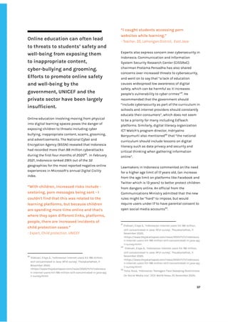‌
Online‌‌
education‌‌
can‌‌
often‌‌
lead‌‌
to‌‌
threats‌‌
to‌‌
students’‌‌
safety‌‌
and‌‌
well-being‌‌
from‌‌
exposing‌‌
them‌‌
to‌‌
inappropriate‌‌
content,‌‌
cyber-bullying‌‌
and‌‌
grooming.‌‌
Efforts‌‌
to‌‌
promote‌‌
online‌‌
safety‌‌
and‌‌
well-being‌‌
by‌‌
the‌‌
government,‌‌
UNICEF‌‌
and‌‌
the‌‌
private‌‌
sector‌‌
have‌‌
been‌‌
largely‌‌
insufficient.‌‌ ‌
‌
Online‌‌
education‌‌
involving‌‌
moving‌‌
from‌‌
physical‌‌
into‌‌
digital‌‌
learning‌‌
spaces‌‌
poses‌‌
the‌‌
danger‌‌
of‌‌
exposing‌‌
children‌‌
to‌‌
threats‌‌
including‌‌
cyber‌‌
bullying,‌‌
inappropriate‌‌
content,‌‌
scams,‌‌
grooming,‌‌
and‌‌
advertisements.‌‌
The‌‌
National‌‌
Cyber‌‌
and‌‌
Encryption‌‌
Agency‌‌
(BSSN)‌‌
revealed‌‌
that‌‌
Indonesia‌‌
had‌‌
recorded‌‌
more‌‌
than‌‌
88‌‌
million‌‌
cyberattacks‌‌
during‌‌
the‌‌
first‌‌
four‌‌
months‌‌
of‌‌
2020‌
90‌
.‌ ‌
In‌‌
February‌‌
2021,‌‌
Indonesia‌‌
ranked‌‌
29th‌‌
out‌‌
of‌‌
the‌‌
32‌‌
geographies‌‌
for‌‌
the‌‌
most‌‌
reported‌‌
negative‌‌
online‌‌
experiences‌‌
in‌‌
Microsoft’s‌‌
annual‌
‌‌
Digital‌‌
Civility‌‌
Index‌
.‌‌ ‌
‌
“With‌‌
children,‌‌
increased‌‌
risks‌‌
include‌‌
-‌‌
sextoring,‌‌
porn‌‌
messages‌‌
being‌‌
sent‌‌
-‌‌
I‌‌
couldn't‌‌
find‌‌
that‌‌
this‌‌
was‌‌
related‌‌
to‌‌
the‌‌
learning‌‌
platforms,‌‌
but‌‌
because‌‌
children‌‌
are‌‌
spending‌‌
more‌‌
time‌‌
online‌‌
and‌‌
that's‌‌
where‌‌
they‌‌
open‌‌
different‌‌
links,‌‌
platforms,‌‌
people,‌‌
there‌‌
are‌‌
increased‌‌
incidents‌‌
of‌‌
child‌‌
protection‌‌
cases.”‌ ‌
-‌‌
Expert,‌‌
Child‌‌
protection,‌‌
UNICEF‌ ‌
90
‌
‌
Eloksari,‌‌
Eisya‌‌
A.,‌‌
‘Indonesian‌‌
internet‌‌
users‌‌
hit‌‌
196‌‌
million,‌‌
still‌‌
concentrated‌‌
in‌‌
Java:‌‌
APJII‌‌
survey’,‌‌
TheJakartaPost,‌‌
11‌‌
November‌‌
2020,‌‌
<https://www.thejakartapost.com/news/2020/11/11/indonesia‌
n-internet-users-hit-196-million-still-concentrated-in-java-apj‌
ii-survey.html>‌ ‌
“I‌‌
caught‌‌
students‌‌
accessing‌‌
porn‌‌
websites‌‌
while‌‌
learning.”‌‌ ‌
-‌‌
Teacher,‌‌
35,‌‌
Lamongan‌‌
District,‌ ‌
East‌‌
Java‌ ‌
‌
Experts‌‌
also‌‌
express‌‌
concern‌‌
over‌‌
cybersecurity‌‌
in‌‌
Indonesia.‌‌
Communication‌‌
and‌‌
Information‌‌
System‌‌
Security‌‌
Research‌‌
Center‌‌
(CISSReC)‌‌
chairman‌‌
Pratama‌‌
Persadha‌‌
has‌‌
also‌‌
shared‌‌
concerns‌‌
over‌‌
increased‌‌
threats‌‌
to‌‌
cybersecurity,‌‌
and‌‌
went‌‌
on‌‌
to‌‌
say‌‌
that‌‌
“a‌‌
lack‌‌
of‌‌
education‌‌
causes‌‌
widespread‌‌
low‌‌
awareness‌‌
of‌‌
digital‌‌
safety,‌‌
which‌‌
can‌‌
be‌‌
harmful‌‌
as‌‌
it‌‌
increases‌‌
people’s‌‌
vulnerability‌‌
to‌‌
cyber‌‌
crimes”‌
91‌
.‌‌
He‌‌
recommended‌‌
that‌‌
the‌‌
government‌‌
should‌‌
“include‌‌
cybersecurity‌‌
as‌‌
part‌‌
of‌‌
the‌‌
curriculum‌‌
in‌‌
schools‌‌
and‌‌
internet‌‌
providers‌‌
should‌‌
constantly‌‌
educate‌‌
their‌‌
consumers”,‌‌
which‌‌
does‌‌
not‌‌
seem‌‌
to‌‌
be‌‌
a‌‌
priority‌‌
for‌‌
many‌‌
including‌‌
EdTeach‌‌
platforms.‌‌
Similarly,‌‌
digital‌‌
literacy‌‌
organization‌‌
ICT‌‌
Watch’s‌‌
program‌‌
director,‌‌
Indriyatno‌
Banyumurti‌‌
also‌‌
mentioned‌
92‌
‌
‌
that‌‌
“the‌‌
national‌‌
curriculum‌‌
should‌‌
include‌‌
lessons‌‌
on‌‌
digital‌‌
literacy‌‌
such‌‌
as‌‌
data‌‌
privacy‌‌
and‌‌
security‌‌
and‌‌
critical‌‌
thinking‌‌
when‌‌
gathering‌‌
information‌‌
online”.‌‌ ‌
‌
Lawmakers‌‌
in‌‌
Indonesia‌‌
commented‌‌
on‌‌
the‌‌
need‌‌
for‌‌
a‌‌
higher‌‌
age‌‌
limit‌‌
of‌‌
17‌‌
years‌‌
old,‌‌
(an‌‌
increase‌‌
from‌‌
the‌‌
age‌‌
limit‌‌
on‌‌
platforms‌‌
like‌‌
Facebook‌‌
and‌‌
Twitter‌‌
which‌‌
is‌‌
13‌‌
years)‌‌
to‌‌
better‌‌
protect‌‌
children‌‌
from‌‌
dangers‌‌
online.‌‌
An‌‌
official‌‌
from‌‌
the‌‌
Communications‌‌
Ministry‌‌
admitted‌‌
that‌‌
the‌‌
new‌‌
rules‌‌
might‌‌
be‌‌
“hard”‌‌
to‌‌
impose,‌‌
but‌‌
would‌‌
require‌‌
users‌‌
under‌‌
17‌‌
to‌‌
have‌‌
parental‌‌
consent‌‌
to‌‌
open‌‌
social‌‌
media‌‌
accounts‌
93‌
.‌‌ ‌
91
‌
‌
Eloksari,‌‌
Eisya‌‌
A.,‌‌
‘Indonesian‌‌
internet‌‌
users‌‌
hit‌‌
196‌‌
million,‌‌
still‌‌
concentrated‌‌
in‌‌
Java:‌‌
APJII‌‌
survey’,‌‌
TheJakartaPost,‌‌
11‌‌
November‌‌
2020,‌‌
<https://www.thejakartapost.com/news/2020/11/11/indonesia‌
n-internet-users-hit-196-million-still-concentrated-in-java-apj‌
ii-survey.html>‌ ‌
92
‌
‌
Eloksari,‌‌
Eisya‌‌
A.,‌‌
‘Indonesian‌‌
internet‌‌
users‌‌
hit‌‌
196‌‌
million,‌‌
still‌‌
concentrated‌‌
in‌‌
Java:‌‌
APJII‌‌
survey’,‌‌
TheJakartaPost,‌‌
11‌‌
November‌‌
2020,‌‌
<https://www.thejakartapost.com/news/2020/11/11/indonesia‌
n-internet-users-hit-196-million-still-concentrated-in-java-apj‌
ii-survey.html>‌ ‌
93
‌
‌
Folia,‌‌
Rosa,‌‌
‘Indonesian‌‌
Teenagers‌‌
Face‌‌
Sweeping‌‌
Restrictions‌‌
On‌‌
Social‌‌
Media‌‌
Use’,‌‌
VICE‌‌
World‌‌
News,‌‌
25‌‌
November‌‌
2020,‌‌
‌
‌
37‌ ‌ ‌
‌
‌ ‌
‌
‌
 